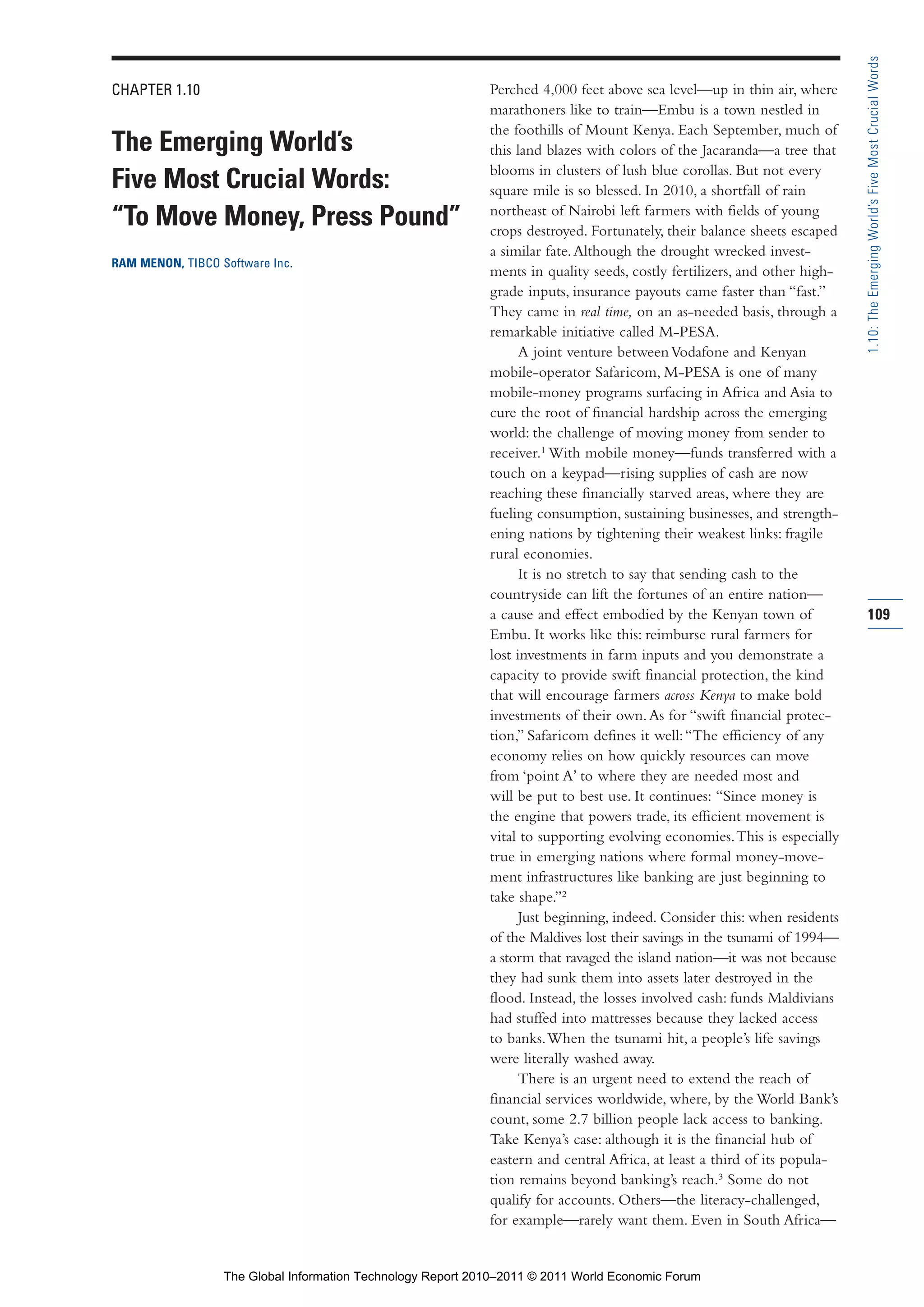 Part 1_r2_PART 1 3/29/11 6:44 AM Page 109




                                                                                                                                           1.10: The Emerging World’s Five Most Crucial Words
                CHAPTER 1.10                                                 Perched 4,000 feet above sea level—up in thin air, where
                                                                             marathoners like to train—Embu is a town nestled in
                                                                             the foothills of Mount Kenya. Each September, much of
                The Emerging World’s                                         this land blazes with colors of the Jacaranda—a tree that
                                                                             blooms in clusters of lush blue corollas. But not every
                Five Most Crucial Words:                                     square mile is so blessed. In 2010, a shortfall of rain
                                                                             northeast of Nairobi left farmers with fields of young
                “To Move Money, Press Pound”                                 crops destroyed. Fortunately, their balance sheets escaped
                                                                             a similar fate. Although the drought wrecked invest-
                RAM MENON, TIBCO Software Inc.
                                                                             ments in quality seeds, costly fertilizers, and other high-
                                                                             grade inputs, insurance payouts came faster than “fast.”
                                                                             They came in real time, on an as-needed basis, through a
                                                                             remarkable initiative called M-PESA.
                                                                                   A joint venture between Vodafone and Kenyan
                                                                             mobile-operator Safaricom, M-PESA is one of many
                                                                             mobile-money programs surfacing in Africa and Asia to
                                                                             cure the root of financial hardship across the emerging
                                                                             world: the challenge of moving money from sender to
                                                                             receiver.1 With mobile money—funds transferred with a
                                                                             touch on a keypad—rising supplies of cash are now
                                                                             reaching these financially starved areas, where they are
                                                                             fueling consumption, sustaining businesses, and strength-
                                                                             ening nations by tightening their weakest links: fragile
                                                                             rural economies.
                                                                                   It is no stretch to say that sending cash to the
                                                                             countryside can lift the fortunes of an entire nation—
                                                                             a cause and effect embodied by the Kenyan town of             109
                                                                             Embu. It works like this: reimburse rural farmers for
                                                                             lost investments in farm inputs and you demonstrate a
                                                                             capacity to provide swift financial protection, the kind
                                                                             that will encourage farmers across Kenya to make bold
                                                                             investments of their own. As for “swift financial protec-
                                                                             tion,” Safaricom defines it well: “The efficiency of any
                                                                             economy relies on how quickly resources can move
                                                                             from ‘point A’ to where they are needed most and
                                                                             will be put to best use. It continues: “Since money is
                                                                             the engine that powers trade, its efficient movement is
                                                                             vital to supporting evolving economies. This is especially
                                                                             true in emerging nations where formal money-move-
                                                                             ment infrastructures like banking are just beginning to
                                                                             take shape.”2
                                                                                   Just beginning, indeed. Consider this: when residents
                                                                             of the Maldives lost their savings in the tsunami of 1994—
                                                                             a storm that ravaged the island nation—it was not because
                                                                             they had sunk them into assets later destroyed in the
                                                                             flood. Instead, the losses involved cash: funds Maldivians
                                                                             had stuffed into mattresses because they lacked access
                                                                             to banks. When the tsunami hit, a people’s life savings
                                                                             were literally washed away.
                                                                                   There is an urgent need to extend the reach of
                                                                             financial services worldwide, where, by the World Bank’s
                                                                             count, some 2.7 billion people lack access to banking.
                                                                             Take Kenya’s case: although it is the financial hub of
                                                                             eastern and central Africa, at least a third of its popula-
                                                                             tion remains beyond banking’s reach.3 Some do not
                                                                             qualify for accounts. Others—the literacy-challenged,
                                                                             for example—rarely want them. Even in South Africa—


                                  The Global Information Technology Report 2010–2011 © 2011 World Economic Forum
 