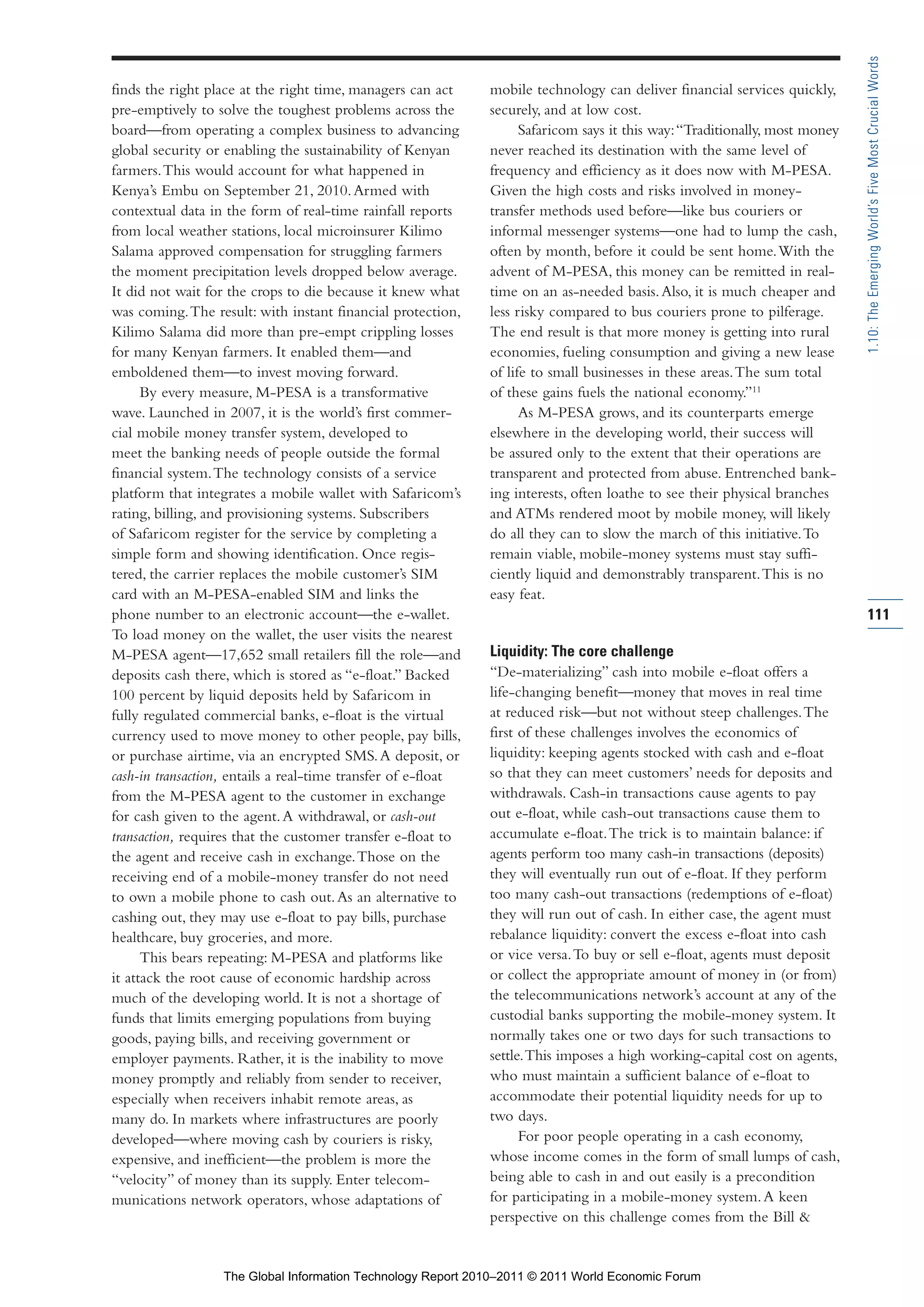 Part 1_r2_PART 1 3/29/11 6:44 AM Page 111




                                                                                                                                              1.10: The Emerging World’s Five Most Crucial Words
                finds the right place at the right time, managers can act      mobile technology can deliver financial services quickly,
                pre-emptively to solve the toughest problems across the        securely, and at low cost.
                board—from operating a complex business to advancing                 Safaricom says it this way: “Traditionally, most money
                global security or enabling the sustainability of Kenyan       never reached its destination with the same level of
                farmers. This would account for what happened in               frequency and efficiency as it does now with M-PESA.
                Kenya’s Embu on September 21, 2010. Armed with                 Given the high costs and risks involved in money-
                contextual data in the form of real-time rainfall reports      transfer methods used before—like bus couriers or
                from local weather stations, local microinsurer Kilimo         informal messenger systems—one had to lump the cash,
                Salama approved compensation for struggling farmers            often by month, before it could be sent home. With the
                the moment precipitation levels dropped below average.         advent of M-PESA, this money can be remitted in real-
                It did not wait for the crops to die because it knew what      time on an as-needed basis. Also, it is much cheaper and
                was coming. The result: with instant financial protection,     less risky compared to bus couriers prone to pilferage.
                Kilimo Salama did more than pre-empt crippling losses          The end result is that more money is getting into rural
                for many Kenyan farmers. It enabled them—and                   economies, fueling consumption and giving a new lease
                emboldened them—to invest moving forward.                      of life to small businesses in these areas. The sum total
                      By every measure, M-PESA is a transformative             of these gains fuels the national economy.”11
                wave. Launched in 2007, it is the world’s first commer-              As M-PESA grows, and its counterparts emerge
                cial mobile money transfer system, developed to                elsewhere in the developing world, their success will
                meet the banking needs of people outside the formal            be assured only to the extent that their operations are
                financial system. The technology consists of a service         transparent and protected from abuse. Entrenched bank-
                platform that integrates a mobile wallet with Safaricom’s      ing interests, often loathe to see their physical branches
                rating, billing, and provisioning systems. Subscribers         and ATMs rendered moot by mobile money, will likely
                of Safaricom register for the service by completing a          do all they can to slow the march of this initiative. To
                simple form and showing identification. Once regis-            remain viable, mobile-money systems must stay suffi-
                tered, the carrier replaces the mobile customer’s SIM          ciently liquid and demonstrably transparent. This is no
                card with an M-PESA-enabled SIM and links the                  easy feat.
                phone number to an electronic account—the e-wallet.                                                                           111
                To load money on the wallet, the user visits the nearest
                M-PESA agent—17,652 small retailers fill the role—and          Liquidity: The core challenge
                deposits cash there, which is stored as “e-float.” Backed      “De-materializing” cash into mobile e-float offers a
                100 percent by liquid deposits held by Safaricom in            life-changing benefit—money that moves in real time
                fully regulated commercial banks, e-float is the virtual       at reduced risk—but not without steep challenges. The
                currency used to move money to other people, pay bills,        first of these challenges involves the economics of
                or purchase airtime, via an encrypted SMS. A deposit, or       liquidity: keeping agents stocked with cash and e-float
                cash-in transaction, entails a real-time transfer of e-float   so that they can meet customers’ needs for deposits and
                from the M-PESA agent to the customer in exchange              withdrawals. Cash-in transactions cause agents to pay
                for cash given to the agent. A withdrawal, or cash-out         out e-float, while cash-out transactions cause them to
                transaction, requires that the customer transfer e-float to    accumulate e-float. The trick is to maintain balance: if
                the agent and receive cash in exchange. Those on the           agents perform too many cash-in transactions (deposits)
                receiving end of a mobile-money transfer do not need           they will eventually run out of e-float. If they perform
                to own a mobile phone to cash out. As an alternative to        too many cash-out transactions (redemptions of e-float)
                cashing out, they may use e-float to pay bills, purchase       they will run out of cash. In either case, the agent must
                healthcare, buy groceries, and more.                           rebalance liquidity: convert the excess e-float into cash
                      This bears repeating: M-PESA and platforms like          or vice versa. To buy or sell e-float, agents must deposit
                it attack the root cause of economic hardship across           or collect the appropriate amount of money in (or from)
                much of the developing world. It is not a shortage of          the telecommunications network’s account at any of the
                funds that limits emerging populations from buying             custodial banks supporting the mobile-money system. It
                goods, paying bills, and receiving government or               normally takes one or two days for such transactions to
                employer payments. Rather, it is the inability to move         settle. This imposes a high working-capital cost on agents,
                money promptly and reliably from sender to receiver,           who must maintain a sufficient balance of e-float to
                especially when receivers inhabit remote areas, as             accommodate their potential liquidity needs for up to
                many do. In markets where infrastructures are poorly           two days.
                developed—where moving cash by couriers is risky,                    For poor people operating in a cash economy,
                expensive, and inefficient—the problem is more the             whose income comes in the form of small lumps of cash,
                “velocity” of money than its supply. Enter telecom-            being able to cash in and out easily is a precondition
                munications network operators, whose adaptations of            for participating in a mobile-money system. A keen
                                                                               perspective on this challenge comes from the Bill &


                                   The Global Information Technology Report 2010–2011 © 2011 World Economic Forum
 