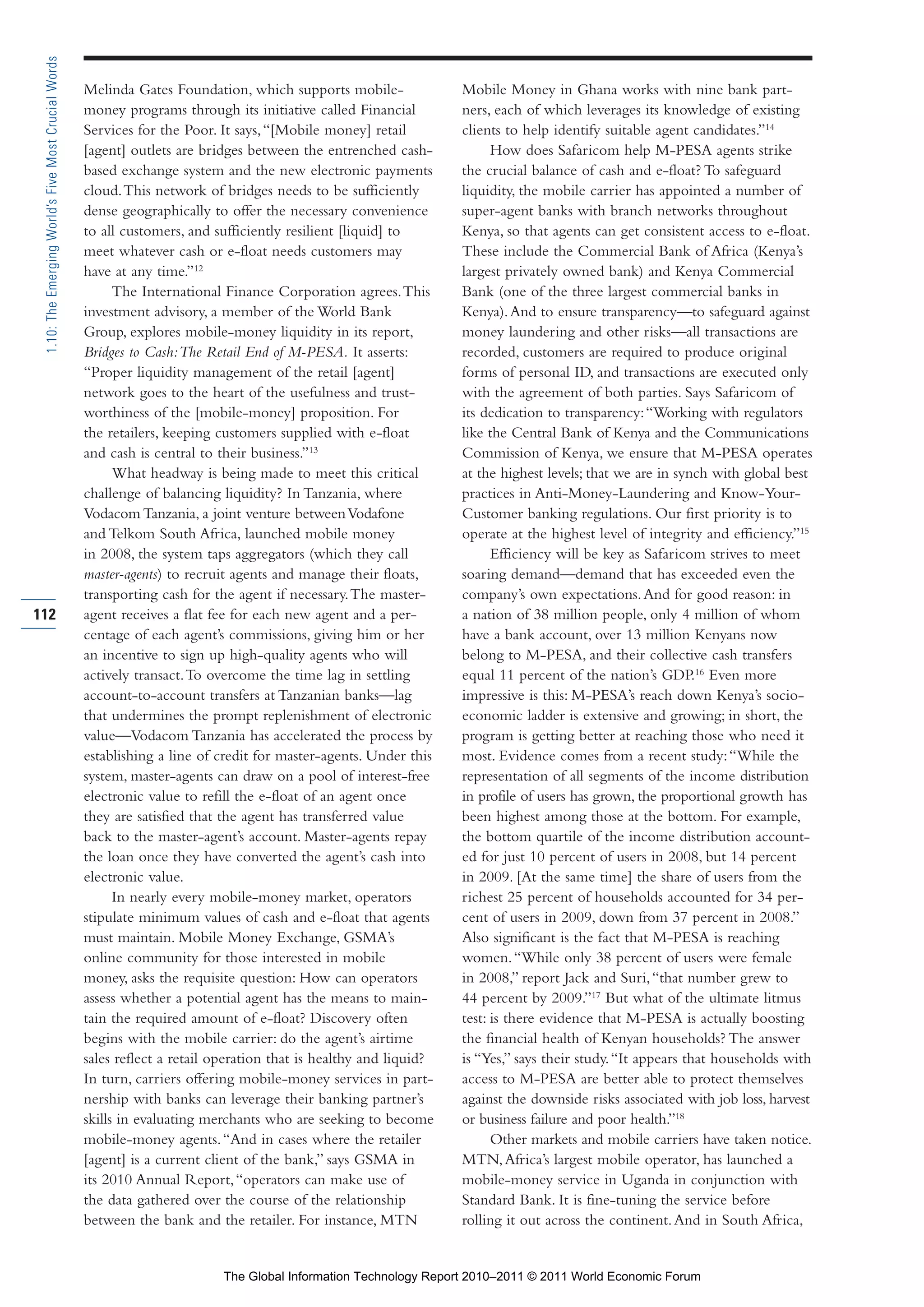Part 1_r2_PART 1 3/29/11 6:44 AM Page 112




      1.10: The Emerging World’s Five Most Crucial Words

                                                           Melinda Gates Foundation, which supports mobile-               Mobile Money in Ghana works with nine bank part-
                                                           money programs through its initiative called Financial         ners, each of which leverages its knowledge of existing
                                                           Services for the Poor. It says, “[Mobile money] retail         clients to help identify suitable agent candidates.”14
                                                           [agent] outlets are bridges between the entrenched cash-             How does Safaricom help M-PESA agents strike
                                                           based exchange system and the new electronic payments          the crucial balance of cash and e-float? To safeguard
                                                           cloud. This network of bridges needs to be sufficiently        liquidity, the mobile carrier has appointed a number of
                                                           dense geographically to offer the necessary convenience        super-agent banks with branch networks throughout
                                                           to all customers, and sufficiently resilient [liquid] to       Kenya, so that agents can get consistent access to e-float.
                                                           meet whatever cash or e-float needs customers may              These include the Commercial Bank of Africa (Kenya’s
                                                           have at any time.”12                                           largest privately owned bank) and Kenya Commercial
                                                                 The International Finance Corporation agrees. This       Bank (one of the three largest commercial banks in
                                                           investment advisory, a member of the World Bank                Kenya). And to ensure transparency—to safeguard against
                                                           Group, explores mobile-money liquidity in its report,          money laundering and other risks—all transactions are
                                                           Bridges to Cash: The Retail End of M-PESA. It asserts:         recorded, customers are required to produce original
                                                           “Proper liquidity management of the retail [agent]             forms of personal ID, and transactions are executed only
                                                           network goes to the heart of the usefulness and trust-         with the agreement of both parties. Says Safaricom of
                                                           worthiness of the [mobile-money] proposition. For              its dedication to transparency: “Working with regulators
                                                           the retailers, keeping customers supplied with e-float         like the Central Bank of Kenya and the Communications
                                                           and cash is central to their business.”13                      Commission of Kenya, we ensure that M-PESA operates
                                                                 What headway is being made to meet this critical         at the highest levels; that we are in synch with global best
                                                           challenge of balancing liquidity? In Tanzania, where           practices in Anti-Money-Laundering and Know-Your-
                                                           Vodacom Tanzania, a joint venture between Vodafone             Customer banking regulations. Our first priority is to
                                                           and Telkom South Africa, launched mobile money                 operate at the highest level of integrity and efficiency.”15
                                                           in 2008, the system taps aggregators (which they call                Efficiency will be key as Safaricom strives to meet
                                                           master-agents) to recruit agents and manage their floats,      soaring demand—demand that has exceeded even the
                                                           transporting cash for the agent if necessary. The master-      company’s own expectations. And for good reason: in
    112                                                    agent receives a flat fee for each new agent and a per-        a nation of 38 million people, only 4 million of whom
                                                           centage of each agent’s commissions, giving him or her         have a bank account, over 13 million Kenyans now
                                                           an incentive to sign up high-quality agents who will           belong to M-PESA, and their collective cash transfers
                                                           actively transact. To overcome the time lag in settling        equal 11 percent of the nation’s GDP.16 Even more
                                                           account-to-account transfers at Tanzanian banks—lag            impressive is this: M-PESA’s reach down Kenya’s socio-
                                                           that undermines the prompt replenishment of electronic         economic ladder is extensive and growing; in short, the
                                                           value—Vodacom Tanzania has accelerated the process by          program is getting better at reaching those who need it
                                                           establishing a line of credit for master-agents. Under this    most. Evidence comes from a recent study: “While the
                                                           system, master-agents can draw on a pool of interest-free      representation of all segments of the income distribution
                                                           electronic value to refill the e-float of an agent once        in profile of users has grown, the proportional growth has
                                                           they are satisfied that the agent has transferred value        been highest among those at the bottom. For example,
                                                           back to the master-agent’s account. Master-agents repay        the bottom quartile of the income distribution account-
                                                           the loan once they have converted the agent’s cash into        ed for just 10 percent of users in 2008, but 14 percent
                                                           electronic value.                                              in 2009. [At the same time] the share of users from the
                                                                 In nearly every mobile-money market, operators           richest 25 percent of households accounted for 34 per-
                                                           stipulate minimum values of cash and e-float that agents       cent of users in 2009, down from 37 percent in 2008.”
                                                           must maintain. Mobile Money Exchange, GSMA’s                   Also significant is the fact that M-PESA is reaching
                                                           online community for those interested in mobile                women. “While only 38 percent of users were female
                                                           money, asks the requisite question: How can operators          in 2008,” report Jack and Suri, “that number grew to
                                                           assess whether a potential agent has the means to main-        44 percent by 2009.”17 But what of the ultimate litmus
                                                           tain the required amount of e-float? Discovery often           test: is there evidence that M-PESA is actually boosting
                                                           begins with the mobile carrier: do the agent’s airtime         the financial health of Kenyan households? The answer
                                                           sales reflect a retail operation that is healthy and liquid?   is “Yes,” says their study. “It appears that households with
                                                           In turn, carriers offering mobile-money services in part-      access to M-PESA are better able to protect themselves
                                                           nership with banks can leverage their banking partner’s        against the downside risks associated with job loss, harvest
                                                           skills in evaluating merchants who are seeking to become       or business failure and poor health.”18
                                                           mobile-money agents. “And in cases where the retailer                Other markets and mobile carriers have taken notice.
                                                           [agent] is a current client of the bank,” says GSMA in         MTN, Africa’s largest mobile operator, has launched a
                                                           its 2010 Annual Report, “operators can make use of             mobile-money service in Uganda in conjunction with
                                                           the data gathered over the course of the relationship          Standard Bank. It is fine-tuning the service before
                                                           between the bank and the retailer. For instance, MTN           rolling it out across the continent. And in South Africa,


                                                                                  The Global Information Technology Report 2010–2011 © 2011 World Economic Forum
 