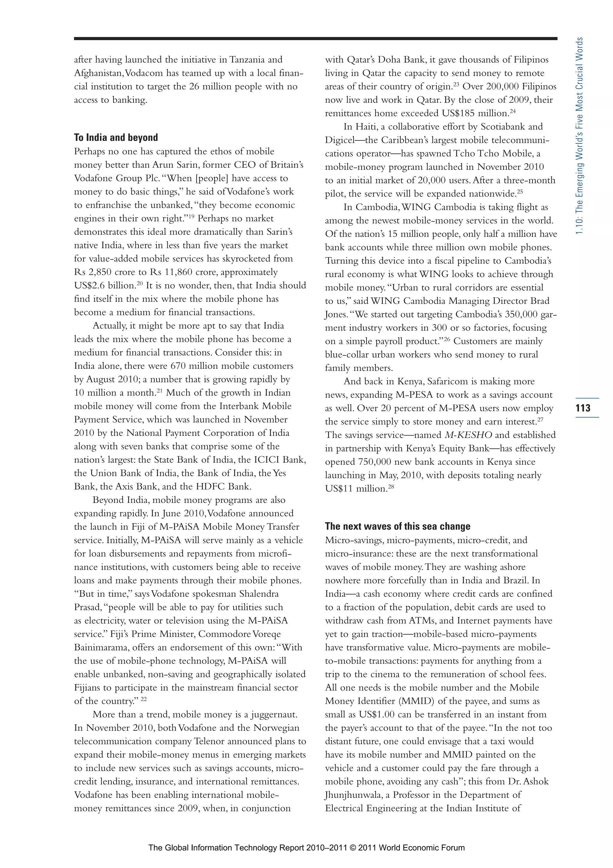 Part 1_r2_PART 1 3/29/11 6:44 AM Page 113




                                                                                                                                           1.10: The Emerging World’s Five Most Crucial Words
                after having launched the initiative in Tanzania and         with Qatar’s Doha Bank, it gave thousands of Filipinos
                Afghanistan, Vodacom has teamed up with a local finan-       living in Qatar the capacity to send money to remote
                cial institution to target the 26 million people with no     areas of their country of origin.23 Over 200,000 Filipinos
                access to banking.                                           now live and work in Qatar. By the close of 2009, their
                                                                             remittances home exceeded US$185 million.24
                                                                                  In Haiti, a collaborative effort by Scotiabank and
                To India and beyond                                          Digicel—the Caribbean’s largest mobile telecommuni-
                Perhaps no one has captured the ethos of mobile              cations operator—has spawned Tcho Tcho Mobile, a
                money better than Arun Sarin, former CEO of Britain’s        mobile-money program launched in November 2010
                Vodafone Group Plc. “When [people] have access to            to an initial market of 20,000 users. After a three-month
                money to do basic things,” he said of Vodafone’s work        pilot, the service will be expanded nationwide.25
                to enfranchise the unbanked, “they become economic                In Cambodia, WING Cambodia is taking flight as
                engines in their own right.”19 Perhaps no market             among the newest mobile-money services in the world.
                demonstrates this ideal more dramatically than Sarin’s       Of the nation’s 15 million people, only half a million have
                native India, where in less than five years the market       bank accounts while three million own mobile phones.
                for value-added mobile services has skyrocketed from         Turning this device into a fiscal pipeline to Cambodia’s
                Rs 2,850 crore to Rs 11,860 crore, approximately             rural economy is what WING looks to achieve through
                US$2.6 billion.20 It is no wonder, then, that India should   mobile money. “Urban to rural corridors are essential
                find itself in the mix where the mobile phone has            to us,” said WING Cambodia Managing Director Brad
                become a medium for financial transactions.                  Jones. “We started out targeting Cambodia’s 350,000 gar-
                     Actually, it might be more apt to say that India        ment industry workers in 300 or so factories, focusing
                leads the mix where the mobile phone has become a            on a simple payroll product.” 26 Customers are mainly
                medium for financial transactions. Consider this: in         blue-collar urban workers who send money to rural
                India alone, there were 670 million mobile customers         family members.
                by August 2010; a number that is growing rapidly by               And back in Kenya, Safaricom is making more
                10 million a month.21 Much of the growth in Indian           news, expanding M-PESA to work as a savings account
                mobile money will come from the Interbank Mobile             as well. Over 20 percent of M-PESA users now employ           113
                Payment Service, which was launched in November              the service simply to store money and earn interest.27
                2010 by the National Payment Corporation of India            The savings service—named M-KESHO and established
                along with seven banks that comprise some of the             in partnership with Kenya’s Equity Bank—has effectively
                nation’s largest: the State Bank of India, the ICICI Bank,   opened 750,000 new bank accounts in Kenya since
                the Union Bank of India, the Bank of India, the Yes          launching in May, 2010, with deposits totaling nearly
                Bank, the Axis Bank, and the HDFC Bank.                      US$11 million.28
                     Beyond India, mobile money programs are also
                expanding rapidly. In June 2010, Vodafone announced
                the launch in Fiji of M-PAiSA Mobile Money Transfer          The next waves of this sea change
                service. Initially, M-PAiSA will serve mainly as a vehicle   Micro-savings, micro-payments, micro-credit, and
                for loan disbursements and repayments from microfi-          micro-insurance: these are the next transformational
                nance institutions, with customers being able to receive     waves of mobile money. They are washing ashore
                loans and make payments through their mobile phones.         nowhere more forcefully than in India and Brazil. In
                “But in time,” says Vodafone spokesman Shalendra             India—a cash economy where credit cards are confined
                Prasad, “people will be able to pay for utilities such       to a fraction of the population, debit cards are used to
                as electricity, water or television using the M-PAiSA        withdraw cash from ATMs, and Internet payments have
                service.” Fiji’s Prime Minister, Commodore Voreqe            yet to gain traction—mobile-based micro-payments
                Bainimarama, offers an endorsement of this own: “With        have transformative value. Micro-payments are mobile-
                the use of mobile-phone technology, M-PAiSA will             to-mobile transactions: payments for anything from a
                enable unbanked, non-saving and geographically isolated      trip to the cinema to the remuneration of school fees.
                Fijians to participate in the mainstream financial sector    All one needs is the mobile number and the Mobile
                of the country.” 22                                          Money Identifier (MMID) of the payee, and sums as
                     More than a trend, mobile money is a juggernaut.        small as US$1.00 can be transferred in an instant from
                In November 2010, both Vodafone and the Norwegian            the payer’s account to that of the payee. “In the not too
                telecommunication company Telenor announced plans to         distant future, one could envisage that a taxi would
                expand their mobile-money menus in emerging markets          have its mobile number and MMID painted on the
                to include new services such as savings accounts, micro-     vehicle and a customer could pay the fare through a
                credit lending, insurance, and international remittances.    mobile phone, avoiding any cash”; this from Dr. Ashok
                Vodafone has been enabling international mobile-             Jhunjhunwala, a Professor in the Department of
                money remittances since 2009, when, in conjunction           Electrical Engineering at the Indian Institute of


                                  The Global Information Technology Report 2010–2011 © 2011 World Economic Forum
 