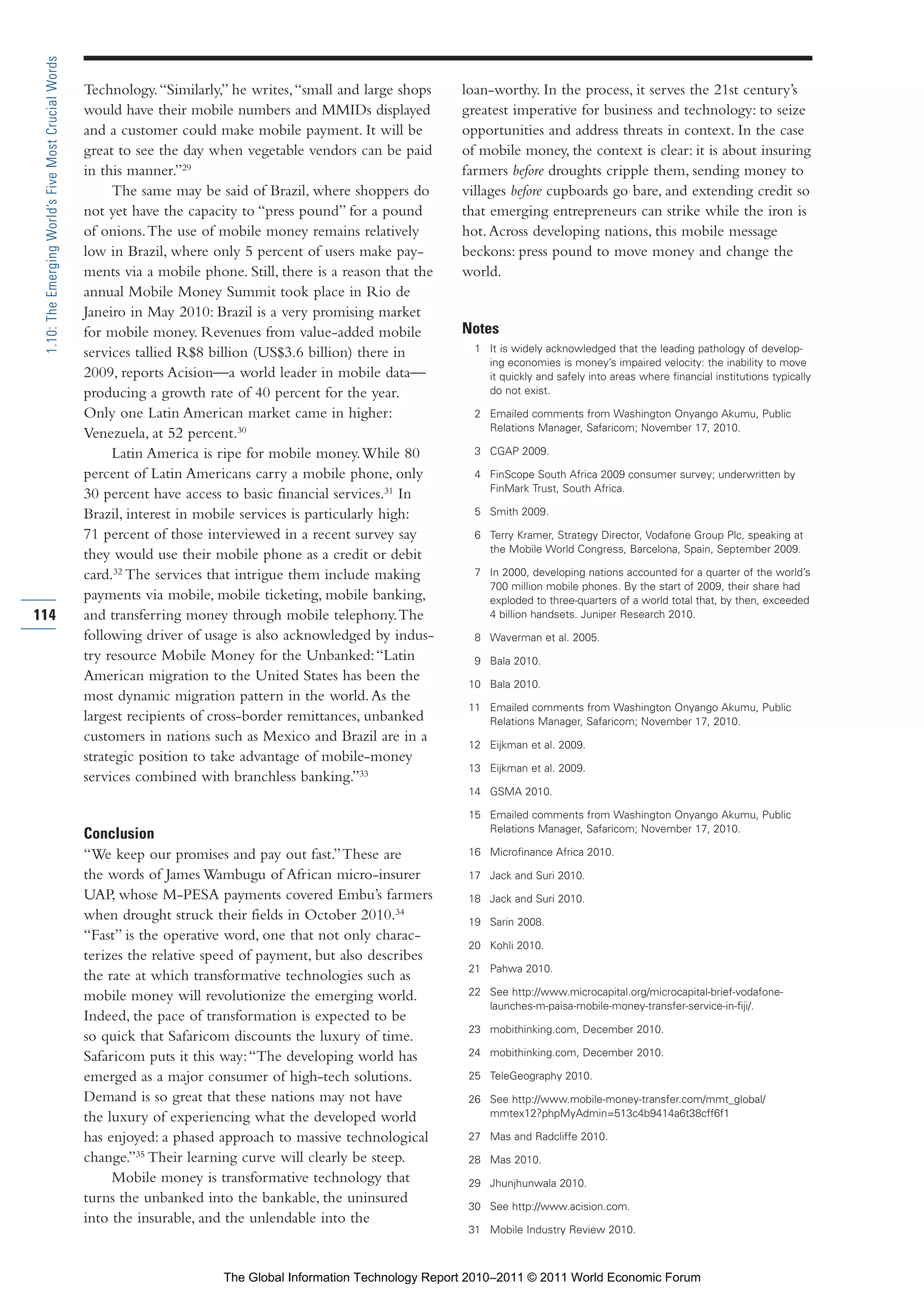 Part 1_r2_PART 1 3/29/11 6:44 AM Page 114




      1.10: The Emerging World’s Five Most Crucial Words

                                                           Technology. “Similarly,” he writes, “small and large shops    loan-worthy. In the process, it serves the 21st century’s
                                                           would have their mobile numbers and MMIDs displayed           greatest imperative for business and technology: to seize
                                                           and a customer could make mobile payment. It will be          opportunities and address threats in context. In the case
                                                           great to see the day when vegetable vendors can be paid       of mobile money, the context is clear: it is about insuring
                                                           in this manner.”29                                            farmers before droughts cripple them, sending money to
                                                                The same may be said of Brazil, where shoppers do        villages before cupboards go bare, and extending credit so
                                                           not yet have the capacity to “press pound” for a pound        that emerging entrepreneurs can strike while the iron is
                                                           of onions. The use of mobile money remains relatively         hot. Across developing nations, this mobile message
                                                           low in Brazil, where only 5 percent of users make pay-        beckons: press pound to move money and change the
                                                           ments via a mobile phone. Still, there is a reason that the   world.
                                                           annual Mobile Money Summit took place in Rio de
                                                           Janeiro in May 2010: Brazil is a very promising market
                                                           for mobile money. Revenues from value-added mobile            Notes
                                                           services tallied R$8 billion (US$3.6 billion) there in          1 It is widely acknowledged that the leading pathology of develop-
                                                                                                                             ing economies is money’s impaired velocity: the inability to move
                                                           2009, reports Acision—a world leader in mobile data—              it quickly and safely into areas where financial institutions typically
                                                           producing a growth rate of 40 percent for the year.               do not exist.

                                                           Only one Latin American market came in higher:                  2 Emailed comments from Washington Onyango Akumu, Public
                                                                                                                             Relations Manager, Safaricom; November 17, 2010.
                                                           Venezuela, at 52 percent.30
                                                                Latin America is ripe for mobile money. While 80           3 CGAP 2009.

                                                           percent of Latin Americans carry a mobile phone, only           4 FinScope South Africa 2009 consumer survey; underwritten by
                                                                                                                             FinMark Trust, South Africa.
                                                           30 percent have access to basic financial services.31 In
                                                           Brazil, interest in mobile services is particularly high:       5 Smith 2009.

                                                           71 percent of those interviewed in a recent survey say          6 Terry Kramer, Strategy Director, Vodafone Group Plc, speaking at
                                                                                                                             the Mobile World Congress, Barcelona, Spain, September 2009.
                                                           they would use their mobile phone as a credit or debit
                                                           card.32 The services that intrigue them include making          7 In 2000, developing nations accounted for a quarter of the world’s
                                                                                                                             700 million mobile phones. By the start of 2009, their share had
                                                           payments via mobile, mobile ticketing, mobile banking,            exploded to three-quarters of a world total that, by then, exceeded
    114                                                    and transferring money through mobile telephony. The              4 billion handsets. Juniper Research 2010.
                                                           following driver of usage is also acknowledged by indus-        8 Waverman et al. 2005.
                                                           try resource Mobile Money for the Unbanked: “Latin              9 Bala 2010.
                                                           American migration to the United States has been the
                                                                                                                          10 Bala 2010.
                                                           most dynamic migration pattern in the world. As the
                                                                                                                          11 Emailed comments from Washington Onyango Akumu, Public
                                                           largest recipients of cross-border remittances, unbanked          Relations Manager, Safaricom; November 17, 2010.
                                                           customers in nations such as Mexico and Brazil are in a
                                                                                                                          12 Eijkman et al. 2009.
                                                           strategic position to take advantage of mobile-money
                                                                                                                          13 Eijkman et al. 2009.
                                                           services combined with branchless banking.”33
                                                                                                                          14 GSMA 2010.

                                                                                                                          15 Emailed comments from Washington Onyango Akumu, Public
                                                                                                                             Relations Manager, Safaricom; November 17, 2010.
                                                           Conclusion
                                                           “We keep our promises and pay out fast.” These are             16 Microfinance Africa 2010.

                                                           the words of James Wambugu of African micro-insurer            17 Jack and Suri 2010.
                                                           UAP, whose M-PESA payments covered Embu’s farmers              18 Jack and Suri 2010.
                                                           when drought struck their fields in October 2010.34            19 Sarin 2008.
                                                           “Fast” is the operative word, one that not only charac-
                                                                                                                          20 Kohli 2010.
                                                           terizes the relative speed of payment, but also describes
                                                                                                                          21 Pahwa 2010.
                                                           the rate at which transformative technologies such as
                                                           mobile money will revolutionize the emerging world.            22 See http://www.microcapital.org/microcapital-brief-vodafone-
                                                                                                                             launches-m-paisa-mobile-money-transfer-service-in-fiji/.
                                                           Indeed, the pace of transformation is expected to be
                                                                                                                          23 mobithinking.com, December 2010.
                                                           so quick that Safaricom discounts the luxury of time.
                                                           Safaricom puts it this way: “The developing world has          24 mobithinking.com, December 2010.

                                                           emerged as a major consumer of high-tech solutions.            25 TeleGeography 2010.
                                                           Demand is so great that these nations may not have             26 See http://www.mobile-money-transfer.com/mmt_global/
                                                           the luxury of experiencing what the developed world               mmtex12?phpMyAdmin=513c4b9414a6t38cff6f1

                                                           has enjoyed: a phased approach to massive technological        27 Mas and Radcliffe 2010.
                                                           change.”35 Their learning curve will clearly be steep.         28 Mas 2010.
                                                                Mobile money is transformative technology that            29 Jhunjhunwala 2010.
                                                           turns the unbanked into the bankable, the uninsured
                                                                                                                          30 See http://www.acision.com.
                                                           into the insurable, and the unlendable into the
                                                                                                                          31 Mobile Industry Review 2010.



                                                                                  The Global Information Technology Report 2010–2011 © 2011 World Economic Forum
 