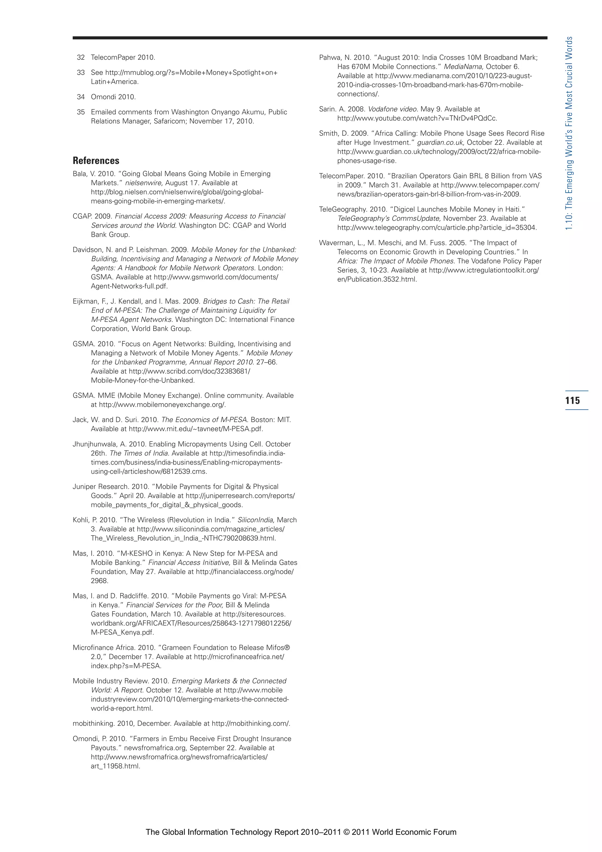 Part 1_r2_PART 1 3/29/11 6:44 AM Page 115




                                                                                                                                                                      1.10: The Emerging World’s Five Most Crucial Words
                 32 TelecomPaper 2010.                                                      Pahwa, N. 2010. “August 2010: India Crosses 10M Broadband Mark;
                                                                                                Has 670M Mobile Connections.” MediaNama, October 6.
                 33 See http://mmublog.org/?s=Mobile+Money+Spotlight+on+                        Available at http://www.medianama.com/2010/10/223-august-
                    Latin+America.                                                              2010-india-crosses-10m-broadband-mark-has-670m-mobile-
                 34 Omondi 2010.                                                                connections/.

                 35 Emailed comments from Washington Onyango Akumu, Public                  Sarin. A. 2008. Vodafone video. May 9. Available at
                    Relations Manager, Safaricom; November 17, 2010.                              http://www.youtube.com/watch?v=TNrDv4PQdCc.

                                                                                            Smith, D. 2009. “Africa Calling: Mobile Phone Usage Sees Record Rise
                                                                                                 after Huge Investment.” guardian.co.uk, October 22. Available at
                                                                                                 http://www.guardian.co.uk/technology/2009/oct/22/africa-mobile-
                References                                                                       phones-usage-rise.
                Bala, V. 2010. “Going Global Means Going Mobile in Emerging                 TelecomPaper. 2010. “Brazilian Operators Gain BRL 8 Billion from VAS
                      Markets.” nielsenwire, August 17. Available at                             in 2009.” March 31. Available at http://www.telecompaper.com/
                      http://blog.nielsen.com/nielsenwire/global/going-global-                   news/brazilian-operators-gain-brl-8-billion-from-vas-in-2009.
                      means-going-mobile-in-emerging-markets/.
                                                                                            TeleGeography. 2010. “Digicel Launches Mobile Money in Haiti.”
                CGAP. 2009. Financial Access 2009: Measuring Access to Financial                 TeleGeography’s CommsUpdate, November 23. Available at
                    Services around the World. Washington DC: CGAP and World                     http://www.telegeography.com/cu/article.php?article_id=35304.
                    Bank Group.
                                                                                            Waverman, L., M. Meschi, and M. Fuss. 2005. “The Impact of
                Davidson, N. and P. Leishman. 2009. Mobile Money for the Unbanked:              Telecoms on Economic Growth in Developing Countries.” In
                     Building, Incentivising and Managing a Network of Mobile Money             Africa: The Impact of Mobile Phones. The Vodafone Policy Paper
                     Agents: A Handbook for Mobile Network Operators. London:                   Series, 3, 10-23. Available at http://www.ictregulationtoolkit.org/
                     GSMA. Available at http://www.gsmworld.com/documents/                      en/Publication.3532.html.
                     Agent-Networks-full.pdf.

                Eijkman, F., J. Kendall, and I. Mas. 2009. Bridges to Cash: The Retail
                     End of M-PESA: The Challenge of Maintaining Liquidity for
                     M-PESA Agent Networks. Washington DC: International Finance
                     Corporation, World Bank Group.

                GSMA. 2010. “Focus on Agent Networks: Building, Incentivising and
                   Managing a Network of Mobile Money Agents.” Mobile Money
                   for the Unbanked Programme, Annual Report 2010. 27–66.
                   Available at http://www.scribd.com/doc/32383681/
                   Mobile-Money-for-the-Unbanked.

                GSMA. MME (Mobile Money Exchange). Online community. Available
                   at http://www.mobilemoneyexchange.org/.                                                                                                            115
                Jack, W. and D. Suri. 2010. The Economics of M-PESA. Boston: MIT.
                      Available at http://www.mit.edu/~tavneet/M-PESA.pdf.

                Jhunjhunwala, A. 2010. Enabling Micropayments Using Cell. October
                     26th. The Times of India. Available at http://timesofindia.india-
                     times.com/business/india-business/Enabling-micropayments-
                     using-cell-/articleshow/6812539.cms.

                Juniper Research. 2010. “Mobile Payments for Digital & Physical
                     Goods.” April 20. Available at http://juniperresearch.com/reports/
                     mobile_payments_for_digital_&_physical_goods.

                Kohli, P. 2010. “The Wireless (R)evolution in India.” SiliconIndia, March
                      3. Available at http://www.siliconindia.com/magazine_articles/
                      The_Wireless_Revolution_in_India_-NTHC790208639.html.

                Mas, I. 2010. “M-KESHO in Kenya: A New Step for M-PESA and
                     Mobile Banking.” Financial Access Initiative, Bill & Melinda Gates
                     Foundation, May 27. Available at http://financialaccess.org/node/
                     2968.

                Mas, I. and D. Radcliffe. 2010. “Mobile Payments go Viral: M-PESA
                     in Kenya.” Financial Services for the Poor, Bill & Melinda
                     Gates Foundation, March 10. Available at http://siteresources.
                     worldbank.org/AFRICAEXT/Resources/258643-1271798012256/
                     M-PESA_Kenya.pdf.

                Microfinance Africa. 2010. “Grameen Foundation to Release Mifos®
                     2.0,” December 17. Available at http://microfinanceafrica.net/
                     index.php?s=M-PESA.

                Mobile Industry Review. 2010. Emerging Markets & the Connected
                     World: A Report. October 12. Available at http://www.mobile
                     industryreview.com/2010/10/emerging-markets-the-connected-
                     world-a-report.html.

                mobithinking. 2010, December. Available at http://mobithinking.com/.

                Omondi, P. 2010. “Farmers in Embu Receive First Drought Insurance
                    Payouts.” newsfromafrica.org, September 22. Available at
                    http://www.newsfromafrica.org/newsfromafrica/articles/
                    art_11958.html.




                                       The Global Information Technology Report 2010–2011 © 2011 World Economic Forum
 
