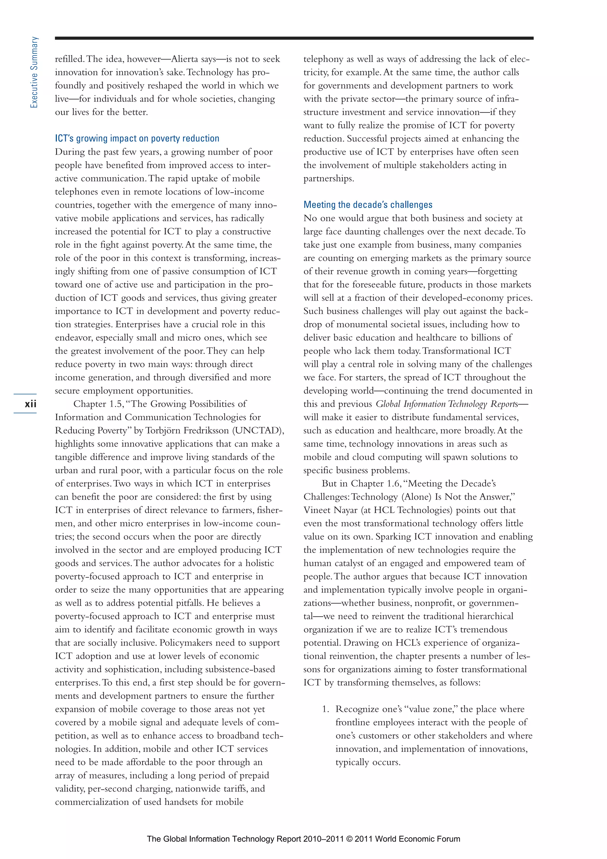 Part 1_r2_PART 1 3/29/11 6:44 AM Page xii




      Executive Summary

                          refilled. The idea, however—Alierta says—is not to seek        telephony as well as ways of addressing the lack of elec-
                          innovation for innovation’s sake. Technology has pro-          tricity, for example. At the same time, the author calls
                          foundly and positively reshaped the world in which we          for governments and development partners to work
                          live—for individuals and for whole societies, changing         with the private sector—the primary source of infra-
                          our lives for the better.                                      structure investment and service innovation—if they
                                                                                         want to fully realize the promise of ICT for poverty
                          ICT’s growing impact on poverty reduction                      reduction. Successful projects aimed at enhancing the
                          During the past few years, a growing number of poor            productive use of ICT by enterprises have often seen
                          people have benefited from improved access to inter-           the involvement of multiple stakeholders acting in
                          active communication. The rapid uptake of mobile               partnerships.
                          telephones even in remote locations of low-income
                          countries, together with the emergence of many inno-           Meeting the decade’s challenges
                          vative mobile applications and services, has radically         No one would argue that both business and society at
                          increased the potential for ICT to play a constructive         large face daunting challenges over the next decade. To
                          role in the fight against poverty. At the same time, the       take just one example from business, many companies
                          role of the poor in this context is transforming, increas-     are counting on emerging markets as the primary source
                          ingly shifting from one of passive consumption of ICT          of their revenue growth in coming years—forgetting
                          toward one of active use and participation in the pro-         that for the foreseeable future, products in those markets
                          duction of ICT goods and services, thus giving greater         will sell at a fraction of their developed-economy prices.
                          importance to ICT in development and poverty reduc-            Such business challenges will play out against the back-
                          tion strategies. Enterprises have a crucial role in this       drop of monumental societal issues, including how to
                          endeavor, especially small and micro ones, which see           deliver basic education and healthcare to billions of
                          the greatest involvement of the poor. They can help            people who lack them today. Transformational ICT
                          reduce poverty in two main ways: through direct                will play a central role in solving many of the challenges
                          income generation, and through diversified and more            we face. For starters, the spread of ICT throughout the
                          secure employment opportunities.                               developing world—continuing the trend documented in
     xii                        Chapter 1.5, “The Growing Possibilities of               this and previous Global Information Technology Reports—
                          Information and Communication Technologies for                 will make it easier to distribute fundamental services,
                          Reducing Poverty” by Torbjörn Fredriksson (UNCTAD),            such as education and healthcare, more broadly. At the
                          highlights some innovative applications that can make a        same time, technology innovations in areas such as
                          tangible difference and improve living standards of the        mobile and cloud computing will spawn solutions to
                          urban and rural poor, with a particular focus on the role      specific business problems.
                          of enterprises. Two ways in which ICT in enterprises                But in Chapter 1.6, “Meeting the Decade’s
                          can benefit the poor are considered: the first by using        Challenges: Technology (Alone) Is Not the Answer,”
                          ICT in enterprises of direct relevance to farmers, fisher-     Vineet Nayar (at HCL Technologies) points out that
                          men, and other micro enterprises in low-income coun-           even the most transformational technology offers little
                          tries; the second occurs when the poor are directly            value on its own. Sparking ICT innovation and enabling
                          involved in the sector and are employed producing ICT          the implementation of new technologies require the
                          goods and services. The author advocates for a holistic        human catalyst of an engaged and empowered team of
                          poverty-focused approach to ICT and enterprise in              people. The author argues that because ICT innovation
                          order to seize the many opportunities that are appearing       and implementation typically involve people in organi-
                          as well as to address potential pitfalls. He believes a        zations—whether business, nonprofit, or governmen-
                          poverty-focused approach to ICT and enterprise must            tal—we need to reinvent the traditional hierarchical
                          aim to identify and facilitate economic growth in ways         organization if we are to realize ICT’s tremendous
                          that are socially inclusive. Policymakers need to support      potential. Drawing on HCL’s experience of organiza-
                          ICT adoption and use at lower levels of economic               tional reinvention, the chapter presents a number of les-
                          activity and sophistication, including subsistence-based       sons for organizations aiming to foster transformational
                          enterprises. To this end, a first step should be for govern-   ICT by transforming themselves, as follows:
                          ments and development partners to ensure the further
                          expansion of mobile coverage to those areas not yet                1. Recognize one’s “value zone,” the place where
                          covered by a mobile signal and adequate levels of com-                frontline employees interact with the people of
                          petition, as well as to enhance access to broadband tech-             one’s customers or other stakeholders and where
                          nologies. In addition, mobile and other ICT services                  innovation, and implementation of innovations,
                          need to be made affordable to the poor through an                     typically occurs.
                          array of measures, including a long period of prepaid
                          validity, per-second charging, nationwide tariffs, and
                          commercialization of used handsets for mobile


                                                 The Global Information Technology Report 2010–2011 © 2011 World Economic Forum
 