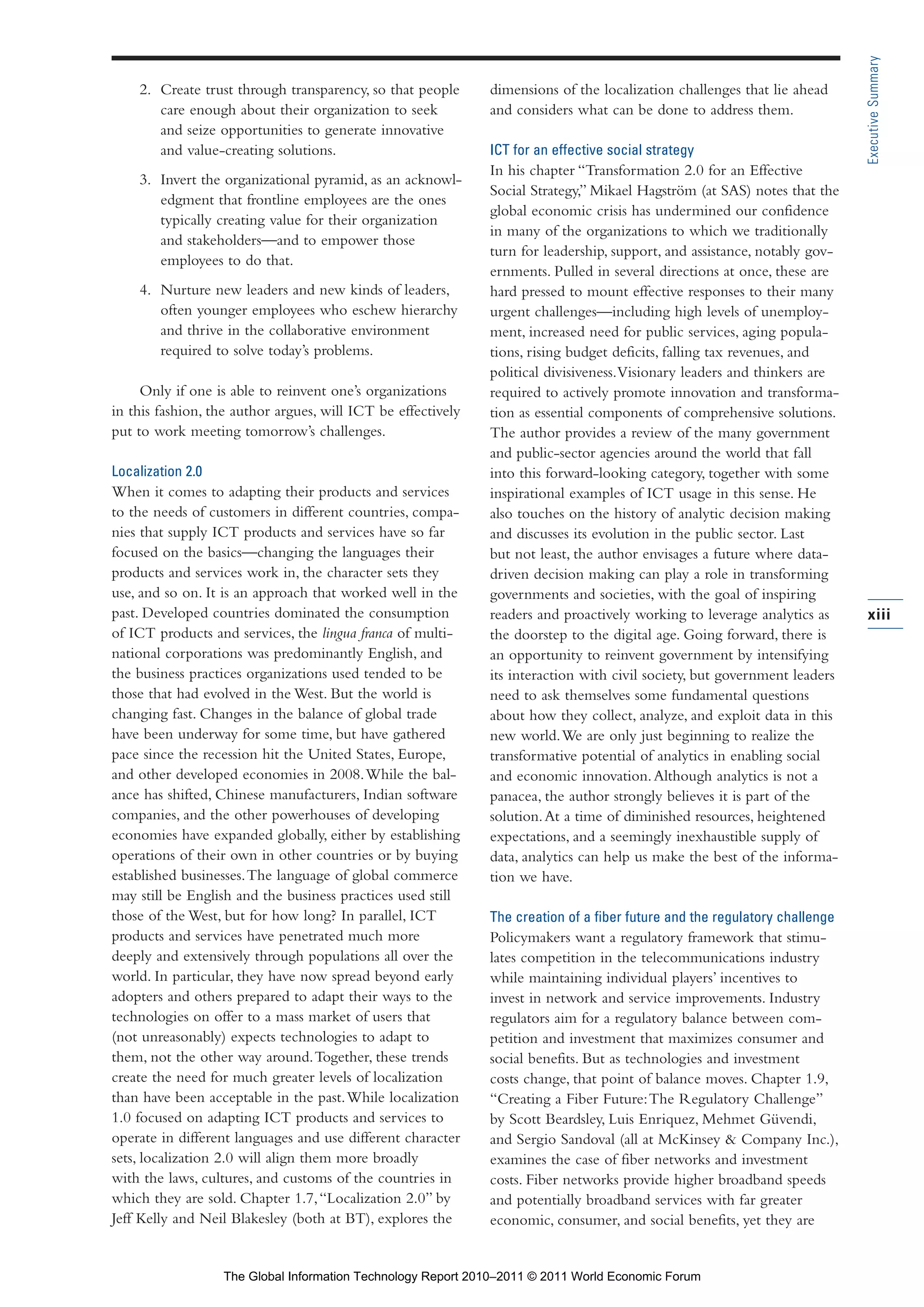 Part 1_r2_PART 1 3/29/11 6:44 AM Page xiii




                                                                                                                                             Executive Summary
                      2. Create trust through transparency, so that people     dimensions of the localization challenges that lie ahead
                         care enough about their organization to seek          and considers what can be done to address them.
                         and seize opportunities to generate innovative
                         and value-creating solutions.                         ICT for an effective social strategy
                                                                               In his chapter “Transformation 2.0 for an Effective
                      3. Invert the organizational pyramid, as an acknowl-
                                                                               Social Strategy,” Mikael Hagström (at SAS) notes that the
                         edgment that frontline employees are the ones
                                                                               global economic crisis has undermined our confidence
                         typically creating value for their organization
                                                                               in many of the organizations to which we traditionally
                         and stakeholders—and to empower those
                                                                               turn for leadership, support, and assistance, notably gov-
                         employees to do that.
                                                                               ernments. Pulled in several directions at once, these are
                      4. Nurture new leaders and new kinds of leaders,         hard pressed to mount effective responses to their many
                         often younger employees who eschew hierarchy          urgent challenges—including high levels of unemploy-
                         and thrive in the collaborative environment           ment, increased need for public services, aging popula-
                         required to solve today’s problems.                   tions, rising budget deficits, falling tax revenues, and
                                                                               political divisiveness. Visionary leaders and thinkers are
                      Only if one is able to reinvent one’s organizations      required to actively promote innovation and transforma-
                 in this fashion, the author argues, will ICT be effectively   tion as essential components of comprehensive solutions.
                 put to work meeting tomorrow’s challenges.                    The author provides a review of the many government
                                                                               and public-sector agencies around the world that fall
                 Localization 2.0                                              into this forward-looking category, together with some
                 When it comes to adapting their products and services         inspirational examples of ICT usage in this sense. He
                 to the needs of customers in different countries, compa-      also touches on the history of analytic decision making
                 nies that supply ICT products and services have so far        and discusses its evolution in the public sector. Last
                 focused on the basics—changing the languages their            but not least, the author envisages a future where data-
                 products and services work in, the character sets they        driven decision making can play a role in transforming
                 use, and so on. It is an approach that worked well in the     governments and societies, with the goal of inspiring
                 past. Developed countries dominated the consumption           readers and proactively working to leverage analytics as      xiii
                 of ICT products and services, the lingua franca of multi-     the doorstep to the digital age. Going forward, there is
                 national corporations was predominantly English, and          an opportunity to reinvent government by intensifying
                 the business practices organizations used tended to be        its interaction with civil society, but government leaders
                 those that had evolved in the West. But the world is          need to ask themselves some fundamental questions
                 changing fast. Changes in the balance of global trade         about how they collect, analyze, and exploit data in this
                 have been underway for some time, but have gathered           new world. We are only just beginning to realize the
                 pace since the recession hit the United States, Europe,       transformative potential of analytics in enabling social
                 and other developed economies in 2008. While the bal-         and economic innovation. Although analytics is not a
                 ance has shifted, Chinese manufacturers, Indian software      panacea, the author strongly believes it is part of the
                 companies, and the other powerhouses of developing            solution. At a time of diminished resources, heightened
                 economies have expanded globally, either by establishing      expectations, and a seemingly inexhaustible supply of
                 operations of their own in other countries or by buying       data, analytics can help us make the best of the informa-
                 established businesses. The language of global commerce       tion we have.
                 may still be English and the business practices used still
                 those of the West, but for how long? In parallel, ICT         The creation of a fiber future and the regulatory challenge
                 products and services have penetrated much more               Policymakers want a regulatory framework that stimu-
                 deeply and extensively through populations all over the       lates competition in the telecommunications industry
                 world. In particular, they have now spread beyond early       while maintaining individual players’ incentives to
                 adopters and others prepared to adapt their ways to the       invest in network and service improvements. Industry
                 technologies on offer to a mass market of users that          regulators aim for a regulatory balance between com-
                 (not unreasonably) expects technologies to adapt to           petition and investment that maximizes consumer and
                 them, not the other way around. Together, these trends        social benefits. But as technologies and investment
                 create the need for much greater levels of localization       costs change, that point of balance moves. Chapter 1.9,
                 than have been acceptable in the past. While localization     “Creating a Fiber Future: The Regulatory Challenge”
                 1.0 focused on adapting ICT products and services to          by Scott Beardsley, Luis Enriquez, Mehmet Güvendi,
                 operate in different languages and use different character    and Sergio Sandoval (all at McKinsey & Company Inc.),
                 sets, localization 2.0 will align them more broadly           examines the case of fiber networks and investment
                 with the laws, cultures, and customs of the countries in      costs. Fiber networks provide higher broadband speeds
                 which they are sold. Chapter 1.7, “Localization 2.0” by       and potentially broadband services with far greater
                 Jeff Kelly and Neil Blakesley (both at BT), explores the      economic, consumer, and social benefits, yet they are


                                    The Global Information Technology Report 2010–2011 © 2011 World Economic Forum
 