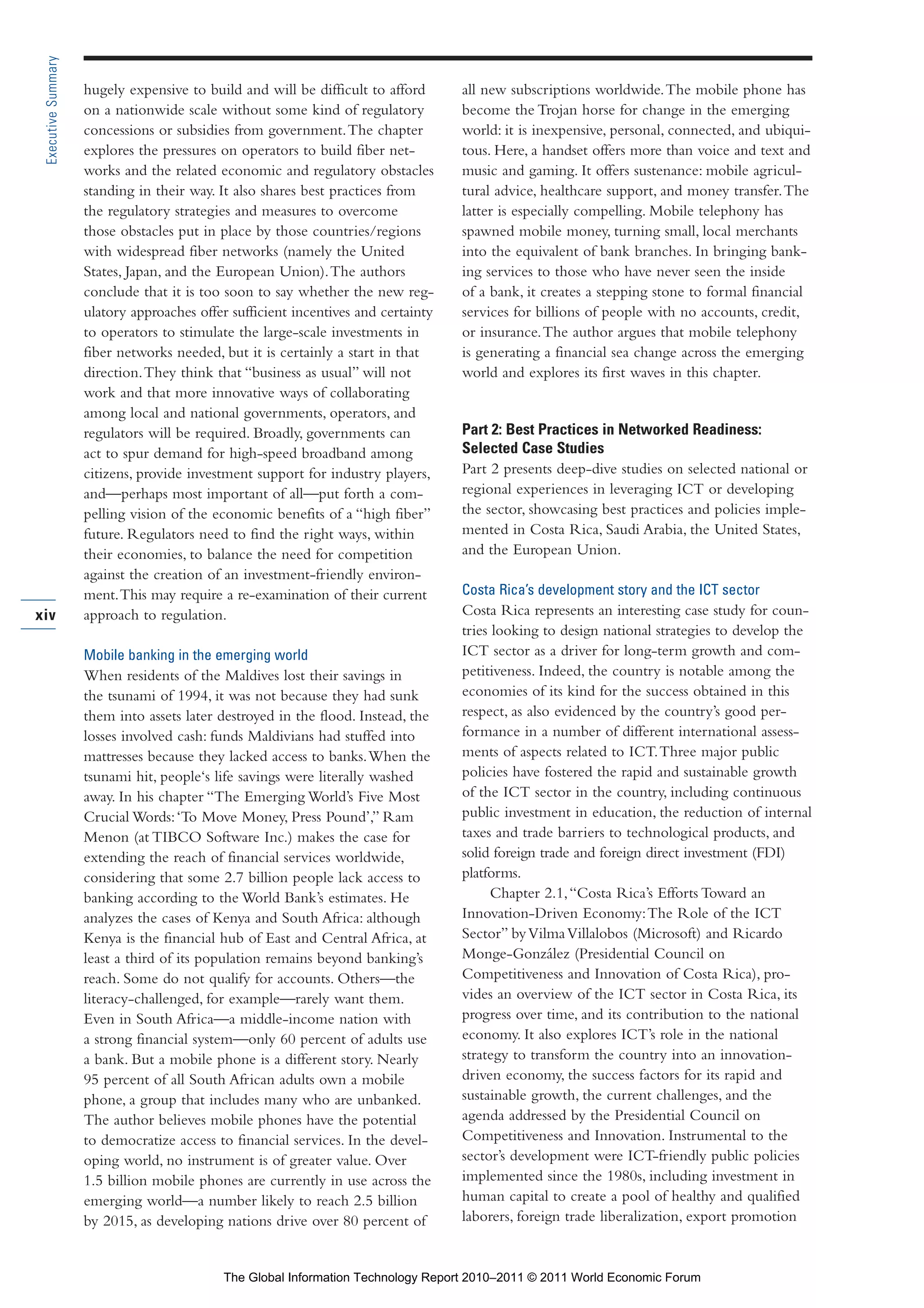 Part 1_r2_PART 1 3/29/11 6:44 AM Page xiv




      Executive Summary

                          hugely expensive to build and will be difficult to afford      all new subscriptions worldwide. The mobile phone has
                          on a nationwide scale without some kind of regulatory          become the Trojan horse for change in the emerging
                          concessions or subsidies from government. The chapter          world: it is inexpensive, personal, connected, and ubiqui-
                          explores the pressures on operators to build fiber net-        tous. Here, a handset offers more than voice and text and
                          works and the related economic and regulatory obstacles        music and gaming. It offers sustenance: mobile agricul-
                          standing in their way. It also shares best practices from      tural advice, healthcare support, and money transfer. The
                          the regulatory strategies and measures to overcome             latter is especially compelling. Mobile telephony has
                          those obstacles put in place by those countries/regions        spawned mobile money, turning small, local merchants
                          with widespread fiber networks (namely the United              into the equivalent of bank branches. In bringing bank-
                          States, Japan, and the European Union). The authors            ing services to those who have never seen the inside
                          conclude that it is too soon to say whether the new reg-       of a bank, it creates a stepping stone to formal financial
                          ulatory approaches offer sufficient incentives and certainty   services for billions of people with no accounts, credit,
                          to operators to stimulate the large-scale investments in       or insurance. The author argues that mobile telephony
                          fiber networks needed, but it is certainly a start in that     is generating a financial sea change across the emerging
                          direction. They think that “business as usual” will not        world and explores its first waves in this chapter.
                          work and that more innovative ways of collaborating
                          among local and national governments, operators, and
                          regulators will be required. Broadly, governments can          Part 2: Best Practices in Networked Readiness:
                          act to spur demand for high-speed broadband among              Selected Case Studies
                          citizens, provide investment support for industry players,     Part 2 presents deep-dive studies on selected national or
                          and—perhaps most important of all—put forth a com-             regional experiences in leveraging ICT or developing
                          pelling vision of the economic benefits of a “high fiber”      the sector, showcasing best practices and policies imple-
                          future. Regulators need to find the right ways, within         mented in Costa Rica, Saudi Arabia, the United States,
                          their economies, to balance the need for competition           and the European Union.
                          against the creation of an investment-friendly environ-
                          ment. This may require a re-examination of their current       Costa Rica’s development story and the ICT sector
    xiv                   approach to regulation.                                        Costa Rica represents an interesting case study for coun-
                                                                                         tries looking to design national strategies to develop the
                          Mobile banking in the emerging world                           ICT sector as a driver for long-term growth and com-
                          When residents of the Maldives lost their savings in           petitiveness. Indeed, the country is notable among the
                          the tsunami of 1994, it was not because they had sunk          economies of its kind for the success obtained in this
                          them into assets later destroyed in the flood. Instead, the    respect, as also evidenced by the country’s good per-
                          losses involved cash: funds Maldivians had stuffed into        formance in a number of different international assess-
                          mattresses because they lacked access to banks. When the       ments of aspects related to ICT. Three major public
                          tsunami hit, people‘s life savings were literally washed       policies have fostered the rapid and sustainable growth
                          away. In his chapter “The Emerging World’s Five Most           of the ICT sector in the country, including continuous
                          Crucial Words: ‘To Move Money, Press Pound’,” Ram              public investment in education, the reduction of internal
                          Menon (at TIBCO Software Inc.) makes the case for              taxes and trade barriers to technological products, and
                          extending the reach of financial services worldwide,           solid foreign trade and foreign direct investment (FDI)
                          considering that some 2.7 billion people lack access to        platforms.
                          banking according to the World Bank’s estimates. He                  Chapter 2.1, “Costa Rica’s Efforts Toward an
                          analyzes the cases of Kenya and South Africa: although         Innovation-Driven Economy: The Role of the ICT
                          Kenya is the financial hub of East and Central Africa, at      Sector” by Vilma Villalobos (Microsoft) and Ricardo
                          least a third of its population remains beyond banking’s       Monge-González (Presidential Council on
                          reach. Some do not qualify for accounts. Others—the            Competitiveness and Innovation of Costa Rica), pro-
                          literacy-challenged, for example—rarely want them.             vides an overview of the ICT sector in Costa Rica, its
                          Even in South Africa—a middle-income nation with               progress over time, and its contribution to the national
                          a strong financial system—only 60 percent of adults use        economy. It also explores ICT’s role in the national
                          a bank. But a mobile phone is a different story. Nearly        strategy to transform the country into an innovation-
                          95 percent of all South African adults own a mobile            driven economy, the success factors for its rapid and
                          phone, a group that includes many who are unbanked.            sustainable growth, the current challenges, and the
                          The author believes mobile phones have the potential           agenda addressed by the Presidential Council on
                          to democratize access to financial services. In the devel-     Competitiveness and Innovation. Instrumental to the
                          oping world, no instrument is of greater value. Over           sector’s development were ICT-friendly public policies
                          1.5 billion mobile phones are currently in use across the      implemented since the 1980s, including investment in
                          emerging world—a number likely to reach 2.5 billion            human capital to create a pool of healthy and qualified
                          by 2015, as developing nations drive over 80 percent of        laborers, foreign trade liberalization, export promotion


                                                 The Global Information Technology Report 2010–2011 © 2011 World Economic Forum
 