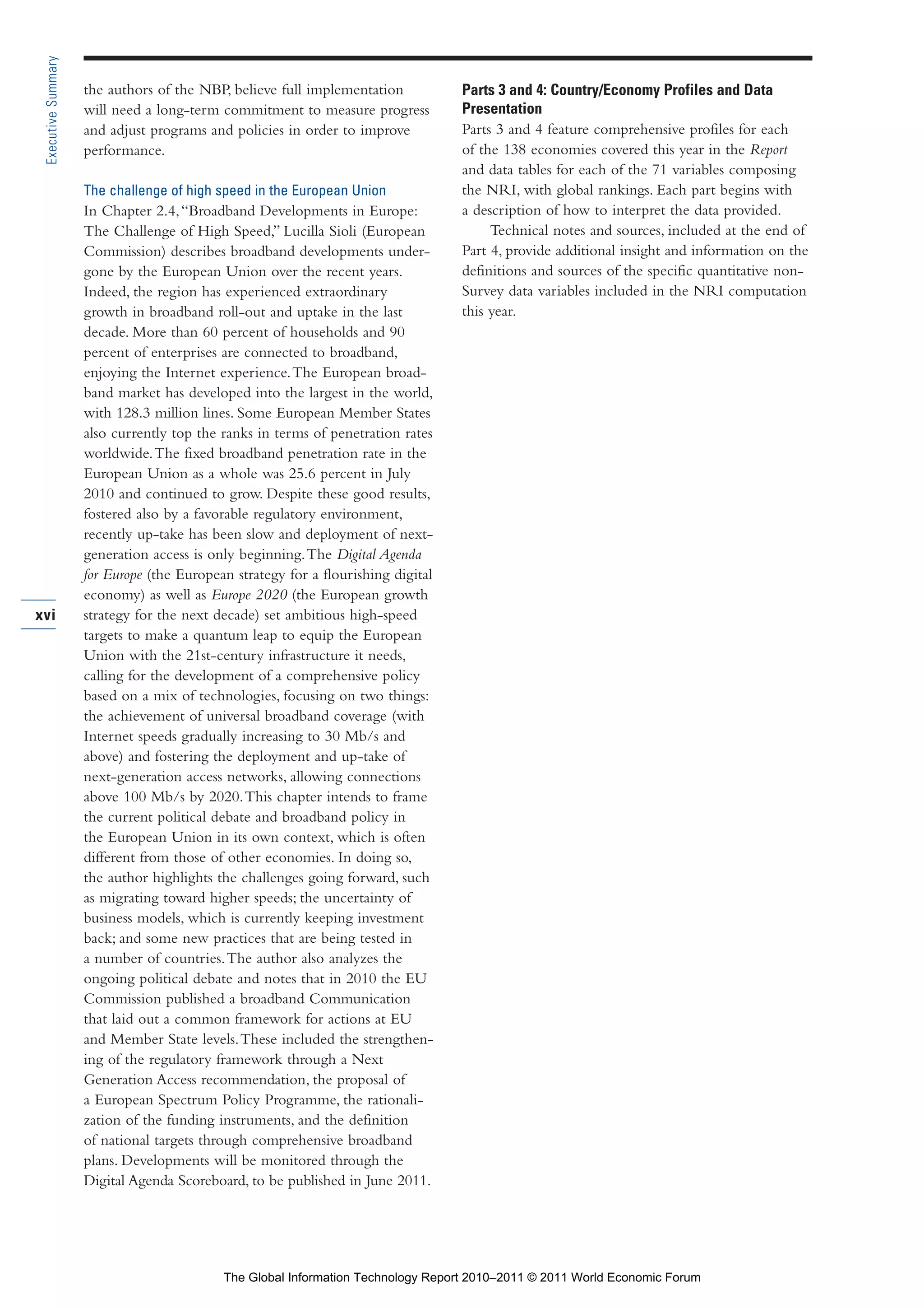 Part 1_r2_PART 1 3/29/11 6:44 AM Page xvi




      Executive Summary

                          the authors of the NBP, believe full implementation           Parts 3 and 4: Country/Economy Profiles and Data
                          will need a long-term commitment to measure progress          Presentation
                          and adjust programs and policies in order to improve          Parts 3 and 4 feature comprehensive profiles for each
                          performance.                                                  of the 138 economies covered this year in the Report
                                                                                        and data tables for each of the 71 variables composing
                          The challenge of high speed in the European Union             the NRI, with global rankings. Each part begins with
                          In Chapter 2.4, “Broadband Developments in Europe:            a description of how to interpret the data provided.
                          The Challenge of High Speed,” Lucilla Sioli (European              Technical notes and sources, included at the end of
                          Commission) describes broadband developments under-           Part 4, provide additional insight and information on the
                          gone by the European Union over the recent years.             definitions and sources of the specific quantitative non-
                          Indeed, the region has experienced extraordinary              Survey data variables included in the NRI computation
                          growth in broadband roll-out and uptake in the last           this year.
                          decade. More than 60 percent of households and 90
                          percent of enterprises are connected to broadband,
                          enjoying the Internet experience. The European broad-
                          band market has developed into the largest in the world,
                          with 128.3 million lines. Some European Member States
                          also currently top the ranks in terms of penetration rates
                          worldwide. The fixed broadband penetration rate in the
                          European Union as a whole was 25.6 percent in July
                          2010 and continued to grow. Despite these good results,
                          fostered also by a favorable regulatory environment,
                          recently up-take has been slow and deployment of next-
                          generation access is only beginning. The Digital Agenda
                          for Europe (the European strategy for a flourishing digital
                          economy) as well as Europe 2020 (the European growth
    xvi                   strategy for the next decade) set ambitious high-speed
                          targets to make a quantum leap to equip the European
                          Union with the 21st-century infrastructure it needs,
                          calling for the development of a comprehensive policy
                          based on a mix of technologies, focusing on two things:
                          the achievement of universal broadband coverage (with
                          Internet speeds gradually increasing to 30 Mb/s and
                          above) and fostering the deployment and up-take of
                          next-generation access networks, allowing connections
                          above 100 Mb/s by 2020. This chapter intends to frame
                          the current political debate and broadband policy in
                          the European Union in its own context, which is often
                          different from those of other economies. In doing so,
                          the author highlights the challenges going forward, such
                          as migrating toward higher speeds; the uncertainty of
                          business models, which is currently keeping investment
                          back; and some new practices that are being tested in
                          a number of countries. The author also analyzes the
                          ongoing political debate and notes that in 2010 the EU
                          Commission published a broadband Communication
                          that laid out a common framework for actions at EU
                          and Member State levels. These included the strengthen-
                          ing of the regulatory framework through a Next
                          Generation Access recommendation, the proposal of
                          a European Spectrum Policy Programme, the rationali-
                          zation of the funding instruments, and the definition
                          of national targets through comprehensive broadband
                          plans. Developments will be monitored through the
                          Digital Agenda Scoreboard, to be published in June 2011.




                                                 The Global Information Technology Report 2010–2011 © 2011 World Economic Forum
 