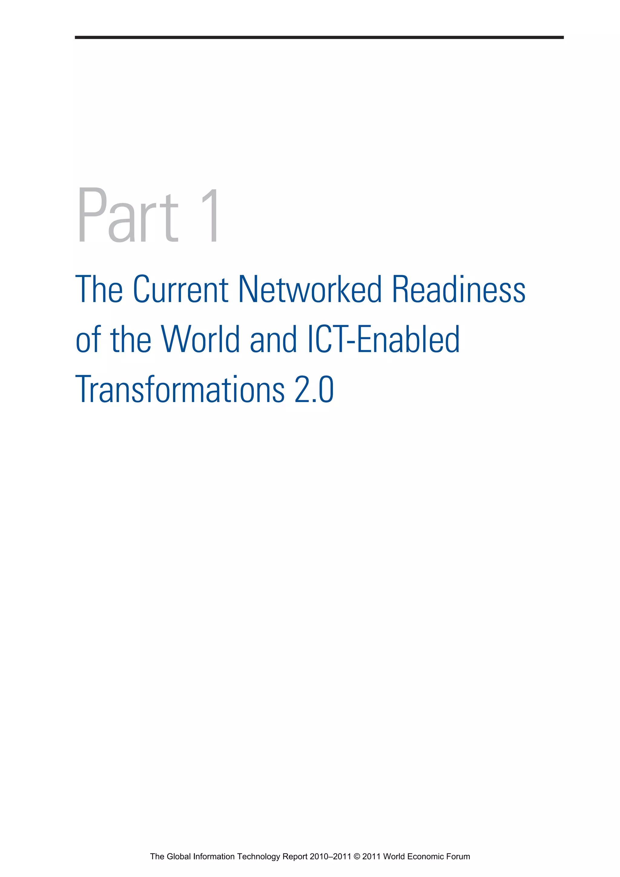 Part 1_r2_PART 1 3/29/11 6:44 AM Page 1




                Part 1
                The Current Networked Readiness
                of the World and ICT-Enabled
                Transformations 2.0




                                  The Global Information Technology Report 2010–2011 © 2011 World Economic Forum
 