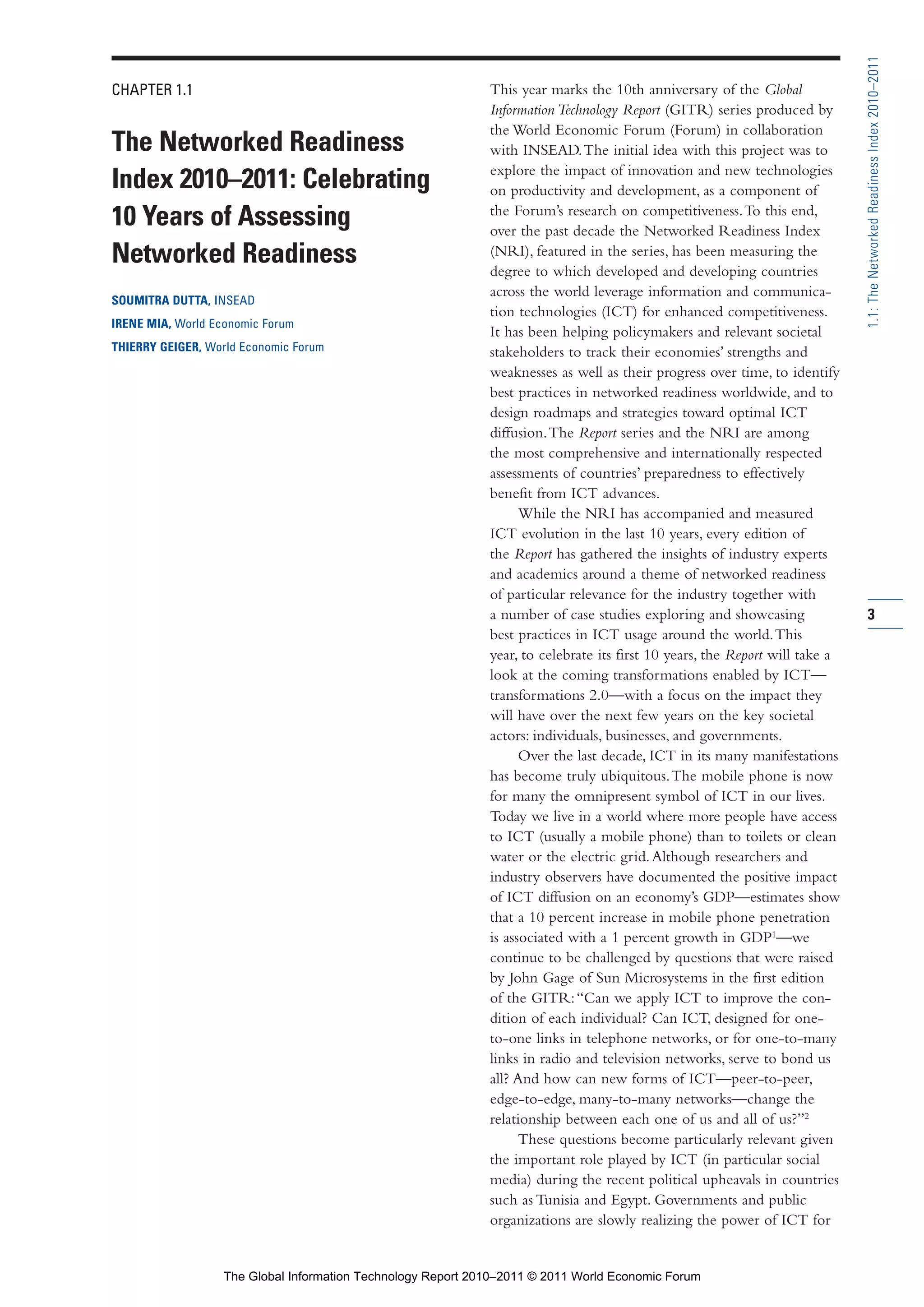 Part 1_r2_PART 1 3/29/11 6:44 AM Page 3




                                                                                                                                              1.1: The Networked Readiness Index 2010–2011
                CHAPTER 1.1                                                   This year marks the 10th anniversary of the Global
                                                                              Information Technology Report (GITR) series produced by
                                                                              the World Economic Forum (Forum) in collaboration
                The Networked Readiness                                       with INSEAD. The initial idea with this project was to
                                                                              explore the impact of innovation and new technologies
                Index 2010–2011: Celebrating                                  on productivity and development, as a component of
                                                                              the Forum’s research on competitiveness. To this end,
                10 Years of Assessing                                         over the past decade the Networked Readiness Index
                Networked Readiness                                           (NRI), featured in the series, has been measuring the
                                                                              degree to which developed and developing countries
                                                                              across the world leverage information and communica-
                SOUMITRA DUTTA, INSEAD
                                                                              tion technologies (ICT) for enhanced competitiveness.
                IRENE MIA, World Economic Forum
                                                                              It has been helping policymakers and relevant societal
                THIERRY GEIGER, World Economic Forum                          stakeholders to track their economies’ strengths and
                                                                              weaknesses as well as their progress over time, to identify
                                                                              best practices in networked readiness worldwide, and to
                                                                              design roadmaps and strategies toward optimal ICT
                                                                              diffusion. The Report series and the NRI are among
                                                                              the most comprehensive and internationally respected
                                                                              assessments of countries’ preparedness to effectively
                                                                              benefit from ICT advances.
                                                                                    While the NRI has accompanied and measured
                                                                              ICT evolution in the last 10 years, every edition of
                                                                              the Report has gathered the insights of industry experts
                                                                              and academics around a theme of networked readiness
                                                                              of particular relevance for the industry together with
                                                                              a number of case studies exploring and showcasing               3
                                                                              best practices in ICT usage around the world. This
                                                                              year, to celebrate its first 10 years, the Report will take a
                                                                              look at the coming transformations enabled by ICT—
                                                                              transformations 2.0—with a focus on the impact they
                                                                              will have over the next few years on the key societal
                                                                              actors: individuals, businesses, and governments.
                                                                                    Over the last decade, ICT in its many manifestations
                                                                              has become truly ubiquitous. The mobile phone is now
                                                                              for many the omnipresent symbol of ICT in our lives.
                                                                              Today we live in a world where more people have access
                                                                              to ICT (usually a mobile phone) than to toilets or clean
                                                                              water or the electric grid. Although researchers and
                                                                              industry observers have documented the positive impact
                                                                              of ICT diffusion on an economy’s GDP—estimates show
                                                                              that a 10 percent increase in mobile phone penetration
                                                                              is associated with a 1 percent growth in GDP1—we
                                                                              continue to be challenged by questions that were raised
                                                                              by John Gage of Sun Microsystems in the first edition
                                                                              of the GITR: “Can we apply ICT to improve the con-
                                                                              dition of each individual? Can ICT, designed for one-
                                                                              to-one links in telephone networks, or for one-to-many
                                                                              links in radio and television networks, serve to bond us
                                                                              all? And how can new forms of ICT—peer-to-peer,
                                                                              edge-to-edge, many-to-many networks—change the
                                                                              relationship between each one of us and all of us?”2
                                                                                    These questions become particularly relevant given
                                                                              the important role played by ICT (in particular social
                                                                              media) during the recent political upheavals in countries
                                                                              such as Tunisia and Egypt. Governments and public
                                                                              organizations are slowly realizing the power of ICT for


                                   The Global Information Technology Report 2010–2011 © 2011 World Economic Forum
 