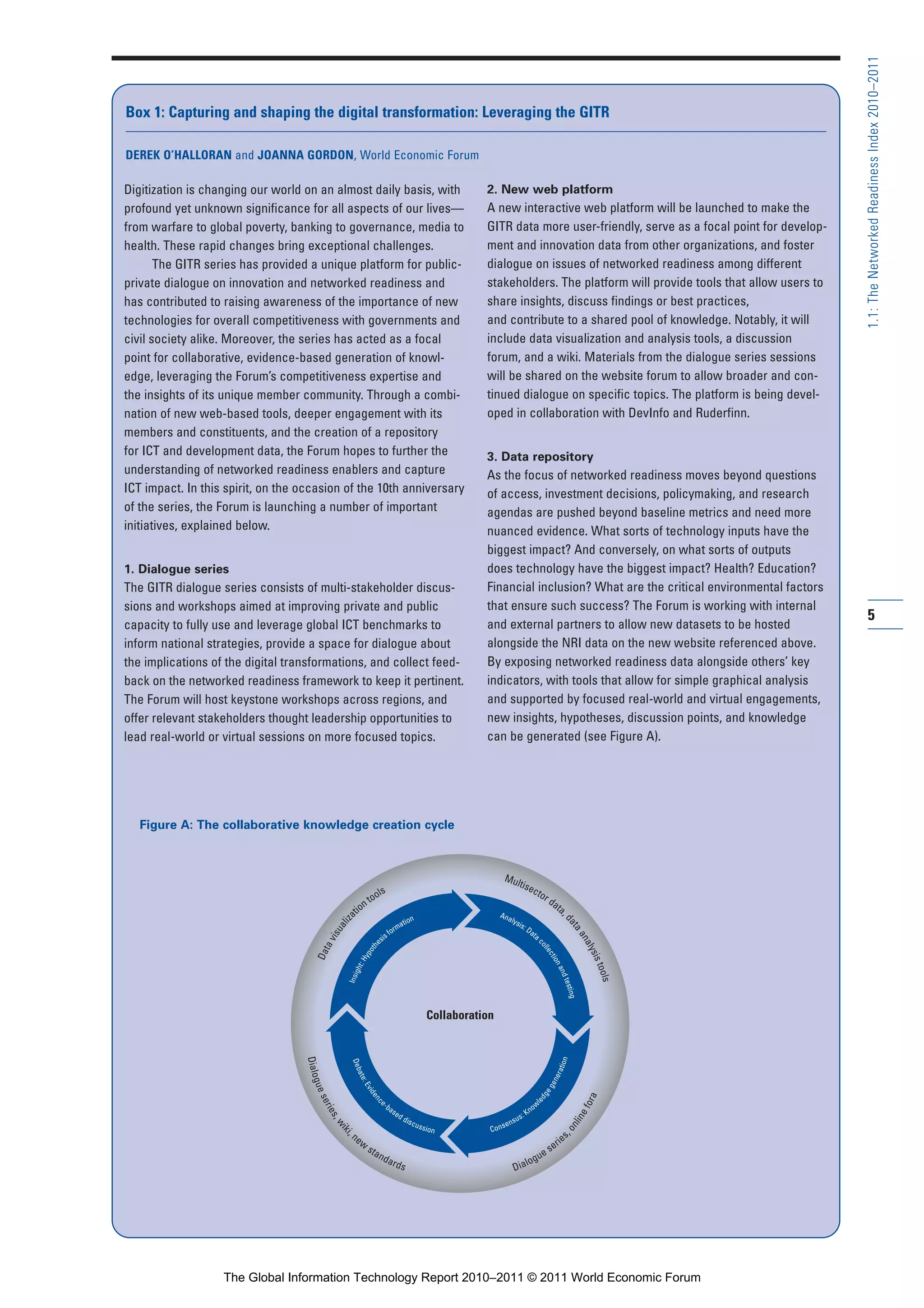 Part 1_r2_PART 1 3/29/11 6:44 AM Page 5




                                                                                                                                                                                                      1.1: The Networked Readiness Index 2010–2011
                  Box 1: Capturing and shaping the digital transformation: Leveraging the GITR

                  DEREK O’HALLORAN and JOANNA GORDON, World Economic Forum

                  Digitization is changing our world on an almost daily basis, with                                               2. New web platform
                  profound yet unknown significance for all aspects of our lives—                                                 A new interactive web platform will be launched to make the
                  from warfare to global poverty, banking to governance, media to                                                 GITR data more user-friendly, serve as a focal point for develop-
                  health. These rapid changes bring exceptional challenges.                                                       ment and innovation data from other organizations, and foster
                         The GITR series has provided a unique platform for public-                                               dialogue on issues of networked readiness among different
                  private dialogue on innovation and networked readiness and                                                      stakeholders. The platform will provide tools that allow users to
                  has contributed to raising awareness of the importance of new                                                   share insights, discuss findings or best practices,
                  technologies for overall competitiveness with governments and                                                   and contribute to a shared pool of knowledge. Notably, it will
                  civil society alike. Moreover, the series has acted as a focal                                                  include data visualization and analysis tools, a discussion
                  point for collaborative, evidence-based generation of knowl-                                                    forum, and a wiki. Materials from the dialogue series sessions
                  edge, leveraging the Forum’s competitiveness expertise and                                                      will be shared on the website forum to allow broader and con-
                  the insights of its unique member community. Through a combi-                                                   tinued dialogue on specific topics. The platform is being devel-
                  nation of new web-based tools, deeper engagement with its                                                       oped in collaboration with DevInfo and Ruderfinn.
                  members and constituents, and the creation of a repository
                  for ICT and development data, the Forum hopes to further the                                                    3. Data repository
                  understanding of networked readiness enablers and capture                                                       As the focus of networked readiness moves beyond questions
                  ICT impact. In this spirit, on the occasion of the 10th anniversary                                             of access, investment decisions, policymaking, and research
                  of the series, the Forum is launching a number of important                                                     agendas are pushed beyond baseline metrics and need more
                  initiatives, explained below.                                                                                   nuanced evidence. What sorts of technology inputs have the
                                                                                                                                  biggest impact? And conversely, on what sorts of outputs
                  1. Dialogue series                                                                                              does technology have the biggest impact? Health? Education?
                  The GITR dialogue series consists of multi-stakeholder discus-                                                  Financial inclusion? What are the critical environmental factors
                  sions and workshops aimed at improving private and public                                                       that ensure such success? The Forum is working with internal
                                                                                                                                                                                                      5
                  capacity to fully use and leverage global ICT benchmarks to                                                     and external partners to allow new datasets to be hosted
                  inform national strategies, provide a space for dialogue about                                                  alongside the NRI data on the new website referenced above.
                  the implications of the digital transformations, and collect feed-                                              By exposing networked readiness data alongside others’ key
                  back on the networked readiness framework to keep it pertinent.                                                 indicators, with tools that allow for simple graphical analysis
                  The Forum will host keystone workshops across regions, and                                                      and supported by focused real-world and virtual engagements,
                  offer relevant stakeholders thought leadership opportunities to                                                 new insights, hypotheses, discussion points, and knowledge
                  lead real-world or virtual sessions on more focused topics.                                                     can be generated (see Figure A).




                     Figure A: The collaborative knowledge creation cycle



                                                                                                                                         Mul
                                                                                                                                            tise
                                                                                ls                                                              cto
                                                                              oo                                                                   r
                                                                            nt                                                                                    da
                                                                                                                                                                    ta
                                                                         tio                                                           Ana                            ,
                                                                   za




                                                                                               tion                                       lys
                                                                                                                                                                         da




                                                                                                                                             is:
                                                                ali




                                                                                             ma
                                                                                                                                                                           ta




                                                                                                                                                 Da
                                                                                          for
                                                             isu




                                                                                                                                                   ta
                                                                                      sis
                                                                                                                                                                              an




                                                                                                                                                      c
                                                           av




                                                                                                                                                                                aly
                                                                                  e




                                                                                                                                                             oll
                                                                               oth
                                                        Dat




                                                                                                                                                                ec




                                                                                                                                                                                   sis
                                                                             yp




                                                                                                                                                                  tio
                                                                           :H




                                                                                                                                                                     n




                                                                                                                                                                                       tool
                                                                        ght




                                                                                                                                                                      an
                                                                    Insi




                                                                                                                                                                                          d te




                                                                                                                                                                                            s
                                                                                                                                                                                              sting




                                                                                                                       Collaboration
                                                     Dialo




                                                                                                                                                                      tio n
                                                                     Deb




                                                                                                                                                                    era
                                                                         at e




                                                                                                                                                                  en
                                                       gue



                                                                          :E




                                                                                                                                                                 eg
                                                                              vi d




                                                                                                                                                             dg




                                                                                                                                                                                       a
                                                                                 en
                                                         ser




                                                                                      e-
                                                                                                                                                                                    for
                                                                                                                                                            le
                                                                                     c




                                                                                           ba                                                               ow
                                                                                                                                                       Kn
                                                             ies




                                                                                                se
                                                                                                                                                                                  ne




                                                                                                     dd
                                                                                                          is c                               su   s:
                                                              ,w




                                                                                                                                         sen
                                                                                                                                                                              n li




                                                                                                                 uss
                                                                                                                       ion         Con
                                                                   iki




                                                                                                                                                                         ,o




                                                                     ne                                                                                                       s
                                                                    ,




                                                                          w                                                                                              ie
                                                                                sta                                                                             s   er
                                                                                      nd                                                                     ue
                                                                                           ard                                                         log
                                                                                                     s                                      Dia




                                     The Global Information Technology Report 2010–2011 © 2011 World Economic Forum
 