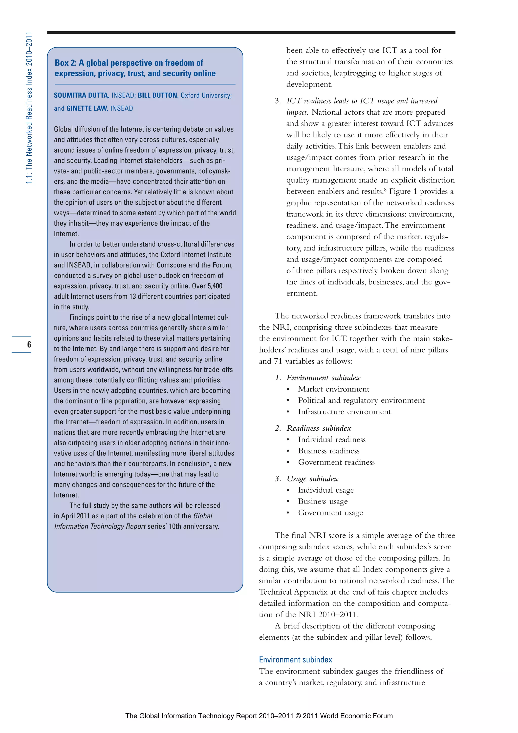 Part 1_r2_PART 1 3/29/11 6:44 AM Page 6




      1.1: The Networked Readiness Index 2010–2011

                                                                                                                               been able to effectively use ICT as a tool for
                                                     Box 2: A global perspective on freedom of                                 the structural transformation of their economies
                                                     expression, privacy, trust, and security online                           and societies, leapfrogging to higher stages of
                                                                                                                               development.
                                                     SOUMITRA DUTTA, INSEAD; BILL DUTTON, Oxford University;
                                                                                                                           3. ICT readiness leads to ICT usage and increased
                                                     and GINETTE LAW, INSEAD
                                                                                                                              impact. National actors that are more prepared
                                                                                                                              and show a greater interest toward ICT advances
                                                     Global diffusion of the Internet is centering debate on values
                                                                                                                              will be likely to use it more effectively in their
                                                     and attitudes that often vary across cultures, especially
                                                     around issues of online freedom of expression, privacy, trust,
                                                                                                                              daily activities. This link between enablers and
                                                     and security. Leading Internet stakeholders—such as pri-                 usage/impact comes from prior research in the
                                                     vate- and public-sector members, governments, policymak-                 management literature, where all models of total
                                                     ers, and the media—have concentrated their attention on                  quality management made an explicit distinction
                                                     these particular concerns. Yet relatively little is known about          between enablers and results.8 Figure 1 provides a
                                                     the opinion of users on the subject or about the different               graphic representation of the networked readiness
                                                     ways—determined to some extent by which part of the world                framework in its three dimensions: environment,
                                                     they inhabit—they may experience the impact of the                       readiness, and usage/impact. The environment
                                                     Internet.                                                                component is composed of the market, regula-
                                                           In order to better understand cross-cultural differences
                                                                                                                              tory, and infrastructure pillars, while the readiness
                                                     in user behaviors and attitudes, the Oxford Internet Institute
                                                                                                                              and usage/impact components are composed
                                                     and INSEAD, in collaboration with Comscore and the Forum,
                                                                                                                              of three pillars respectively broken down along
                                                     conducted a survey on global user outlook on freedom of
                                                     expression, privacy, trust, and security online. Over 5,400
                                                                                                                              the lines of individuals, businesses, and the gov-
                                                     adult Internet users from 13 different countries participated            ernment.
                                                     in the study.
                                                           Findings point to the rise of a new global Internet cul-         The networked readiness framework translates into
                                                     ture, where users across countries generally share similar        the NRI, comprising three subindexes that measure
                                                     opinions and habits related to these vital matters pertaining     the environment for ICT, together with the main stake-
              6                                      to the Internet. By and large there is support and desire for     holders’ readiness and usage, with a total of nine pillars
                                                     freedom of expression, privacy, trust, and security online        and 71 variables as follows:
                                                     from users worldwide, without any willingness for trade-offs
                                                     among these potentially conflicting values and priorities.            1. Environment subindex
                                                     Users in the newly adopting countries, which are becoming                • Market environment
                                                     the dominant online population, are however expressing                   • Political and regulatory environment
                                                     even greater support for the most basic value underpinning               • Infrastructure environment
                                                     the Internet—freedom of expression. In addition, users in
                                                     nations that are more recently embracing the Internet are
                                                                                                                           2. Readiness subindex
                                                     also outpacing users in older adopting nations in their inno-            • Individual readiness
                                                     vative uses of the Internet, manifesting more liberal attitudes          • Business readiness
                                                     and behaviors than their counterparts. In conclusion, a new              • Government readiness
                                                     Internet world is emerging today—one that may lead to
                                                                                                                           3. Usage subindex
                                                     many changes and consequences for the future of the
                                                                                                                              • Individual usage
                                                     Internet.
                                                           The full study by the same authors will be released
                                                                                                                              • Business usage
                                                     in April 2011 as a part of the celebration of the Global                 • Government usage
                                                     Information Technology Report series’ 10th anniversary.
                                                                                                                             The final NRI score is a simple average of the three
                                                                                                                       composing subindex scores, while each subindex’s score
                                                                                                                       is a simple average of those of the composing pillars. In
                                                                                                                       doing this, we assume that all Index components give a
                                                                                                                       similar contribution to national networked readiness. The
                                                                                                                       Technical Appendix at the end of this chapter includes
                                                                                                                       detailed information on the composition and computa-
                                                                                                                       tion of the NRI 2010–2011.
                                                                                                                             A brief description of the different composing
                                                                                                                       elements (at the subindex and pillar level) follows.

                                                                                                                       Environment subindex
                                                                                                                       The environment subindex gauges the friendliness of
                                                                                                                       a country’s market, regulatory, and infrastructure


                                                                             The Global Information Technology Report 2010–2011 © 2011 World Economic Forum
 