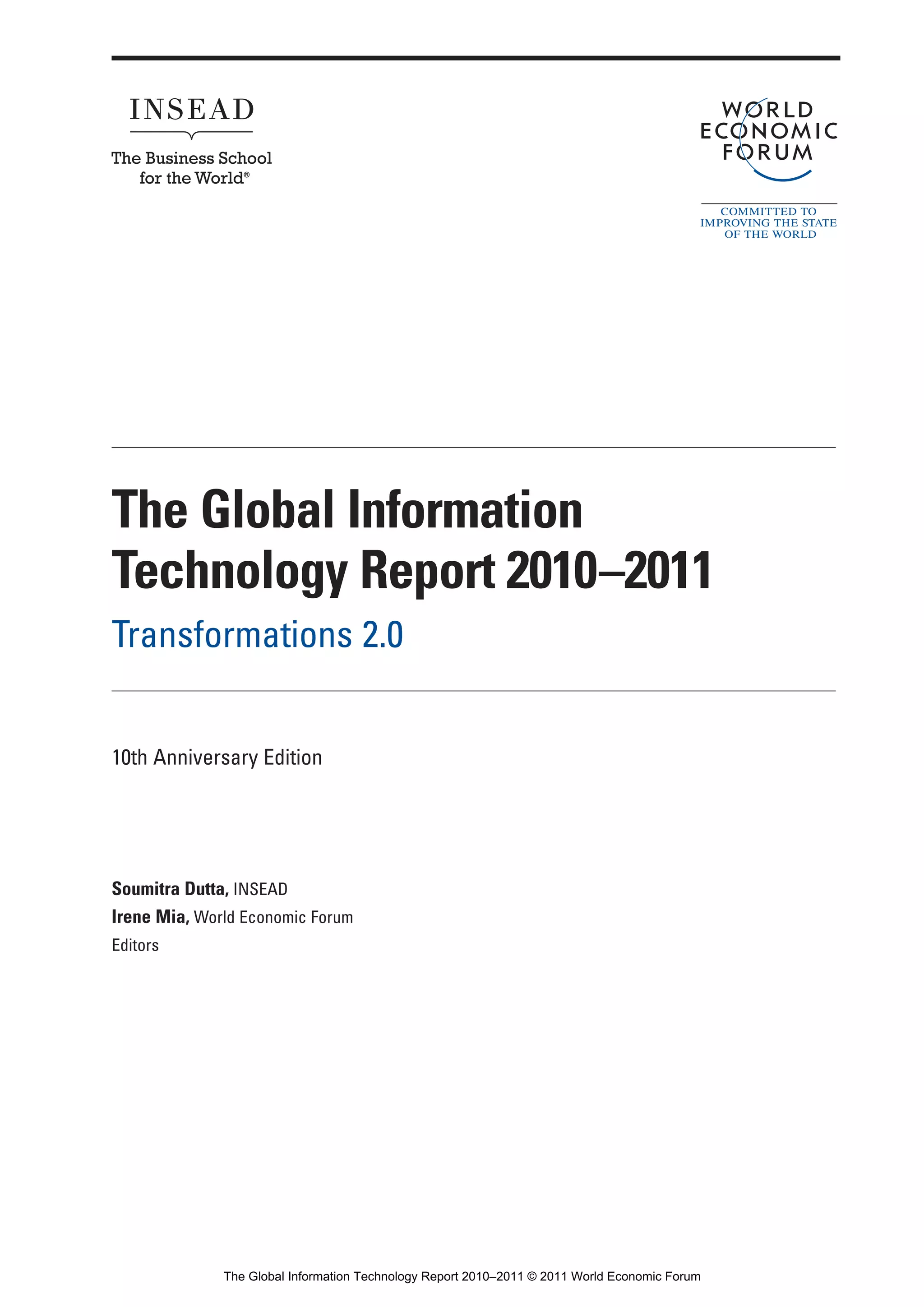 Part 1_r2_PART 1 3/29/11 6:44 AM Page i




                 The Global Information
                 Technology Report 2010–2011
                 Transformations 2.0


                 10th Anniversary Edition




                 Soumitra Dutta, INSEAD
                 Irene Mia, World Economic Forum
                 Editors




                                  The Global Information Technology Report 2010–2011 © 2011 World Economic Forum
 
