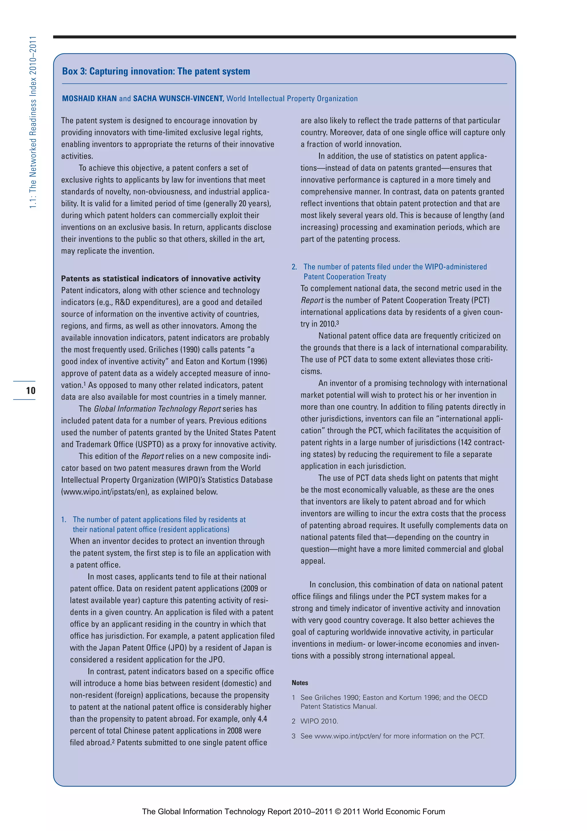 Part 1_r2_PART 1 3/29/11 6:44 AM Page 10




      1.1: The Networked Readiness Index 2010–2011



                                                     Box 3: Capturing innovation: The patent system

                                                     MOSHAID KHAN and SACHA WUNSCH-VINCENT, World Intellectual Property Organization

                                                     The patent system is designed to encourage innovation by                   are also likely to reflect the trade patterns of that particular
                                                     providing innovators with time-limited exclusive legal rights,             country. Moreover, data of one single office will capture only
                                                     enabling inventors to appropriate the returns of their innovative          a fraction of world innovation.
                                                     activities.                                                                      In addition, the use of statistics on patent applica-
                                                            To achieve this objective, a patent confers a set of                tions—instead of data on patents granted—ensures that
                                                     exclusive rights to applicants by law for inventions that meet             innovative performance is captured in a more timely and
                                                     standards of novelty, non-obviousness, and industrial applica-             comprehensive manner. In contrast, data on patents granted
                                                     bility. It is valid for a limited period of time (generally 20 years),     reflect inventions that obtain patent protection and that are
                                                     during which patent holders can commercially exploit their                 most likely several years old. This is because of lengthy (and
                                                     inventions on an exclusive basis. In return, applicants disclose           increasing) processing and examination periods, which are
                                                     their inventions to the public so that others, skilled in the art,         part of the patenting process.
                                                     may replicate the invention.
                                                                                                                              2. The number of patents filed under the WIPO-administered
                                                     Patents as statistical indicators of innovative activity                    Patent Cooperation Treaty
                                                     Patent indicators, along with other science and technology                 To complement national data, the second metric used in the
                                                     indicators (e.g., R&D expenditures), are a good and detailed               Report is the number of Patent Cooperation Treaty (PCT)
                                                     source of information on the inventive activity of countries,              international applications data by residents of a given coun-
                                                     regions, and firms, as well as other innovators. Among the                 try in 2010.3
                                                     available innovation indicators, patent indicators are probably                  National patent office data are frequently criticized on
                                                     the most frequently used. Griliches (1990) calls patents “a                the grounds that there is a lack of international comparability.
                                                     good index of inventive activity” and Eaton and Kortum (1996)              The use of PCT data to some extent alleviates those criti-
                                                     approve of patent data as a widely accepted measure of inno-               cisms.
                                                     vation.1 As opposed to many other related indicators, patent                     An inventor of a promising technology with international
     10                                                                                                                         market potential will wish to protect his or her invention in
                                                     data are also available for most countries in a timely manner.
                                                           The Global Information Technology Report series has                  more than one country. In addition to filing patents directly in
                                                     included patent data for a number of years. Previous editions              other jurisdictions, inventors can file an “international appli-
                                                     used the number of patents granted by the United States Patent             cation” through the PCT, which facilitates the acquisition of
                                                     and Trademark Office (USPTO) as a proxy for innovative activity.           patent rights in a large number of jurisdictions (142 contract-
                                                           This edition of the Report relies on a new composite indi-           ing states) by reducing the requirement to file a separate
                                                     cator based on two patent measures drawn from the World                    application in each jurisdiction.
                                                     Intellectual Property Organization (WIPO)’s Statistics Database                  The use of PCT data sheds light on patents that might
                                                     (www.wipo.int/ipstats/en), as explained below.                             be the most economically valuable, as these are the ones
                                                                                                                                that inventors are likely to patent abroad and for which
                                                                                                                                inventors are willing to incur the extra costs that the process
                                                     1. The number of patent applications filed by residents at
                                                        their national patent office (resident applications)                    of patenting abroad requires. It usefully complements data on
                                                       When an inventor decides to protect an invention through                 national patents filed that—depending on the country in
                                                       the patent system, the first step is to file an application with         question—might have a more limited commercial and global
                                                       a patent office.                                                         appeal.
                                                              In most cases, applicants tend to file at their national
                                                       patent office. Data on resident patent applications (2009 or                 In conclusion, this combination of data on national patent
                                                       latest available year) capture this patenting activity of resi-        office filings and filings under the PCT system makes for a
                                                       dents in a given country. An application is filed with a patent        strong and timely indicator of inventive activity and innovation
                                                       office by an applicant residing in the country in which that           with very good country coverage. It also better achieves the
                                                       office has jurisdiction. For example, a patent application filed       goal of capturing worldwide innovative activity, in particular
                                                       with the Japan Patent Office (JPO) by a resident of Japan is           inventions in medium- or lower-income economies and inven-
                                                       considered a resident application for the JPO.                         tions with a possibly strong international appeal.
                                                              In contrast, patent indicators based on a specific office
                                                       will introduce a home bias between resident (domestic) and             Notes
                                                       non-resident (foreign) applications, because the propensity            1 See Griliches 1990; Easton and Kortum 1996; and the OECD
                                                       to patent at the national patent office is considerably higher           Patent Statistics Manual.
                                                       than the propensity to patent abroad. For example, only 4.4            2 WIPO 2010.
                                                       percent of total Chinese patent applications in 2008 were
                                                                                                                              3 See www.wipo.int/pct/en/ for more information on the PCT.
                                                       filed abroad.2 Patents submitted to one single patent office




                                                                               The Global Information Technology Report 2010–2011 © 2011 World Economic Forum
 