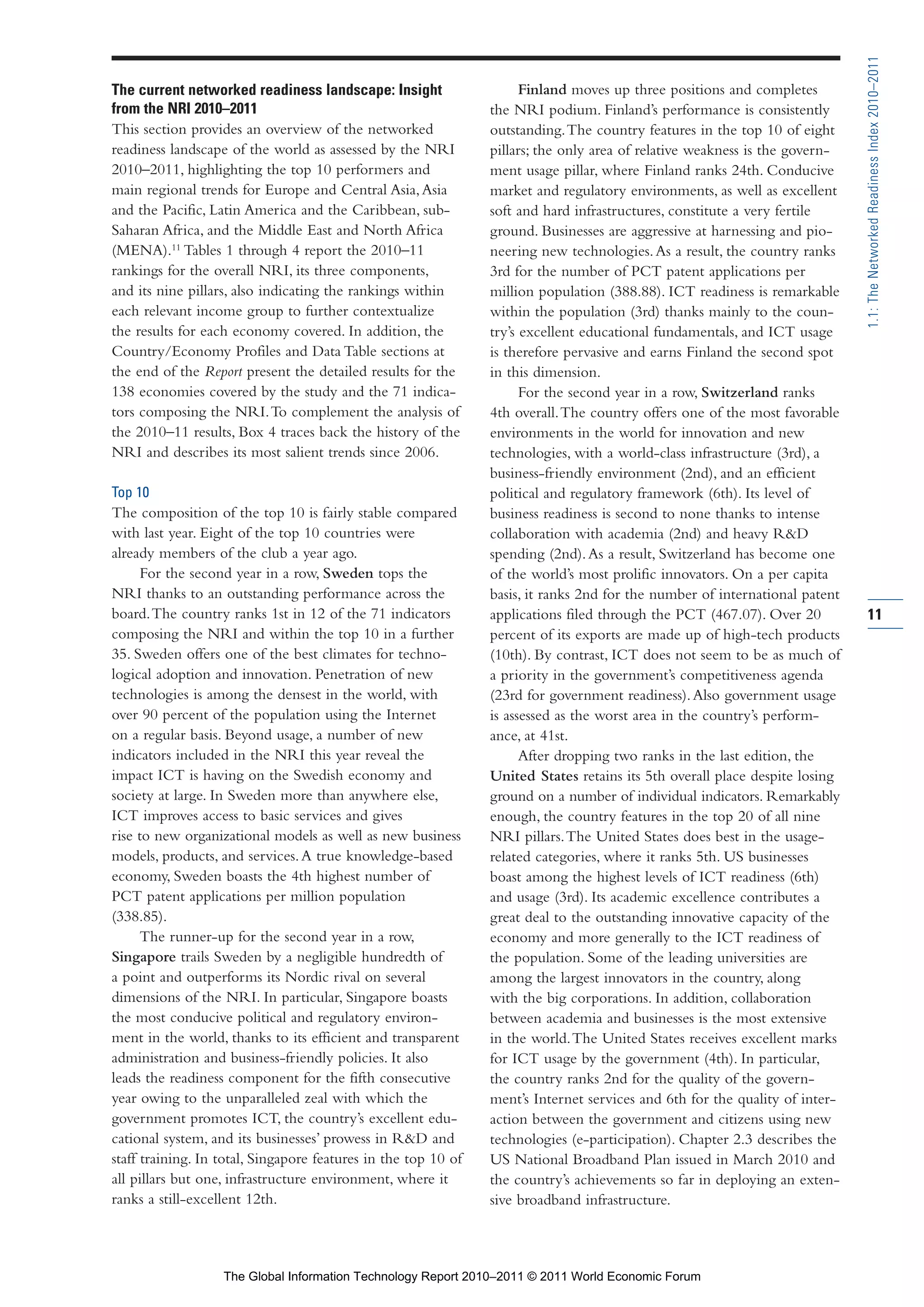 Part 1_r2_PART 1 3/29/11 6:44 AM Page 11




                                                                                                                                             1.1: The Networked Readiness Index 2010–2011
                The current networked readiness landscape: Insight                    Finland moves up three positions and completes
                from the NRI 2010–2011                                          the NRI podium. Finland’s performance is consistently
                This section provides an overview of the networked              outstanding. The country features in the top 10 of eight
                readiness landscape of the world as assessed by the NRI         pillars; the only area of relative weakness is the govern-
                2010–2011, highlighting the top 10 performers and               ment usage pillar, where Finland ranks 24th. Conducive
                main regional trends for Europe and Central Asia, Asia          market and regulatory environments, as well as excellent
                and the Pacific, Latin America and the Caribbean, sub-          soft and hard infrastructures, constitute a very fertile
                Saharan Africa, and the Middle East and North Africa            ground. Businesses are aggressive at harnessing and pio-
                (MENA).11 Tables 1 through 4 report the 2010–11                 neering new technologies. As a result, the country ranks
                rankings for the overall NRI, its three components,             3rd for the number of PCT patent applications per
                and its nine pillars, also indicating the rankings within       million population (388.88). ICT readiness is remarkable
                each relevant income group to further contextualize             within the population (3rd) thanks mainly to the coun-
                the results for each economy covered. In addition, the          try’s excellent educational fundamentals, and ICT usage
                Country/Economy Profiles and Data Table sections at             is therefore pervasive and earns Finland the second spot
                the end of the Report present the detailed results for the      in this dimension.
                138 economies covered by the study and the 71 indica-                 For the second year in a row, Switzerland ranks
                tors composing the NRI. To complement the analysis of           4th overall. The country offers one of the most favorable
                the 2010–11 results, Box 4 traces back the history of the       environments in the world for innovation and new
                NRI and describes its most salient trends since 2006.           technologies, with a world-class infrastructure (3rd), a
                                                                                business-friendly environment (2nd), and an efficient
                Top 10                                                          political and regulatory framework (6th). Its level of
                The composition of the top 10 is fairly stable compared         business readiness is second to none thanks to intense
                with last year. Eight of the top 10 countries were              collaboration with academia (2nd) and heavy R&D
                already members of the club a year ago.                         spending (2nd). As a result, Switzerland has become one
                      For the second year in a row, Sweden tops the             of the world’s most prolific innovators. On a per capita
                NRI thanks to an outstanding performance across the             basis, it ranks 2nd for the number of international patent
                board. The country ranks 1st in 12 of the 71 indicators         applications filed through the PCT (467.07). Over 20         11
                composing the NRI and within the top 10 in a further            percent of its exports are made up of high-tech products
                35. Sweden offers one of the best climates for techno-          (10th). By contrast, ICT does not seem to be as much of
                logical adoption and innovation. Penetration of new             a priority in the government’s competitiveness agenda
                technologies is among the densest in the world, with            (23rd for government readiness). Also government usage
                over 90 percent of the population using the Internet            is assessed as the worst area in the country’s perform-
                on a regular basis. Beyond usage, a number of new               ance, at 41st.
                indicators included in the NRI this year reveal the                   After dropping two ranks in the last edition, the
                impact ICT is having on the Swedish economy and                 United States retains its 5th overall place despite losing
                society at large. In Sweden more than anywhere else,            ground on a number of individual indicators. Remarkably
                ICT improves access to basic services and gives                 enough, the country features in the top 20 of all nine
                rise to new organizational models as well as new business       NRI pillars. The United States does best in the usage-
                models, products, and services. A true knowledge-based          related categories, where it ranks 5th. US businesses
                economy, Sweden boasts the 4th highest number of                boast among the highest levels of ICT readiness (6th)
                PCT patent applications per million population                  and usage (3rd). Its academic excellence contributes a
                (338.85).                                                       great deal to the outstanding innovative capacity of the
                      The runner-up for the second year in a row,               economy and more generally to the ICT readiness of
                Singapore trails Sweden by a negligible hundredth of            the population. Some of the leading universities are
                a point and outperforms its Nordic rival on several             among the largest innovators in the country, along
                dimensions of the NRI. In particular, Singapore boasts          with the big corporations. In addition, collaboration
                the most conducive political and regulatory environ-            between academia and businesses is the most extensive
                ment in the world, thanks to its efficient and transparent      in the world. The United States receives excellent marks
                administration and business-friendly policies. It also          for ICT usage by the government (4th). In particular,
                leads the readiness component for the fifth consecutive         the country ranks 2nd for the quality of the govern-
                year owing to the unparalleled zeal with which the              ment’s Internet services and 6th for the quality of inter-
                government promotes ICT, the country’s excellent edu-           action between the government and citizens using new
                cational system, and its businesses’ prowess in R&D and         technologies (e-participation). Chapter 2.3 describes the
                staff training. In total, Singapore features in the top 10 of   US National Broadband Plan issued in March 2010 and
                all pillars but one, infrastructure environment, where it       the country’s achievements so far in deploying an exten-
                ranks a still-excellent 12th.                                   sive broadband infrastructure.



                                   The Global Information Technology Report 2010–2011 © 2011 World Economic Forum
 