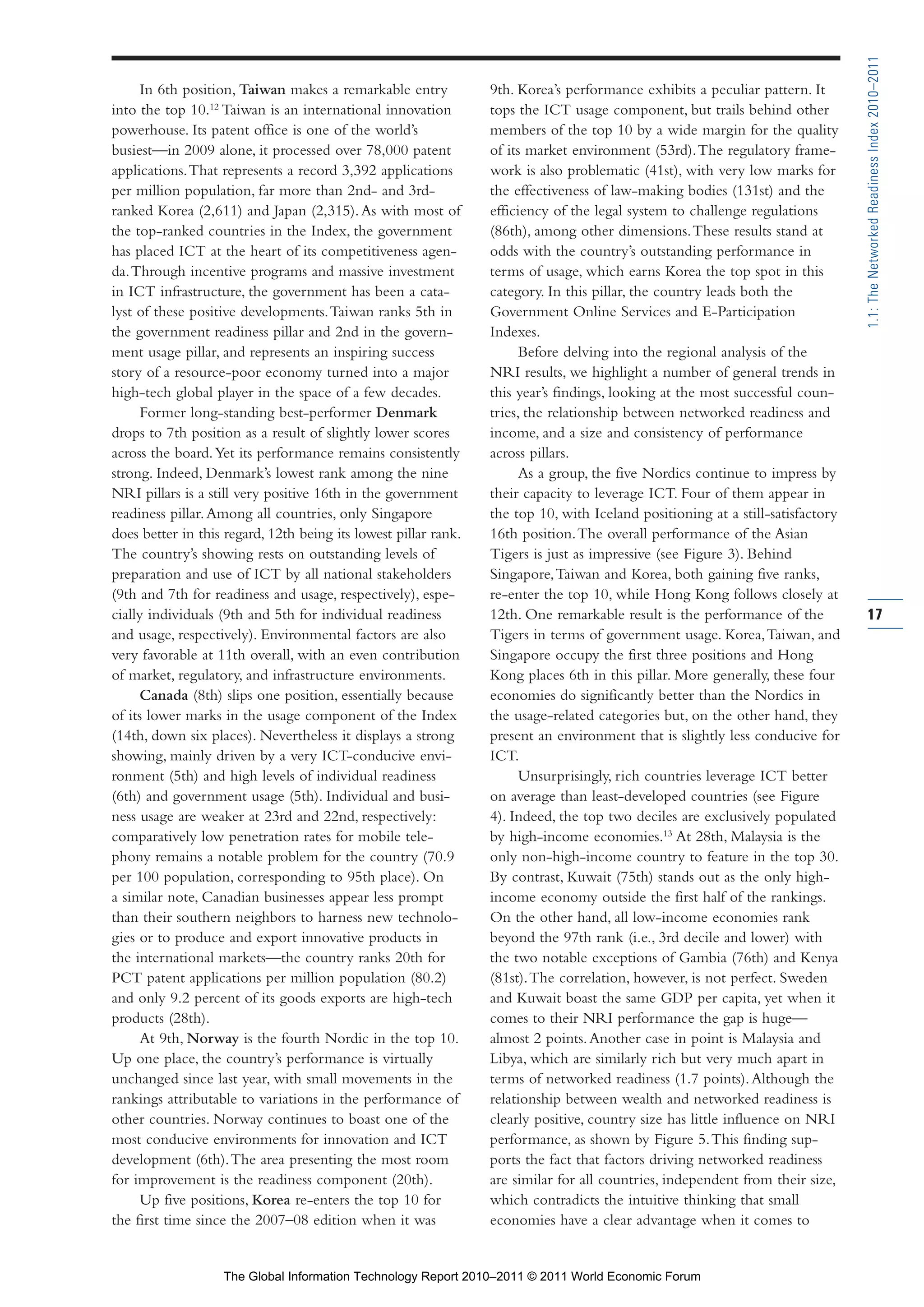 Part 1_r2_PART 1 3/29/11 6:44 AM Page 17




                                                                                                                                                1.1: The Networked Readiness Index 2010–2011
                      In 6th position, Taiwan makes a remarkable entry           9th. Korea’s performance exhibits a peculiar pattern. It
                into the top 10.12 Taiwan is an international innovation         tops the ICT usage component, but trails behind other
                powerhouse. Its patent office is one of the world’s              members of the top 10 by a wide margin for the quality
                busiest—in 2009 alone, it processed over 78,000 patent           of its market environment (53rd). The regulatory frame-
                applications. That represents a record 3,392 applications        work is also problematic (41st), with very low marks for
                per million population, far more than 2nd- and 3rd-              the effectiveness of law-making bodies (131st) and the
                ranked Korea (2,611) and Japan (2,315). As with most of          efficiency of the legal system to challenge regulations
                the top-ranked countries in the Index, the government            (86th), among other dimensions. These results stand at
                has placed ICT at the heart of its competitiveness agen-         odds with the country’s outstanding performance in
                da. Through incentive programs and massive investment            terms of usage, which earns Korea the top spot in this
                in ICT infrastructure, the government has been a cata-           category. In this pillar, the country leads both the
                lyst of these positive developments. Taiwan ranks 5th in         Government Online Services and E-Participation
                the government readiness pillar and 2nd in the govern-           Indexes.
                ment usage pillar, and represents an inspiring success                 Before delving into the regional analysis of the
                story of a resource-poor economy turned into a major             NRI results, we highlight a number of general trends in
                high-tech global player in the space of a few decades.           this year’s findings, looking at the most successful coun-
                      Former long-standing best-performer Denmark                tries, the relationship between networked readiness and
                drops to 7th position as a result of slightly lower scores       income, and a size and consistency of performance
                across the board. Yet its performance remains consistently       across pillars.
                strong. Indeed, Denmark’s lowest rank among the nine                   As a group, the five Nordics continue to impress by
                NRI pillars is a still very positive 16th in the government      their capacity to leverage ICT. Four of them appear in
                readiness pillar. Among all countries, only Singapore            the top 10, with Iceland positioning at a still-satisfactory
                does better in this regard, 12th being its lowest pillar rank.   16th position. The overall performance of the Asian
                The country’s showing rests on outstanding levels of             Tigers is just as impressive (see Figure 3). Behind
                preparation and use of ICT by all national stakeholders          Singapore, Taiwan and Korea, both gaining five ranks,
                (9th and 7th for readiness and usage, respectively), espe-       re-enter the top 10, while Hong Kong follows closely at
                cially individuals (9th and 5th for individual readiness         12th. One remarkable result is the performance of the          17
                and usage, respectively). Environmental factors are also         Tigers in terms of government usage. Korea, Taiwan, and
                very favorable at 11th overall, with an even contribution        Singapore occupy the first three positions and Hong
                of market, regulatory, and infrastructure environments.          Kong places 6th in this pillar. More generally, these four
                      Canada (8th) slips one position, essentially because       economies do significantly better than the Nordics in
                of its lower marks in the usage component of the Index           the usage-related categories but, on the other hand, they
                (14th, down six places). Nevertheless it displays a strong       present an environment that is slightly less conducive for
                showing, mainly driven by a very ICT-conducive envi-             ICT.
                ronment (5th) and high levels of individual readiness                  Unsurprisingly, rich countries leverage ICT better
                (6th) and government usage (5th). Individual and busi-           on average than least-developed countries (see Figure
                ness usage are weaker at 23rd and 22nd, respectively:            4). Indeed, the top two deciles are exclusively populated
                comparatively low penetration rates for mobile tele-             by high-income economies.13 At 28th, Malaysia is the
                phony remains a notable problem for the country (70.9            only non-high-income country to feature in the top 30.
                per 100 population, corresponding to 95th place). On             By contrast, Kuwait (75th) stands out as the only high-
                a similar note, Canadian businesses appear less prompt           income economy outside the first half of the rankings.
                than their southern neighbors to harness new technolo-           On the other hand, all low-income economies rank
                gies or to produce and export innovative products in             beyond the 97th rank (i.e., 3rd decile and lower) with
                the international markets—the country ranks 20th for             the two notable exceptions of Gambia (76th) and Kenya
                PCT patent applications per million population (80.2)            (81st). The correlation, however, is not perfect. Sweden
                and only 9.2 percent of its goods exports are high-tech          and Kuwait boast the same GDP per capita, yet when it
                products (28th).                                                 comes to their NRI performance the gap is huge—
                      At 9th, Norway is the fourth Nordic in the top 10.         almost 2 points. Another case in point is Malaysia and
                Up one place, the country’s performance is virtually             Libya, which are similarly rich but very much apart in
                unchanged since last year, with small movements in the           terms of networked readiness (1.7 points). Although the
                rankings attributable to variations in the performance of        relationship between wealth and networked readiness is
                other countries. Norway continues to boast one of the            clearly positive, country size has little influence on NRI
                most conducive environments for innovation and ICT               performance, as shown by Figure 5. This finding sup-
                development (6th). The area presenting the most room             ports the fact that factors driving networked readiness
                for improvement is the readiness component (20th).               are similar for all countries, independent from their size,
                      Up five positions, Korea re-enters the top 10 for          which contradicts the intuitive thinking that small
                the first time since the 2007–08 edition when it was             economies have a clear advantage when it comes to


                                   The Global Information Technology Report 2010–2011 © 2011 World Economic Forum
 