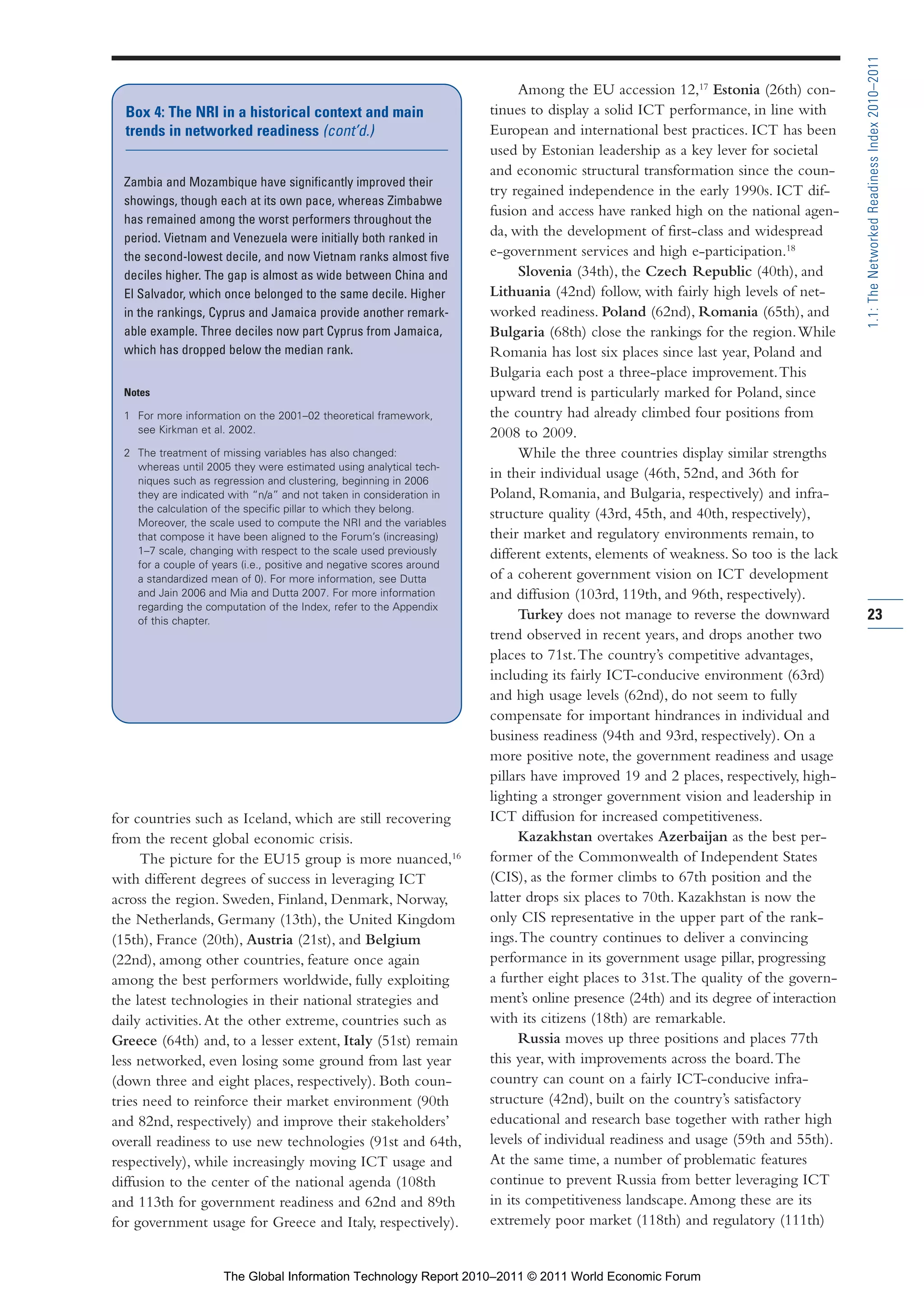 Part 1_r2_PART 1 3/29/11 6:44 AM Page 23




                                                                                                                                                     1.1: The Networked Readiness Index 2010–2011
                                                                                             Among the EU accession 12,17 Estonia (26th) con-
                  Box 4: The NRI in a historical context and main                      tinues to display a solid ICT performance, in line with
                  trends in networked readiness (cont’d.)                              European and international best practices. ICT has been
                                                                                       used by Estonian leadership as a key lever for societal
                                                                                       and economic structural transformation since the coun-
                  Zambia and Mozambique have significantly improved their
                                                                                       try regained independence in the early 1990s. ICT dif-
                  showings, though each at its own pace, whereas Zimbabwe
                                                                                       fusion and access have ranked high on the national agen-
                  has remained among the worst performers throughout the
                  period. Vietnam and Venezuela were initially both ranked in
                                                                                       da, with the development of first-class and widespread
                  the second-lowest decile, and now Vietnam ranks almost five          e-government services and high e-participation.18
                  deciles higher. The gap is almost as wide between China and                Slovenia (34th), the Czech Republic (40th), and
                  El Salvador, which once belonged to the same decile. Higher          Lithuania (42nd) follow, with fairly high levels of net-
                  in the rankings, Cyprus and Jamaica provide another remark-          worked readiness. Poland (62nd), Romania (65th), and
                  able example. Three deciles now part Cyprus from Jamaica,            Bulgaria (68th) close the rankings for the region. While
                  which has dropped below the median rank.                             Romania has lost six places since last year, Poland and
                                                                                       Bulgaria each post a three-place improvement. This
                  Notes                                                                upward trend is particularly marked for Poland, since
                  1 For more information on the 2001–02 theoretical framework,         the country had already climbed four positions from
                    see Kirkman et al. 2002.                                           2008 to 2009.
                  2 The treatment of missing variables has also changed:                     While the three countries display similar strengths
                    whereas until 2005 they were estimated using analytical tech-
                    niques such as regression and clustering, beginning in 2006
                                                                                       in their individual usage (46th, 52nd, and 36th for
                    they are indicated with “n/a” and not taken in consideration in    Poland, Romania, and Bulgaria, respectively) and infra-
                    the calculation of the specific pillar to which they belong.
                                                                                       structure quality (43rd, 45th, and 40th, respectively),
                    Moreover, the scale used to compute the NRI and the variables
                    that compose it have been aligned to the Forum’s (increasing)      their market and regulatory environments remain, to
                    1–7 scale, changing with respect to the scale used previously      different extents, elements of weakness. So too is the lack
                    for a couple of years (i.e., positive and negative scores around
                    a standardized mean of 0). For more information, see Dutta         of a coherent government vision on ICT development
                    and Jain 2006 and Mia and Dutta 2007. For more information         and diffusion (103rd, 119th, and 96th, respectively).
                    regarding the computation of the Index, refer to the Appendix
                    of this chapter.                                                         Turkey does not manage to reverse the downward          23
                                                                                       trend observed in recent years, and drops another two
                                                                                       places to 71st. The country’s competitive advantages,
                                                                                       including its fairly ICT-conducive environment (63rd)
                                                                                       and high usage levels (62nd), do not seem to fully
                                                                                       compensate for important hindrances in individual and
                                                                                       business readiness (94th and 93rd, respectively). On a
                                                                                       more positive note, the government readiness and usage
                                                                                       pillars have improved 19 and 2 places, respectively, high-
                                                                                       lighting a stronger government vision and leadership in
                for countries such as Iceland, which are still recovering              ICT diffusion for increased competitiveness.
                from the recent global economic crisis.                                      Kazakhstan overtakes Azerbaijan as the best per-
                     The picture for the EU15 group is more nuanced,16                 former of the Commonwealth of Independent States
                with different degrees of success in leveraging ICT                    (CIS), as the former climbs to 67th position and the
                across the region. Sweden, Finland, Denmark, Norway,                   latter drops six places to 70th. Kazakhstan is now the
                the Netherlands, Germany (13th), the United Kingdom                    only CIS representative in the upper part of the rank-
                (15th), France (20th), Austria (21st), and Belgium                     ings. The country continues to deliver a convincing
                (22nd), among other countries, feature once again                      performance in its government usage pillar, progressing
                among the best performers worldwide, fully exploiting                  a further eight places to 31st. The quality of the govern-
                the latest technologies in their national strategies and               ment’s online presence (24th) and its degree of interaction
                daily activities. At the other extreme, countries such as              with its citizens (18th) are remarkable.
                Greece (64th) and, to a lesser extent, Italy (51st) remain                   Russia moves up three positions and places 77th
                less networked, even losing some ground from last year                 this year, with improvements across the board. The
                (down three and eight places, respectively). Both coun-                country can count on a fairly ICT-conducive infra-
                tries need to reinforce their market environment (90th                 structure (42nd), built on the country’s satisfactory
                and 82nd, respectively) and improve their stakeholders’                educational and research base together with rather high
                overall readiness to use new technologies (91st and 64th,              levels of individual readiness and usage (59th and 55th).
                respectively), while increasingly moving ICT usage and                 At the same time, a number of problematic features
                diffusion to the center of the national agenda (108th                  continue to prevent Russia from better leveraging ICT
                and 113th for government readiness and 62nd and 89th                   in its competitiveness landscape. Among these are its
                for government usage for Greece and Italy, respectively).              extremely poor market (118th) and regulatory (111th)


                                      The Global Information Technology Report 2010–2011 © 2011 World Economic Forum
 
