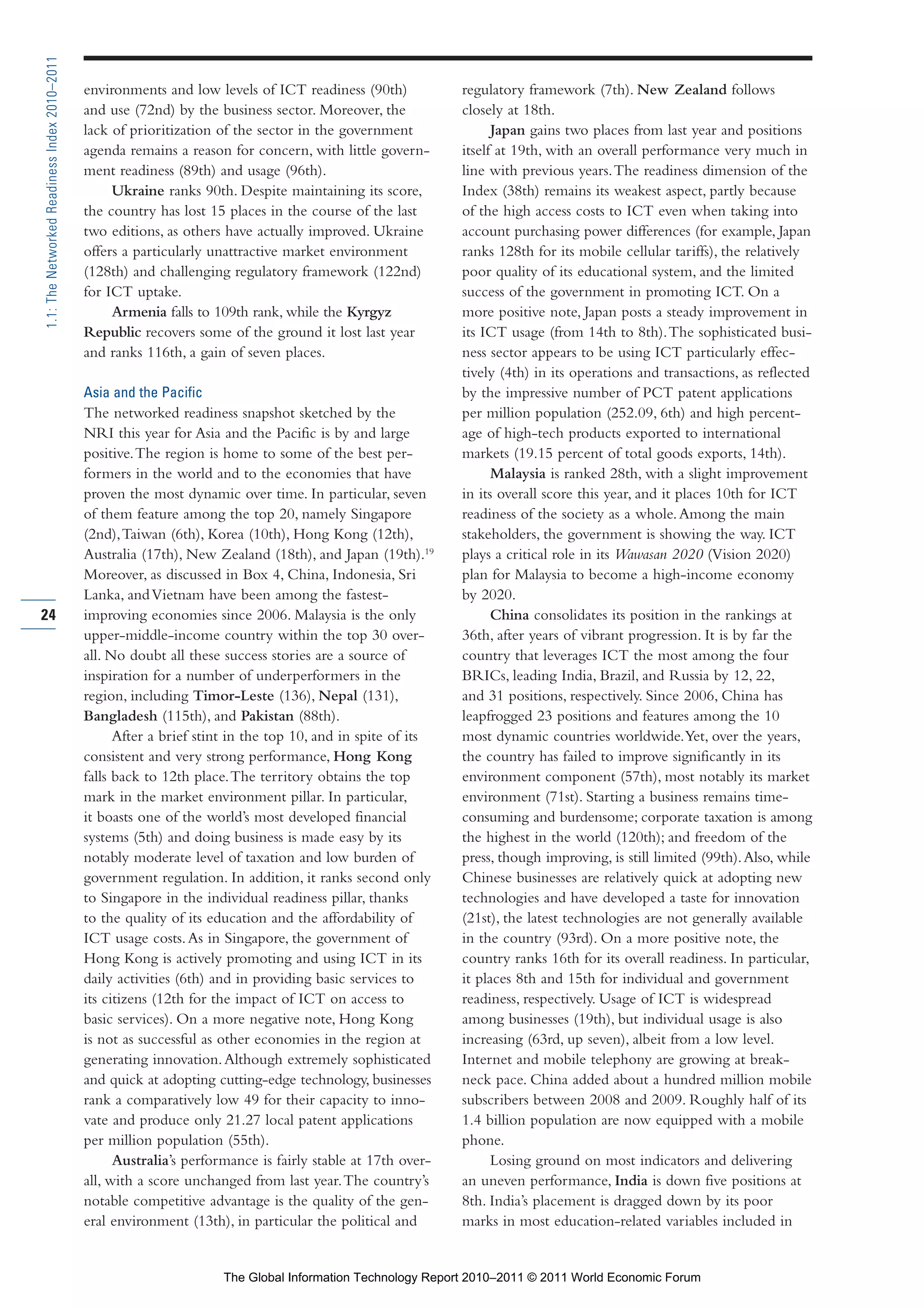 Part 1_r2_PART 1 3/29/11 6:44 AM Page 24




      1.1: The Networked Readiness Index 2010–2011

                                                     environments and low levels of ICT readiness (90th)            regulatory framework (7th). New Zealand follows
                                                     and use (72nd) by the business sector. Moreover, the           closely at 18th.
                                                     lack of prioritization of the sector in the government               Japan gains two places from last year and positions
                                                     agenda remains a reason for concern, with little govern-       itself at 19th, with an overall performance very much in
                                                     ment readiness (89th) and usage (96th).                        line with previous years. The readiness dimension of the
                                                          Ukraine ranks 90th. Despite maintaining its score,        Index (38th) remains its weakest aspect, partly because
                                                     the country has lost 15 places in the course of the last       of the high access costs to ICT even when taking into
                                                     two editions, as others have actually improved. Ukraine        account purchasing power differences (for example, Japan
                                                     offers a particularly unattractive market environment          ranks 128th for its mobile cellular tariffs), the relatively
                                                     (128th) and challenging regulatory framework (122nd)           poor quality of its educational system, and the limited
                                                     for ICT uptake.                                                success of the government in promoting ICT. On a
                                                          Armenia falls to 109th rank, while the Kyrgyz             more positive note, Japan posts a steady improvement in
                                                     Republic recovers some of the ground it lost last year         its ICT usage (from 14th to 8th). The sophisticated busi-
                                                     and ranks 116th, a gain of seven places.                       ness sector appears to be using ICT particularly effec-
                                                                                                                    tively (4th) in its operations and transactions, as reflected
                                                     Asia and the Pacific                                           by the impressive number of PCT patent applications
                                                     The networked readiness snapshot sketched by the               per million population (252.09, 6th) and high percent-
                                                     NRI this year for Asia and the Pacific is by and large         age of high-tech products exported to international
                                                     positive. The region is home to some of the best per-          markets (19.15 percent of total goods exports, 14th).
                                                     formers in the world and to the economies that have                  Malaysia is ranked 28th, with a slight improvement
                                                     proven the most dynamic over time. In particular, seven        in its overall score this year, and it places 10th for ICT
                                                     of them feature among the top 20, namely Singapore             readiness of the society as a whole. Among the main
                                                     (2nd), Taiwan (6th), Korea (10th), Hong Kong (12th),           stakeholders, the government is showing the way. ICT
                                                     Australia (17th), New Zealand (18th), and Japan (19th).19      plays a critical role in its Wawasan 2020 (Vision 2020)
                                                     Moreover, as discussed in Box 4, China, Indonesia, Sri         plan for Malaysia to become a high-income economy
                                                     Lanka, and Vietnam have been among the fastest-                by 2020.
     24                                              improving economies since 2006. Malaysia is the only                 China consolidates its position in the rankings at
                                                     upper-middle-income country within the top 30 over-            36th, after years of vibrant progression. It is by far the
                                                     all. No doubt all these success stories are a source of        country that leverages ICT the most among the four
                                                     inspiration for a number of underperformers in the             BRICs, leading India, Brazil, and Russia by 12, 22,
                                                     region, including Timor-Leste (136), Nepal (131),              and 31 positions, respectively. Since 2006, China has
                                                     Bangladesh (115th), and Pakistan (88th).                       leapfrogged 23 positions and features among the 10
                                                           After a brief stint in the top 10, and in spite of its   most dynamic countries worldwide. Yet, over the years,
                                                     consistent and very strong performance, Hong Kong              the country has failed to improve significantly in its
                                                     falls back to 12th place. The territory obtains the top        environment component (57th), most notably its market
                                                     mark in the market environment pillar. In particular,          environment (71st). Starting a business remains time-
                                                     it boasts one of the world’s most developed financial          consuming and burdensome; corporate taxation is among
                                                     systems (5th) and doing business is made easy by its           the highest in the world (120th); and freedom of the
                                                     notably moderate level of taxation and low burden of           press, though improving, is still limited (99th). Also, while
                                                     government regulation. In addition, it ranks second only       Chinese businesses are relatively quick at adopting new
                                                     to Singapore in the individual readiness pillar, thanks        technologies and have developed a taste for innovation
                                                     to the quality of its education and the affordability of       (21st), the latest technologies are not generally available
                                                     ICT usage costs. As in Singapore, the government of            in the country (93rd). On a more positive note, the
                                                     Hong Kong is actively promoting and using ICT in its           country ranks 16th for its overall readiness. In particular,
                                                     daily activities (6th) and in providing basic services to      it places 8th and 15th for individual and government
                                                     its citizens (12th for the impact of ICT on access to          readiness, respectively. Usage of ICT is widespread
                                                     basic services). On a more negative note, Hong Kong            among businesses (19th), but individual usage is also
                                                     is not as successful as other economies in the region at       increasing (63rd, up seven), albeit from a low level.
                                                     generating innovation. Although extremely sophisticated        Internet and mobile telephony are growing at break-
                                                     and quick at adopting cutting-edge technology, businesses      neck pace. China added about a hundred million mobile
                                                     rank a comparatively low 49 for their capacity to inno-        subscribers between 2008 and 2009. Roughly half of its
                                                     vate and produce only 21.27 local patent applications          1.4 billion population are now equipped with a mobile
                                                     per million population (55th).                                 phone.
                                                           Australia’s performance is fairly stable at 17th over-         Losing ground on most indicators and delivering
                                                     all, with a score unchanged from last year. The country’s      an uneven performance, India is down five positions at
                                                     notable competitive advantage is the quality of the gen-       8th. India’s placement is dragged down by its poor
                                                     eral environment (13th), in particular the political and       marks in most education-related variables included in


                                                                            The Global Information Technology Report 2010–2011 © 2011 World Economic Forum
 