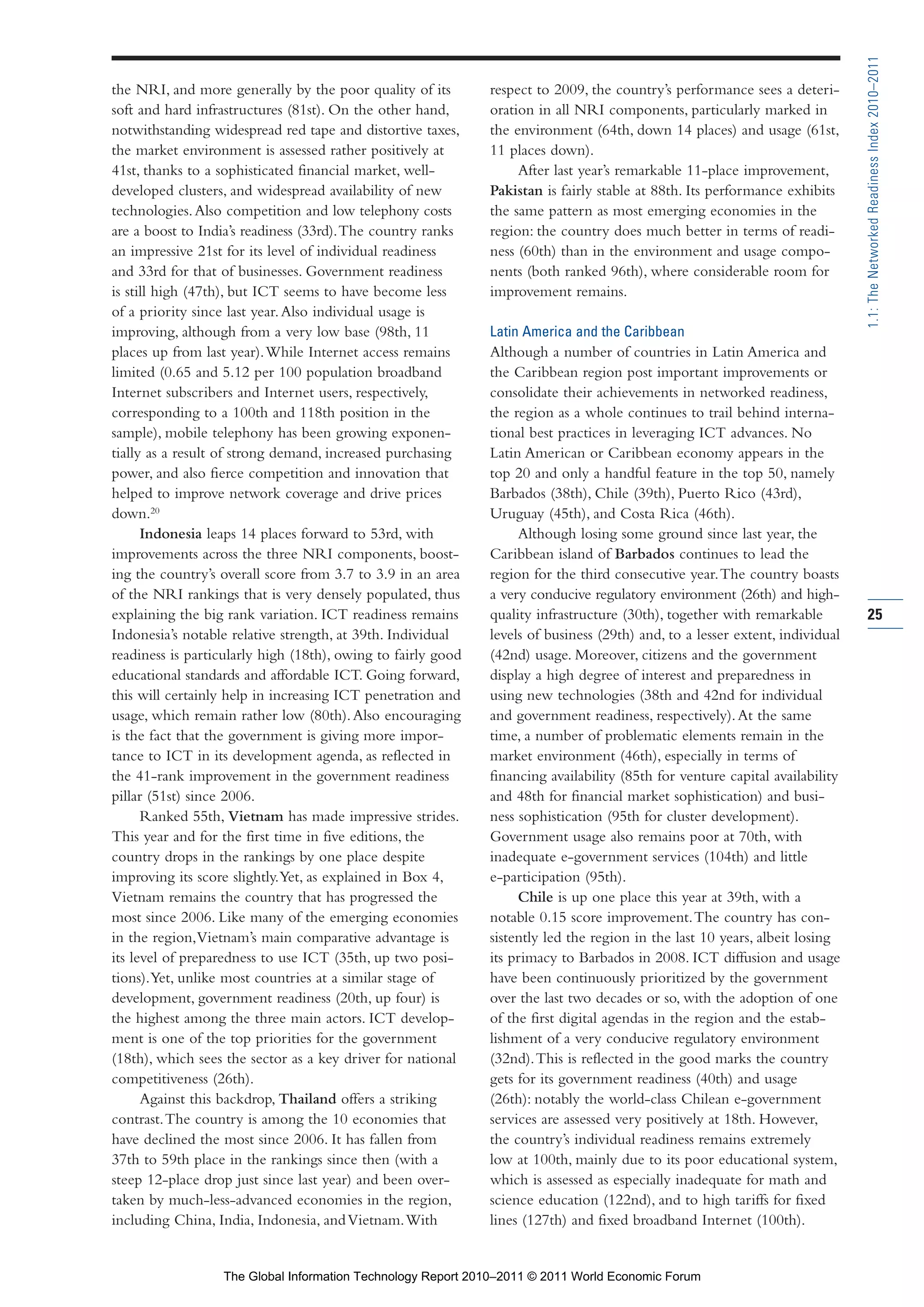 Part 1_r2_PART 1 3/29/11 6:44 AM Page 25




                                                                                                                                              1.1: The Networked Readiness Index 2010–2011
                the NRI, and more generally by the poor quality of its        respect to 2009, the country’s performance sees a deteri-
                soft and hard infrastructures (81st). On the other hand,      oration in all NRI components, particularly marked in
                notwithstanding widespread red tape and distortive taxes,     the environment (64th, down 14 places) and usage (61st,
                the market environment is assessed rather positively at       11 places down).
                41st, thanks to a sophisticated financial market, well-            After last year’s remarkable 11-place improvement,
                developed clusters, and widespread availability of new        Pakistan is fairly stable at 88th. Its performance exhibits
                technologies. Also competition and low telephony costs        the same pattern as most emerging economies in the
                are a boost to India’s readiness (33rd). The country ranks    region: the country does much better in terms of readi-
                an impressive 21st for its level of individual readiness      ness (60th) than in the environment and usage compo-
                and 33rd for that of businesses. Government readiness         nents (both ranked 96th), where considerable room for
                is still high (47th), but ICT seems to have become less       improvement remains.
                of a priority since last year. Also individual usage is
                improving, although from a very low base (98th, 11            Latin America and the Caribbean
                places up from last year). While Internet access remains      Although a number of countries in Latin America and
                limited (0.65 and 5.12 per 100 population broadband           the Caribbean region post important improvements or
                Internet subscribers and Internet users, respectively,        consolidate their achievements in networked readiness,
                corresponding to a 100th and 118th position in the            the region as a whole continues to trail behind interna-
                sample), mobile telephony has been growing exponen-           tional best practices in leveraging ICT advances. No
                tially as a result of strong demand, increased purchasing     Latin American or Caribbean economy appears in the
                power, and also fierce competition and innovation that        top 20 and only a handful feature in the top 50, namely
                helped to improve network coverage and drive prices           Barbados (38th), Chile (39th), Puerto Rico (43rd),
                down.20                                                       Uruguay (45th), and Costa Rica (46th).
                      Indonesia leaps 14 places forward to 53rd, with              Although losing some ground since last year, the
                improvements across the three NRI components, boost-          Caribbean island of Barbados continues to lead the
                ing the country’s overall score from 3.7 to 3.9 in an area    region for the third consecutive year. The country boasts
                of the NRI rankings that is very densely populated, thus      a very conducive regulatory environment (26th) and high-
                explaining the big rank variation. ICT readiness remains      quality infrastructure (30th), together with remarkable         25
                Indonesia’s notable relative strength, at 39th. Individual    levels of business (29th) and, to a lesser extent, individual
                readiness is particularly high (18th), owing to fairly good   (42nd) usage. Moreover, citizens and the government
                educational standards and affordable ICT. Going forward,      display a high degree of interest and preparedness in
                this will certainly help in increasing ICT penetration and    using new technologies (38th and 42nd for individual
                usage, which remain rather low (80th). Also encouraging       and government readiness, respectively). At the same
                is the fact that the government is giving more impor-         time, a number of problematic elements remain in the
                tance to ICT in its development agenda, as reflected in       market environment (46th), especially in terms of
                the 41-rank improvement in the government readiness           financing availability (85th for venture capital availability
                pillar (51st) since 2006.                                     and 48th for financial market sophistication) and busi-
                      Ranked 55th, Vietnam has made impressive strides.       ness sophistication (95th for cluster development).
                This year and for the first time in five editions, the        Government usage also remains poor at 70th, with
                country drops in the rankings by one place despite            inadequate e-government services (104th) and little
                improving its score slightly. Yet, as explained in Box 4,     e-participation (95th).
                Vietnam remains the country that has progressed the                Chile is up one place this year at 39th, with a
                most since 2006. Like many of the emerging economies          notable 0.15 score improvement. The country has con-
                in the region, Vietnam’s main comparative advantage is        sistently led the region in the last 10 years, albeit losing
                its level of preparedness to use ICT (35th, up two posi-      its primacy to Barbados in 2008. ICT diffusion and usage
                tions). Yet, unlike most countries at a similar stage of      have been continuously prioritized by the government
                development, government readiness (20th, up four) is          over the last two decades or so, with the adoption of one
                the highest among the three main actors. ICT develop-         of the first digital agendas in the region and the estab-
                ment is one of the top priorities for the government          lishment of a very conducive regulatory environment
                (18th), which sees the sector as a key driver for national    (32nd). This is reflected in the good marks the country
                competitiveness (26th).                                       gets for its government readiness (40th) and usage
                      Against this backdrop, Thailand offers a striking       (26th): notably the world-class Chilean e-government
                contrast. The country is among the 10 economies that          services are assessed very positively at 18th. However,
                have declined the most since 2006. It has fallen from         the country’s individual readiness remains extremely
                37th to 59th place in the rankings since then (with a         low at 100th, mainly due to its poor educational system,
                steep 12-place drop just since last year) and been over-      which is assessed as especially inadequate for math and
                taken by much-less-advanced economies in the region,          science education (122nd), and to high tariffs for fixed
                including China, India, Indonesia, and Vietnam. With          lines (127th) and fixed broadband Internet (100th).


                                  The Global Information Technology Report 2010–2011 © 2011 World Economic Forum
 