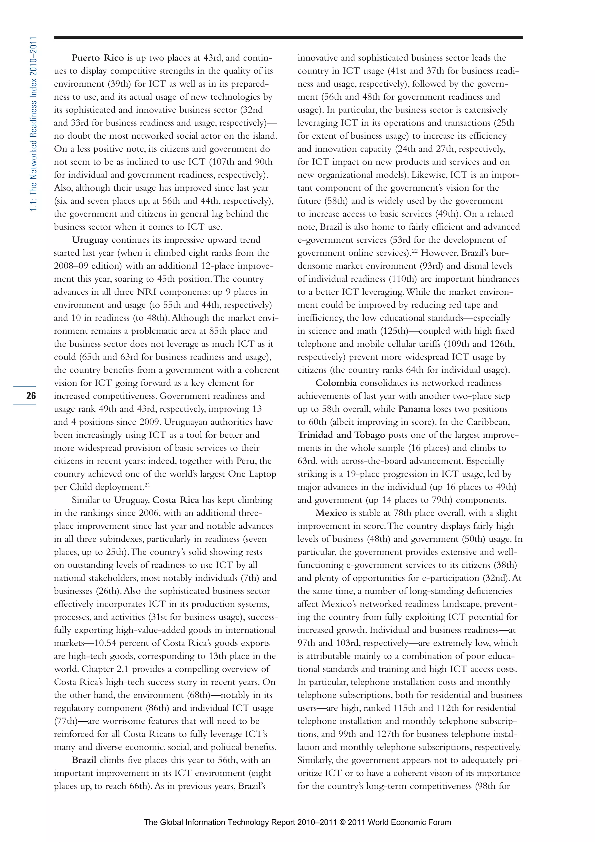 Part 1_r2_PART 1 3/29/11 6:44 AM Page 26




      1.1: The Networked Readiness Index 2010–2011

                                                           Puerto Rico is up two places at 43rd, and contin-         innovative and sophisticated business sector leads the
                                                     ues to display competitive strengths in the quality of its      country in ICT usage (41st and 37th for business readi-
                                                     environment (39th) for ICT as well as in its prepared-          ness and usage, respectively), followed by the govern-
                                                     ness to use, and its actual usage of new technologies by        ment (56th and 48th for government readiness and
                                                     its sophisticated and innovative business sector (32nd          usage). In particular, the business sector is extensively
                                                     and 33rd for business readiness and usage, respectively)—       leveraging ICT in its operations and transactions (25th
                                                     no doubt the most networked social actor on the island.         for extent of business usage) to increase its efficiency
                                                     On a less positive note, its citizens and government do         and innovation capacity (24th and 27th, respectively,
                                                     not seem to be as inclined to use ICT (107th and 90th           for ICT impact on new products and services and on
                                                     for individual and government readiness, respectively).         new organizational models). Likewise, ICT is an impor-
                                                     Also, although their usage has improved since last year         tant component of the government’s vision for the
                                                     (six and seven places up, at 56th and 44th, respectively),      future (58th) and is widely used by the government
                                                     the government and citizens in general lag behind the           to increase access to basic services (49th). On a related
                                                     business sector when it comes to ICT use.                       note, Brazil is also home to fairly efficient and advanced
                                                           Uruguay continues its impressive upward trend             e-government services (53rd for the development of
                                                     started last year (when it climbed eight ranks from the         government online services).22 However, Brazil’s bur-
                                                     2008–09 edition) with an additional 12-place improve-           densome market environment (93rd) and dismal levels
                                                     ment this year, soaring to 45th position. The country           of individual readiness (110th) are important hindrances
                                                     advances in all three NRI components: up 9 places in            to a better ICT leveraging. While the market environ-
                                                     environment and usage (to 55th and 44th, respectively)          ment could be improved by reducing red tape and
                                                     and 10 in readiness (to 48th). Although the market envi-        inefficiency, the low educational standards—especially
                                                     ronment remains a problematic area at 85th place and            in science and math (125th)—coupled with high fixed
                                                     the business sector does not leverage as much ICT as it         telephone and mobile cellular tariffs (109th and 126th,
                                                     could (65th and 63rd for business readiness and usage),         respectively) prevent more widespread ICT usage by
                                                     the country benefits from a government with a coherent          citizens (the country ranks 64th for individual usage).
                                                     vision for ICT going forward as a key element for                     Colombia consolidates its networked readiness
     26                                              increased competitiveness. Government readiness and             achievements of last year with another two-place step
                                                     usage rank 49th and 43rd, respectively, improving 13            up to 58th overall, while Panama loses two positions
                                                     and 4 positions since 2009. Uruguayan authorities have          to 60th (albeit improving in score). In the Caribbean,
                                                     been increasingly using ICT as a tool for better and            Trinidad and Tobago posts one of the largest improve-
                                                     more widespread provision of basic services to their            ments in the whole sample (16 places) and climbs to
                                                     citizens in recent years: indeed, together with Peru, the       63rd, with across-the-board advancement. Especially
                                                     country achieved one of the world’s largest One Laptop          striking is a 19-place progression in ICT usage, led by
                                                     per Child deployment.21                                         major advances in the individual (up 16 places to 49th)
                                                           Similar to Uruguay, Costa Rica has kept climbing          and government (up 14 places to 79th) components.
                                                     in the rankings since 2006, with an additional three-                 Mexico is stable at 78th place overall, with a slight
                                                     place improvement since last year and notable advances          improvement in score. The country displays fairly high
                                                     in all three subindexes, particularly in readiness (seven       levels of business (48th) and government (50th) usage. In
                                                     places, up to 25th). The country’s solid showing rests          particular, the government provides extensive and well-
                                                     on outstanding levels of readiness to use ICT by all            functioning e-government services to its citizens (38th)
                                                     national stakeholders, most notably individuals (7th) and       and plenty of opportunities for e-participation (32nd). At
                                                     businesses (26th). Also the sophisticated business sector       the same time, a number of long-standing deficiencies
                                                     effectively incorporates ICT in its production systems,         affect Mexico’s networked readiness landscape, prevent-
                                                     processes, and activities (31st for business usage), success-   ing the country from fully exploiting ICT potential for
                                                     fully exporting high-value-added goods in international         increased growth. Individual and business readiness—at
                                                     markets—10.54 percent of Costa Rica’s goods exports             97th and 103rd, respectively—are extremely low, which
                                                     are high-tech goods, corresponding to 13th place in the         is attributable mainly to a combination of poor educa-
                                                     world. Chapter 2.1 provides a compelling overview of            tional standards and training and high ICT access costs.
                                                     Costa Rica’s high-tech success story in recent years. On        In particular, telephone installation costs and monthly
                                                     the other hand, the environment (68th)—notably in its           telephone subscriptions, both for residential and business
                                                     regulatory component (86th) and individual ICT usage            users—are high, ranked 115th and 112th for residential
                                                     (77th)—are worrisome features that will need to be              telephone installation and monthly telephone subscrip-
                                                     reinforced for all Costa Ricans to fully leverage ICT’s         tions, and 99th and 127th for business telephone instal-
                                                     many and diverse economic, social, and political benefits.      lation and monthly telephone subscriptions, respectively.
                                                           Brazil climbs five places this year to 56th, with an      Similarly, the government appears not to adequately pri-
                                                     important improvement in its ICT environment (eight             oritize ICT or to have a coherent vision of its importance
                                                     places up, to reach 66th). As in previous years, Brazil’s       for the country’s long-term competitiveness (98th for


                                                                             The Global Information Technology Report 2010–2011 © 2011 World Economic Forum
 
