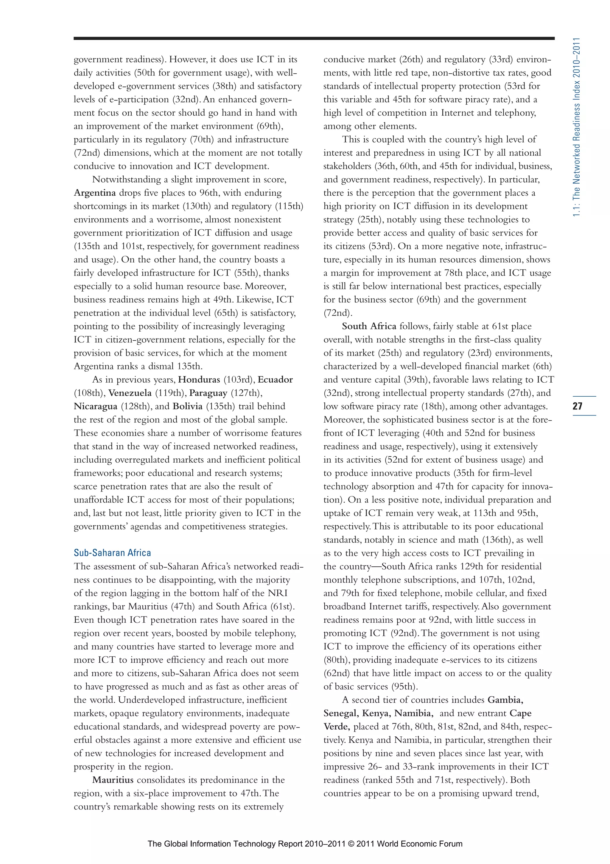Part 1_r2_PART 1 3/29/11 6:44 AM Page 27




                                                                                                                                              1.1: The Networked Readiness Index 2010–2011
                government readiness). However, it does use ICT in its         conducive market (26th) and regulatory (33rd) environ-
                daily activities (50th for government usage), with well-       ments, with little red tape, non-distortive tax rates, good
                developed e-government services (38th) and satisfactory        standards of intellectual property protection (53rd for
                levels of e-participation (32nd). An enhanced govern-          this variable and 45th for software piracy rate), and a
                ment focus on the sector should go hand in hand with           high level of competition in Internet and telephony,
                an improvement of the market environment (69th),               among other elements.
                particularly in its regulatory (70th) and infrastructure             This is coupled with the country’s high level of
                (72nd) dimensions, which at the moment are not totally         interest and preparedness in using ICT by all national
                conducive to innovation and ICT development.                   stakeholders (36th, 60th, and 45th for individual, business,
                      Notwithstanding a slight improvement in score,           and government readiness, respectively). In particular,
                Argentina drops five places to 96th, with enduring             there is the perception that the government places a
                shortcomings in its market (130th) and regulatory (115th)      high priority on ICT diffusion in its development
                environments and a worrisome, almost nonexistent               strategy (25th), notably using these technologies to
                government prioritization of ICT diffusion and usage           provide better access and quality of basic services for
                (135th and 101st, respectively, for government readiness       its citizens (53rd). On a more negative note, infrastruc-
                and usage). On the other hand, the country boasts a            ture, especially in its human resources dimension, shows
                fairly developed infrastructure for ICT (55th), thanks         a margin for improvement at 78th place, and ICT usage
                especially to a solid human resource base. Moreover,           is still far below international best practices, especially
                business readiness remains high at 49th. Likewise, ICT         for the business sector (69th) and the government
                penetration at the individual level (65th) is satisfactory,    (72nd).
                pointing to the possibility of increasingly leveraging               South Africa follows, fairly stable at 61st place
                ICT in citizen-government relations, especially for the        overall, with notable strengths in the first-class quality
                provision of basic services, for which at the moment           of its market (25th) and regulatory (23rd) environments,
                Argentina ranks a dismal 135th.                                characterized by a well-developed financial market (6th)
                      As in previous years, Honduras (103rd), Ecuador          and venture capital (39th), favorable laws relating to ICT
                (108th), Venezuela (119th), Paraguay (127th),                  (32nd), strong intellectual property standards (27th), and
                Nicaragua (128th), and Bolivia (135th) trail behind            low software piracy rate (18th), among other advantages.       27
                the rest of the region and most of the global sample.          Moreover, the sophisticated business sector is at the fore-
                These economies share a number of worrisome features           front of ICT leveraging (40th and 52nd for business
                that stand in the way of increased networked readiness,        readiness and usage, respectively), using it extensively
                including overregulated markets and inefficient political      in its activities (52nd for extent of business usage) and
                frameworks; poor educational and research systems;             to produce innovative products (35th for firm-level
                scarce penetration rates that are also the result of           technology absorption and 47th for capacity for innova-
                unaffordable ICT access for most of their populations;         tion). On a less positive note, individual preparation and
                and, last but not least, little priority given to ICT in the   uptake of ICT remain very weak, at 113th and 95th,
                governments’ agendas and competitiveness strategies.           respectively. This is attributable to its poor educational
                                                                               standards, notably in science and math (136th), as well
                Sub-Saharan Africa                                             as to the very high access costs to ICT prevailing in
                The assessment of sub-Saharan Africa’s networked readi-        the country—South Africa ranks 129th for residential
                ness continues to be disappointing, with the majority          monthly telephone subscriptions, and 107th, 102nd,
                of the region lagging in the bottom half of the NRI            and 79th for fixed telephone, mobile cellular, and fixed
                rankings, bar Mauritius (47th) and South Africa (61st).        broadband Internet tariffs, respectively. Also government
                Even though ICT penetration rates have soared in the           readiness remains poor at 92nd, with little success in
                region over recent years, boosted by mobile telephony,         promoting ICT (92nd). The government is not using
                and many countries have started to leverage more and           ICT to improve the efficiency of its operations either
                more ICT to improve efficiency and reach out more              (80th), providing inadequate e-services to its citizens
                and more to citizens, sub-Saharan Africa does not seem         (62nd) that have little impact on access to or the quality
                to have progressed as much and as fast as other areas of       of basic services (95th).
                the world. Underdeveloped infrastructure, inefficient                A second tier of countries includes Gambia,
                markets, opaque regulatory environments, inadequate            Senegal, Kenya, Namibia, and new entrant Cape
                educational standards, and widespread poverty are pow-         Verde, placed at 76th, 80th, 81st, 82nd, and 84th, respec-
                erful obstacles against a more extensive and efficient use     tively. Kenya and Namibia, in particular, strengthen their
                of new technologies for increased development and              positions by nine and seven places since last year, with
                prosperity in the region.                                      impressive 26- and 33-rank improvements in their ICT
                     Mauritius consolidates its predominance in the            readiness (ranked 55th and 71st, respectively). Both
                region, with a six-place improvement to 47th. The              countries appear to be on a promising upward trend,
                country’s remarkable showing rests on its extremely


                                   The Global Information Technology Report 2010–2011 © 2011 World Economic Forum
 