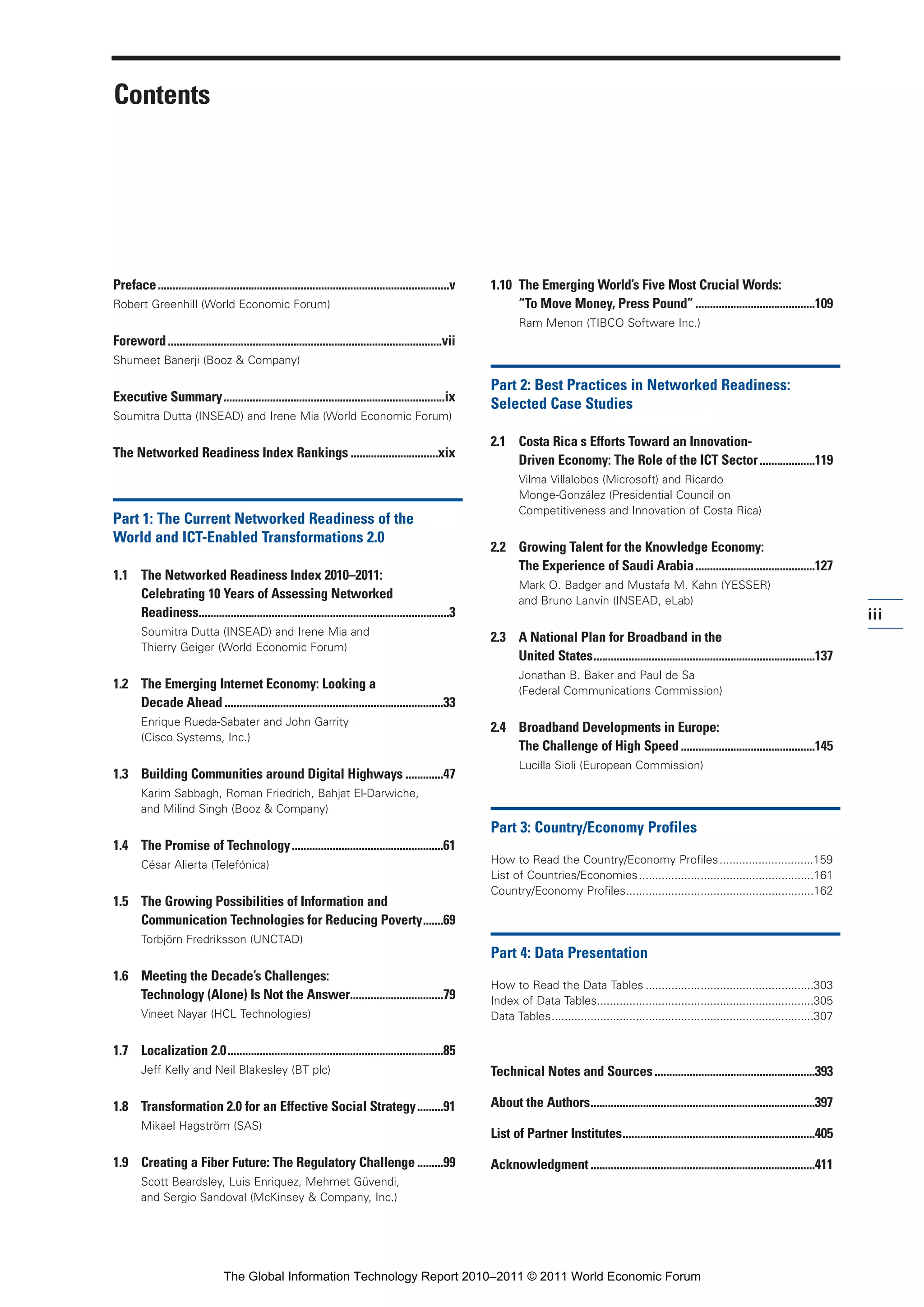 Part 1_r2_PART 1 3/29/11 6:44 AM Page iii




                 Contents




                 Preface ....................................................................................................v   1.10 The Emerging World’s Five Most Crucial Words:
                 Robert Greenhill (World Economic Forum)                                                                              “To Move Money, Press Pound” .........................................109
                                                                                                                                        Ram Menon (TIBCO Software Inc.)
                 Foreword ..............................................................................................vii
                 Shumeet Banerji (Booz & Company)

                                                                                                                                 Part 2: Best Practices in Networked Readiness:
                 Executive Summary............................................................................ix
                                                                                                                                 Selected Case Studies
                 Soumitra Dutta (INSEAD) and Irene Mia (World Economic Forum)

                                                                                                                                 2.1 Costa Rica s Efforts Toward an Innovation-
                 The Networked Readiness Index Rankings ..............................xix
                                                                                                                                     Driven Economy: The Role of the ICT Sector ...................119
                                                                                                                                        Vilma Villalobos (Microsoft) and Ricardo
                                                                                                                                        Monge-González (Presidential Council on
                                                                                                                                        Competitiveness and Innovation of Costa Rica)
                 Part 1: The Current Networked Readiness of the
                 World and ICT-Enabled Transformations 2.0
                                                                                                                                 2.2 Growing Talent for the Knowledge Economy:
                                                                                                                                     The Experience of Saudi Arabia .........................................127
                 1.1 The Networked Readiness Index 2010–2011:
                                                                                                                                        Mark O. Badger and Mustafa M. Kahn (YESSER)
                     Celebrating 10 Years of Assessing Networked                                                                        and Bruno Lanvin (INSEAD, eLab)
                     Readiness......................................................................................3                                                                                                                iii
                         Soumitra Dutta (INSEAD) and Irene Mia and
                                                                                                                                 2.3 A National Plan for Broadband in the
                         Thierry Geiger (World Economic Forum)
                                                                                                                                     United States............................................................................137
                                                                                                                                        Jonathan B. Baker and Paul de Sa
                 1.2 The Emerging Internet Economy: Looking a                                                                           (Federal Communications Commission)
                     Decade Ahead ...........................................................................33
                         Enrique Rueda-Sabater and John Garrity
                                                                                                                                 2.4 Broadband Developments in Europe:
                         (Cisco Systems, Inc.)
                                                                                                                                     The Challenge of High Speed ..............................................145
                                                                                                                                        Lucilla Sioli (European Commission)
                 1.3 Building Communities around Digital Highways .............47
                         Karim Sabbagh, Roman Friedrich, Bahjat El-Darwiche,
                         and Milind Singh (Booz & Company)
                                                                                                                                 Part 3: Country/Economy Profiles
                 1.4 The Promise of Technology ....................................................61
                         César Alierta (Telefónica)                                                                              How to Read the Country/Economy Profiles .............................159
                                                                                                                                 List of Countries/Economies ......................................................161
                                                                                                                                 Country/Economy Profiles..........................................................162
                 1.5 The Growing Possibilities of Information and
                     Communication Technologies for Reducing Poverty.......69
                         Torbjörn Fredriksson (UNCTAD)
                                                                                                                                 Part 4: Data Presentation
                 1.6 Meeting the Decade’s Challenges:
                                                                                                                                 How to Read the Data Tables ....................................................303
                     Technology (Alone) Is Not the Answer................................79                                      Index of Data Tables...................................................................305
                         Vineet Nayar (HCL Technologies)                                                                         Data Tables.................................................................................307


                 1.7 Localization 2.0..........................................................................85
                         Jeff Kelly and Neil Blakesley (BT plc)                                                                  Technical Notes and Sources .......................................................393

                 1.8 Transformation 2.0 for an Effective Social Strategy.........91                                              About the Authors.............................................................................397
                         Mikael Hagström (SAS)
                                                                                                                                 List of Partner Institutes..................................................................405

                 1.9 Creating a Fiber Future: The Regulatory Challenge .........99                                               Acknowledgment .............................................................................411
                         Scott Beardsley, Luis Enriquez, Mehmet Güvendi,
                         and Sergio Sandoval (McKinsey & Company, Inc.)




                                                    The Global Information Technology Report 2010–2011 © 2011 World Economic Forum
 