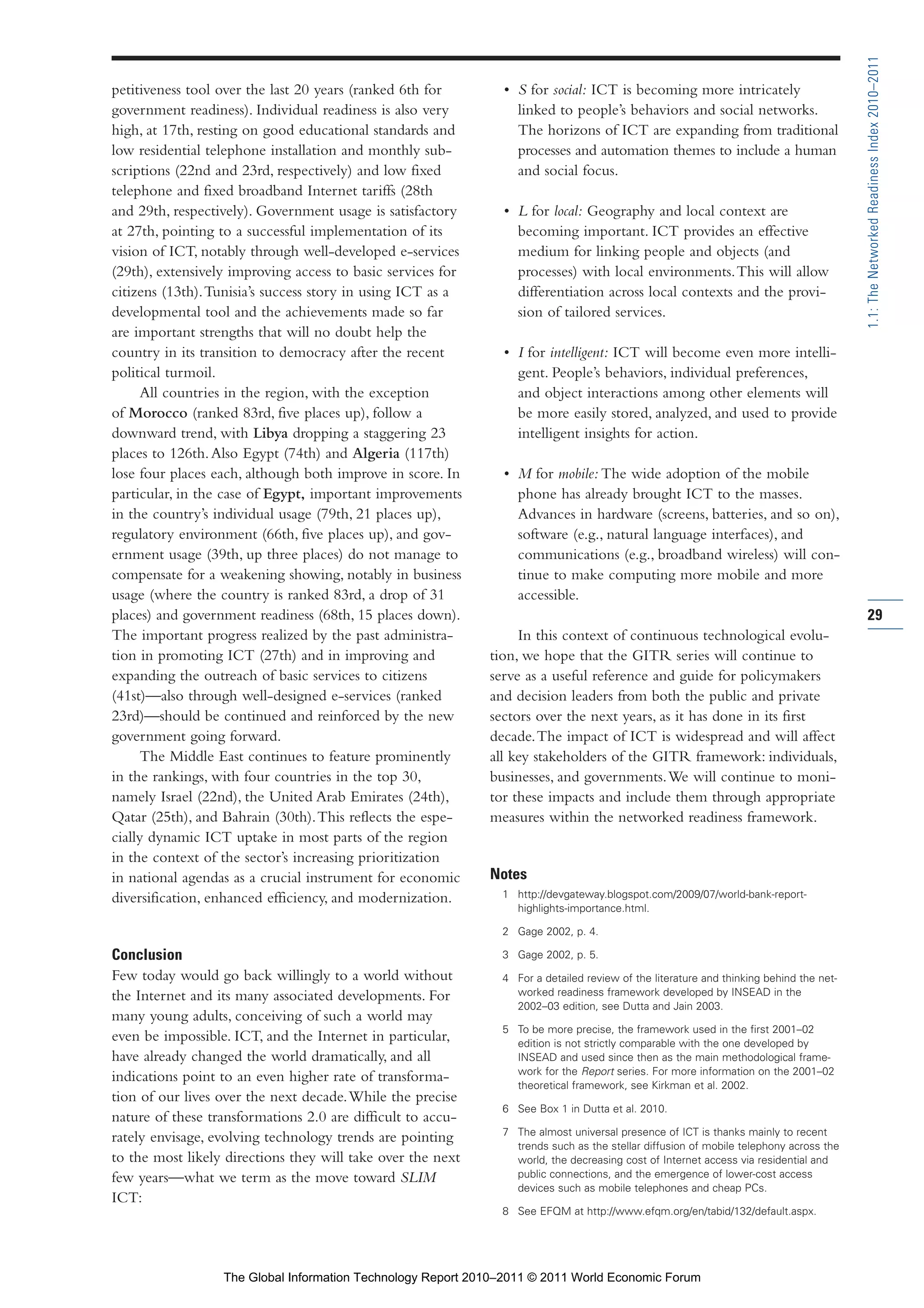Part 1_r2_PART 1 3/29/11 6:44 AM Page 29




                                                                                                                                                        1.1: The Networked Readiness Index 2010–2011
                petitiveness tool over the last 20 years (ranked 6th for       • S for social: ICT is becoming more intricately
                government readiness). Individual readiness is also very         linked to people’s behaviors and social networks.
                high, at 17th, resting on good educational standards and         The horizons of ICT are expanding from traditional
                low residential telephone installation and monthly sub-          processes and automation themes to include a human
                scriptions (22nd and 23rd, respectively) and low fixed           and social focus.
                telephone and fixed broadband Internet tariffs (28th
                and 29th, respectively). Government usage is satisfactory      • L for local: Geography and local context are
                at 27th, pointing to a successful implementation of its          becoming important. ICT provides an effective
                vision of ICT, notably through well-developed e-services         medium for linking people and objects (and
                (29th), extensively improving access to basic services for       processes) with local environments. This will allow
                citizens (13th). Tunisia’s success story in using ICT as a       differentiation across local contexts and the provi-
                developmental tool and the achievements made so far              sion of tailored services.
                are important strengths that will no doubt help the
                country in its transition to democracy after the recent        • I for intelligent: ICT will become even more intelli-
                political turmoil.                                               gent. People’s behaviors, individual preferences,
                      All countries in the region, with the exception            and object interactions among other elements will
                of Morocco (ranked 83rd, five places up), follow a               be more easily stored, analyzed, and used to provide
                downward trend, with Libya dropping a staggering 23              intelligent insights for action.
                places to 126th. Also Egypt (74th) and Algeria (117th)
                lose four places each, although both improve in score. In      • M for mobile: The wide adoption of the mobile
                particular, in the case of Egypt, important improvements         phone has already brought ICT to the masses.
                in the country’s individual usage (79th, 21 places up),          Advances in hardware (screens, batteries, and so on),
                regulatory environment (66th, five places up), and gov-          software (e.g., natural language interfaces), and
                ernment usage (39th, up three places) do not manage to           communications (e.g., broadband wireless) will con-
                compensate for a weakening showing, notably in business          tinue to make computing more mobile and more
                usage (where the country is ranked 83rd, a drop of 31            accessible.
                places) and government readiness (68th, 15 places down).                                                                                29
                The important progress realized by the past administra-           In this context of continuous technological evolu-
                tion in promoting ICT (27th) and in improving and            tion, we hope that the GITR series will continue to
                expanding the outreach of basic services to citizens         serve as a useful reference and guide for policymakers
                (41st)—also through well-designed e-services (ranked         and decision leaders from both the public and private
                23rd)—should be continued and reinforced by the new          sectors over the next years, as it has done in its first
                government going forward.                                    decade. The impact of ICT is widespread and will affect
                      The Middle East continues to feature prominently       all key stakeholders of the GITR framework: individuals,
                in the rankings, with four countries in the top 30,          businesses, and governments. We will continue to moni-
                namely Israel (22nd), the United Arab Emirates (24th),       tor these impacts and include them through appropriate
                Qatar (25th), and Bahrain (30th). This reflects the espe-    measures within the networked readiness framework.
                cially dynamic ICT uptake in most parts of the region
                in the context of the sector’s increasing prioritization
                in national agendas as a crucial instrument for economic     Notes
                diversification, enhanced efficiency, and modernization.       1 http://devgateway.blogspot.com/2009/07/world-bank-report-
                                                                                 highlights-importance.html.

                                                                               2 Gage 2002, p. 4.

                Conclusion                                                     3 Gage 2002, p. 5.
                Few today would go back willingly to a world without           4 For a detailed review of the literature and thinking behind the net-
                the Internet and its many associated developments. For           worked readiness framework developed by INSEAD in the
                                                                                 2002–03 edition, see Dutta and Jain 2003.
                many young adults, conceiving of such a world may
                                                                               5 To be more precise, the framework used in the first 2001–02
                even be impossible. ICT, and the Internet in particular,         edition is not strictly comparable with the one developed by
                have already changed the world dramatically, and all             INSEAD and used since then as the main methodological frame-
                                                                                 work for the Report series. For more information on the 2001–02
                indications point to an even higher rate of transforma-
                                                                                 theoretical framework, see Kirkman et al. 2002.
                tion of our lives over the next decade. While the precise
                                                                               6 See Box 1 in Dutta et al. 2010.
                nature of these transformations 2.0 are difficult to accu-
                                                                               7 The almost universal presence of ICT is thanks mainly to recent
                rately envisage, evolving technology trends are pointing
                                                                                 trends such as the stellar diffusion of mobile telephony across the
                to the most likely directions they will take over the next       world, the decreasing cost of Internet access via residential and
                few years—what we term as the move toward SLIM                   public connections, and the emergence of lower-cost access
                                                                                 devices such as mobile telephones and cheap PCs.
                ICT:
                                                                               8 See EFQM at http://www.efqm.org/en/tabid/132/default.aspx.




                                  The Global Information Technology Report 2010–2011 © 2011 World Economic Forum
 