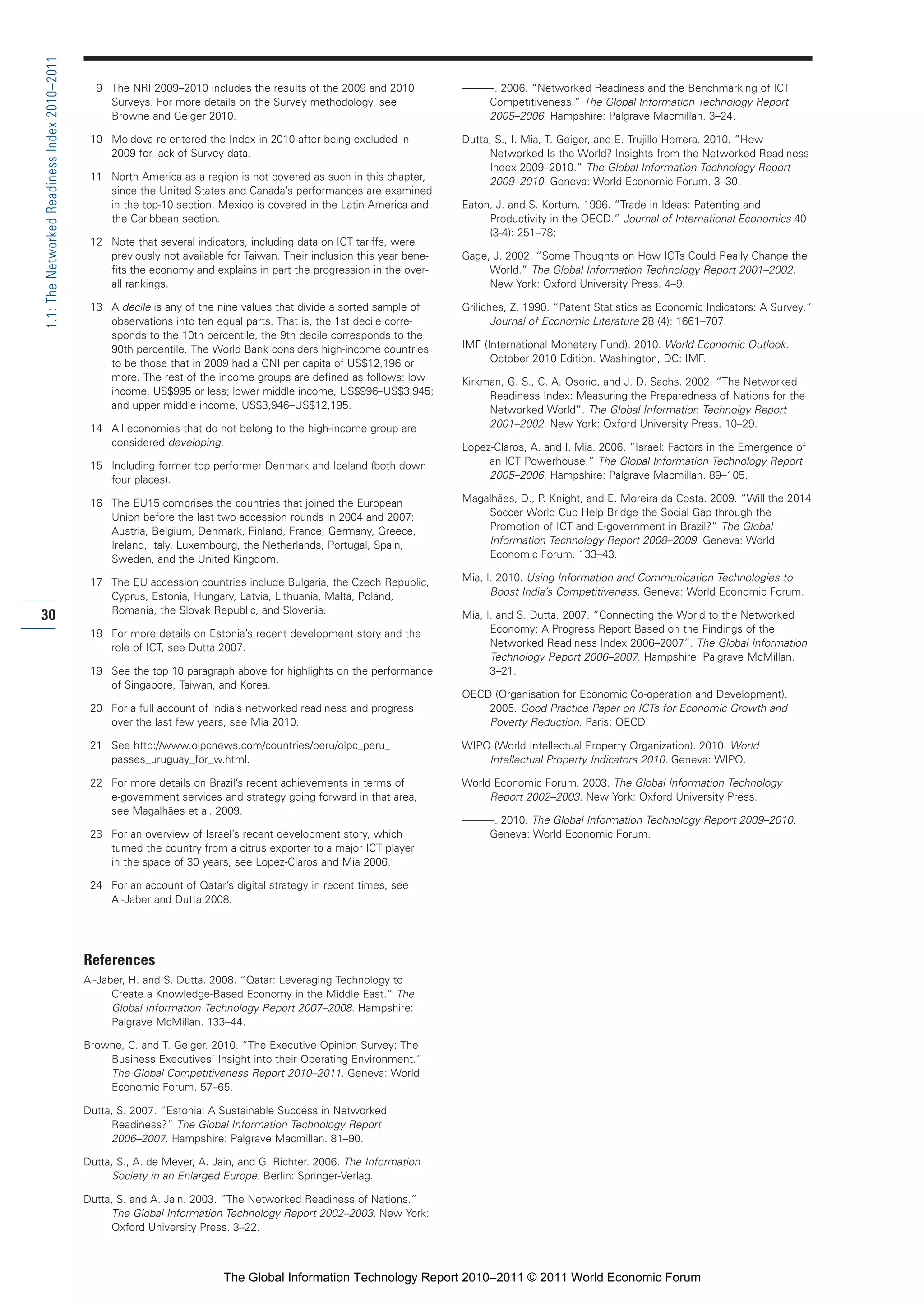 Part 1_r2_PART 1 3/29/11 6:44 AM Page 30




      1.1: The Networked Readiness Index 2010–2011

                                                       9 The NRI 2009–2010 includes the results of the 2009 and 2010            ———. 2006. “Networked Readiness and the Benchmarking of ICT
                                                         Surveys. For more details on the Survey methodology, see                  Competitiveness.” The Global Information Technology Report
                                                         Browne and Geiger 2010.                                                   2005–2006. Hampshire: Palgrave Macmillan. 3–24.

                                                      10 Moldova re-entered the Index in 2010 after being excluded in           Dutta, S., I. Mia, T. Geiger, and E. Trujillo Herrera. 2010. “How
                                                         2009 for lack of Survey data.                                               Networked Is the World? Insights from the Networked Readiness
                                                                                                                                     Index 2009–2010.” The Global Information Technology Report
                                                      11 North America as a region is not covered as such in this chapter,           2009–2010. Geneva: World Economic Forum. 3–30.
                                                         since the United States and Canada’s performances are examined
                                                         in the top-10 section. Mexico is covered in the Latin America and      Eaton, J. and S. Kortum. 1996. “Trade in Ideas: Patenting and
                                                         the Caribbean section.                                                      Productivity in the OECD.” Journal of International Economics 40
                                                                                                                                     (3-4): 251–78;
                                                      12 Note that several indicators, including data on ICT tariffs, were
                                                         previously not available for Taiwan. Their inclusion this year bene-   Gage, J. 2002. “Some Thoughts on How ICTs Could Really Change the
                                                         fits the economy and explains in part the progression in the over-          World.” The Global Information Technology Report 2001–2002.
                                                         all rankings.                                                               New York: Oxford University Press. 4–9.

                                                      13 A decile is any of the nine values that divide a sorted sample of      Griliches, Z. 1990. “Patent Statistics as Economic Indicators: A Survey.”
                                                         observations into ten equal parts. That is, the 1st decile corre-             Journal of Economic Literature 28 (4): 1661–707.
                                                         sponds to the 10th percentile, the 9th decile corresponds to the
                                                         90th percentile. The World Bank considers high-income countries        IMF (International Monetary Fund). 2010. World Economic Outlook.
                                                         to be those that in 2009 had a GNI per capita of US$12,196 or                October 2010 Edition. Washington, DC: IMF.
                                                         more. The rest of the income groups are defined as follows: low        Kirkman, G. S., C. A. Osorio, and J. D. Sachs. 2002. “The Networked
                                                         income, US$995 or less; lower middle income, US$996–US$3,945;               Readiness Index: Measuring the Preparedness of Nations for the
                                                         and upper middle income, US$3,946–US$12,195.                                Networked World”. The Global Information Technolgy Report
                                                      14 All economies that do not belong to the high-income group are               2001–2002. New York: Oxford University Press. 10–29.
                                                         considered developing.                                                 Lopez-Claros, A. and I. Mia. 2006. “Israel: Factors in the Emergence of
                                                      15 Including former top performer Denmark and Iceland (both down               an ICT Powerhouse.” The Global Information Technology Report
                                                         four places).                                                               2005–2006. Hampshire: Palgrave Macmillan. 89–105.

                                                      16 The EU15 comprises the countries that joined the European              Magalhães, D., P. Knight, and E. Moreira da Costa. 2009. “Will the 2014
                                                         Union before the last two accession rounds in 2004 and 2007:               Soccer World Cup Help Bridge the Social Gap through the
                                                         Austria, Belgium, Denmark, Finland, France, Germany, Greece,               Promotion of ICT and E-government in Brazil?” The Global
                                                         Ireland, Italy, Luxembourg, the Netherlands, Portugal, Spain,              Information Technology Report 2008–2009. Geneva: World
                                                         Sweden, and the United Kingdom.                                            Economic Forum. 133–43.

                                                      17 The EU accession countries include Bulgaria, the Czech Republic,       Mia, I. 2010. Using Information and Communication Technologies to
                                                         Cyprus, Estonia, Hungary, Latvia, Lithuania, Malta, Poland,                  Boost India’s Competitiveness. Geneva: World Economic Forum.
                                                         Romania, the Slovak Republic, and Slovenia.
     30                                                                                                                         Mia, I. and S. Dutta. 2007. “Connecting the World to the Networked
                                                      18 For more details on Estonia’s recent development story and the               Economy: A Progress Report Based on the Findings of the
                                                         role of ICT, see Dutta 2007.                                                 Networked Readiness Index 2006–2007”. The Global Information
                                                                                                                                      Technology Report 2006–2007. Hampshire: Palgrave McMillan.
                                                      19 See the top 10 paragraph above for highlights on the performance             3–21.
                                                         of Singapore, Taiwan, and Korea.
                                                                                                                                OECD (Organisation for Economic Co-operation and Development).
                                                      20 For a full account of India’s networked readiness and progress             2005. Good Practice Paper on ICTs for Economic Growth and
                                                         over the last few years, see Mia 2010.                                     Poverty Reduction. Paris: OECD.

                                                      21 See http://www.olpcnews.com/countries/peru/olpc_peru_                  WIPO (World Intellectual Property Organization). 2010. World
                                                         passes_uruguay_for_w.html.                                                 Intellectual Property Indicators 2010. Geneva: WIPO.

                                                      22 For more details on Brazil’s recent achievements in terms of           World Economic Forum. 2003. The Global Information Technology
                                                         e-government services and strategy going forward in that area,              Report 2002–2003. New York: Oxford University Press.
                                                         see Magalhães et al. 2009.
                                                                                                                                ———. 2010. The Global Information Technology Report 2009–2010.
                                                      23 For an overview of Israel’s recent development story, which               Geneva: World Economic Forum.
                                                         turned the country from a citrus exporter to a major ICT player
                                                         in the space of 30 years, see Lopez-Claros and Mia 2006.

                                                      24 For an account of Qatar’s digital strategy in recent times, see
                                                         Al-Jaber and Dutta 2008.




                                                     References
                                                     Al-Jaber, H. and S. Dutta. 2008. “Qatar: Leveraging Technology to
                                                           Create a Knowledge-Based Economy in the Middle East.” The
                                                           Global Information Technology Report 2007–2008. Hampshire:
                                                           Palgrave McMillan. 133–44.

                                                     Browne, C. and T. Geiger. 2010. “The Executive Opinion Survey: The
                                                         Business Executives’ Insight into their Operating Environment.”
                                                         The Global Competitiveness Report 2010–2011. Geneva: World
                                                         Economic Forum. 57–65.

                                                     Dutta, S. 2007. “Estonia: A Sustainable Success in Networked
                                                          Readiness?” The Global Information Technology Report
                                                          2006–2007. Hampshire: Palgrave Macmillan. 81–90.

                                                     Dutta, S., A. de Meyer, A. Jain, and G. Richter. 2006. The Information
                                                          Society in an Enlarged Europe. Berlin: Springer-Verlag.

                                                     Dutta, S. and A. Jain. 2003. “The Networked Readiness of Nations.”
                                                          The Global Information Technology Report 2002–2003. New York:
                                                          Oxford University Press. 3–22.



                                                                                  The Global Information Technology Report 2010–2011 © 2011 World Economic Forum
 