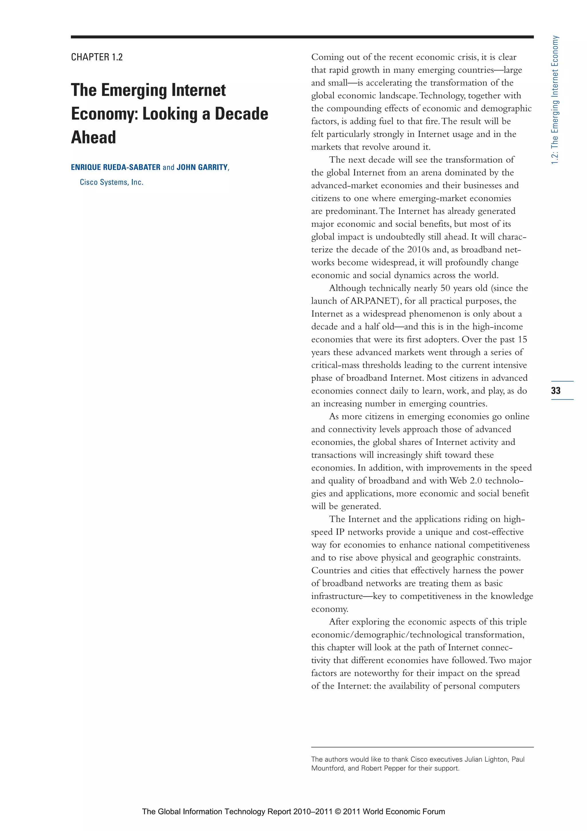 Part 1_r2_PART 1 3/29/11 6:44 AM Page 33




                                                                                                                                                       1.2: The Emerging Internet Economy
                CHAPTER 1.2                                                    Coming out of the recent economic crisis, it is clear
                                                                               that rapid growth in many emerging countries—large
                                                                               and small—is accelerating the transformation of the
                The Emerging Internet                                          global economic landscape. Technology, together with
                                                                               the compounding effects of economic and demographic
                Economy: Looking a Decade                                      factors, is adding fuel to that fire. The result will be
                                                                               felt particularly strongly in Internet usage and in the
                Ahead                                                          markets that revolve around it.
                                                                                     The next decade will see the transformation of
                ENRIQUE RUEDA-SABATER and JOHN GARRITY,
                                                                               the global Internet from an arena dominated by the
                  Cisco Systems, Inc.                                          advanced-market economies and their businesses and
                                                                               citizens to one where emerging-market economies
                                                                               are predominant. The Internet has already generated
                                                                               major economic and social benefits, but most of its
                                                                               global impact is undoubtedly still ahead. It will charac-
                                                                               terize the decade of the 2010s and, as broadband net-
                                                                               works become widespread, it will profoundly change
                                                                               economic and social dynamics across the world.
                                                                                     Although technically nearly 50 years old (since the
                                                                               launch of ARPANET), for all practical purposes, the
                                                                               Internet as a widespread phenomenon is only about a
                                                                               decade and a half old—and this is in the high-income
                                                                               economies that were its first adopters. Over the past 15
                                                                               years these advanced markets went through a series of
                                                                               critical-mass thresholds leading to the current intensive
                                                                               phase of broadband Internet. Most citizens in advanced
                                                                               economies connect daily to learn, work, and play, as do                 33
                                                                               an increasing number in emerging countries.
                                                                                     As more citizens in emerging economies go online
                                                                               and connectivity levels approach those of advanced
                                                                               economies, the global shares of Internet activity and
                                                                               transactions will increasingly shift toward these
                                                                               economies. In addition, with improvements in the speed
                                                                               and quality of broadband and with Web 2.0 technolo-
                                                                               gies and applications, more economic and social benefit
                                                                               will be generated.
                                                                                     The Internet and the applications riding on high-
                                                                               speed IP networks provide a unique and cost-effective
                                                                               way for economies to enhance national competitiveness
                                                                               and to rise above physical and geographic constraints.
                                                                               Countries and cities that effectively harness the power
                                                                               of broadband networks are treating them as basic
                                                                               infrastructure—key to competitiveness in the knowledge
                                                                               economy.
                                                                                     After exploring the economic aspects of this triple
                                                                               economic/demographic/technological transformation,
                                                                               this chapter will look at the path of Internet connec-
                                                                               tivity that different economies have followed. Two major
                                                                               factors are noteworthy for their impact on the spread
                                                                               of the Internet: the availability of personal computers




                                                                               The authors would like to thank Cisco executives Julian Lighton, Paul
                                                                               Mountford, and Robert Pepper for their support.




                                    The Global Information Technology Report 2010–2011 © 2011 World Economic Forum
 
