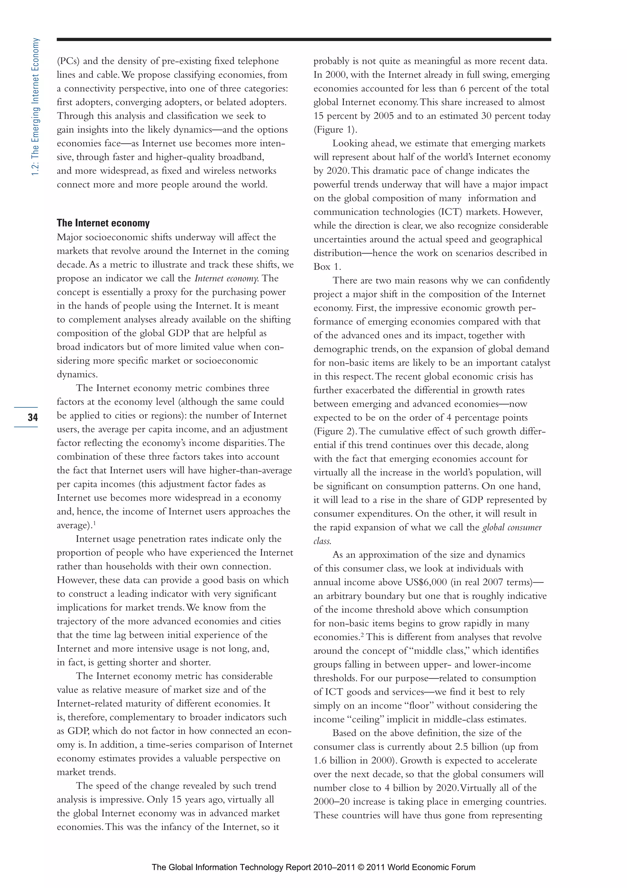 Part 1_r2_PART 1 3/29/11 6:44 AM Page 34




      1.2: The Emerging Internet Economy

                                           (PCs) and the density of pre-existing fixed telephone          probably is not quite as meaningful as more recent data.
                                           lines and cable. We propose classifying economies, from        In 2000, with the Internet already in full swing, emerging
                                           a connectivity perspective, into one of three categories:      economies accounted for less than 6 percent of the total
                                           first adopters, converging adopters, or belated adopters.      global Internet economy. This share increased to almost
                                           Through this analysis and classification we seek to            15 percent by 2005 and to an estimated 30 percent today
                                           gain insights into the likely dynamics—and the options         (Figure 1).
                                           economies face—as Internet use becomes more inten-                    Looking ahead, we estimate that emerging markets
                                           sive, through faster and higher-quality broadband,             will represent about half of the world’s Internet economy
                                           and more widespread, as fixed and wireless networks            by 2020. This dramatic pace of change indicates the
                                           connect more and more people around the world.                 powerful trends underway that will have a major impact
                                                                                                          on the global composition of many information and
                                                                                                          communication technologies (ICT) markets. However,
                                           The Internet economy                                           while the direction is clear, we also recognize considerable
                                           Major socioeconomic shifts underway will affect the            uncertainties around the actual speed and geographical
                                           markets that revolve around the Internet in the coming         distribution—hence the work on scenarios described in
                                           decade. As a metric to illustrate and track these shifts, we   Box 1.
                                           propose an indicator we call the Internet economy. The                There are two main reasons why we can confidently
                                           concept is essentially a proxy for the purchasing power        project a major shift in the composition of the Internet
                                           in the hands of people using the Internet. It is meant         economy. First, the impressive economic growth per-
                                           to complement analyses already available on the shifting       formance of emerging economies compared with that
                                           composition of the global GDP that are helpful as              of the advanced ones and its impact, together with
                                           broad indicators but of more limited value when con-           demographic trends, on the expansion of global demand
                                           sidering more specific market or socioeconomic                 for non-basic items are likely to be an important catalyst
                                           dynamics.                                                      in this respect. The recent global economic crisis has
                                                 The Internet economy metric combines three               further exacerbated the differential in growth rates
                                           factors at the economy level (although the same could          between emerging and advanced economies—now
     34                                    be applied to cities or regions): the number of Internet       expected to be on the order of 4 percentage points
                                           users, the average per capita income, and an adjustment        (Figure 2). The cumulative effect of such growth differ-
                                           factor reflecting the economy’s income disparities. The        ential if this trend continues over this decade, along
                                           combination of these three factors takes into account          with the fact that emerging economies account for
                                           the fact that Internet users will have higher-than-average     virtually all the increase in the world’s population, will
                                           per capita incomes (this adjustment factor fades as            be significant on consumption patterns. On one hand,
                                           Internet use becomes more widespread in a economy              it will lead to a rise in the share of GDP represented by
                                           and, hence, the income of Internet users approaches the        consumer expenditures. On the other, it will result in
                                           average).1                                                     the rapid expansion of what we call the global consumer
                                                 Internet usage penetration rates indicate only the       class.
                                           proportion of people who have experienced the Internet                As an approximation of the size and dynamics
                                           rather than households with their own connection.              of this consumer class, we look at individuals with
                                           However, these data can provide a good basis on which          annual income above US$6,000 (in real 2007 terms)—
                                           to construct a leading indicator with very significant         an arbitrary boundary but one that is roughly indicative
                                           implications for market trends. We know from the               of the income threshold above which consumption
                                           trajectory of the more advanced economies and cities           for non-basic items begins to grow rapidly in many
                                           that the time lag between initial experience of the            economies.2 This is different from analyses that revolve
                                           Internet and more intensive usage is not long, and,            around the concept of “middle class,” which identifies
                                           in fact, is getting shorter and shorter.                       groups falling in between upper- and lower-income
                                                 The Internet economy metric has considerable             thresholds. For our purpose—related to consumption
                                           value as relative measure of market size and of the            of ICT goods and services—we find it best to rely
                                           Internet-related maturity of different economies. It           simply on an income “floor” without considering the
                                           is, therefore, complementary to broader indicators such        income “ceiling” implicit in middle-class estimates.
                                           as GDP, which do not factor in how connected an econ-                 Based on the above definition, the size of the
                                           omy is. In addition, a time-series comparison of Internet      consumer class is currently about 2.5 billion (up from
                                           economy estimates provides a valuable perspective on           1.6 billion in 2000). Growth is expected to accelerate
                                           market trends.                                                 over the next decade, so that the global consumers will
                                                 The speed of the change revealed by such trend           number close to 4 billion by 2020. Virtually all of the
                                           analysis is impressive. Only 15 years ago, virtually all       2000–20 increase is taking place in emerging countries.
                                           the global Internet economy was in advanced market             These countries will have thus gone from representing
                                           economies. This was the infancy of the Internet, so it


                                                                   The Global Information Technology Report 2010–2011 © 2011 World Economic Forum
 