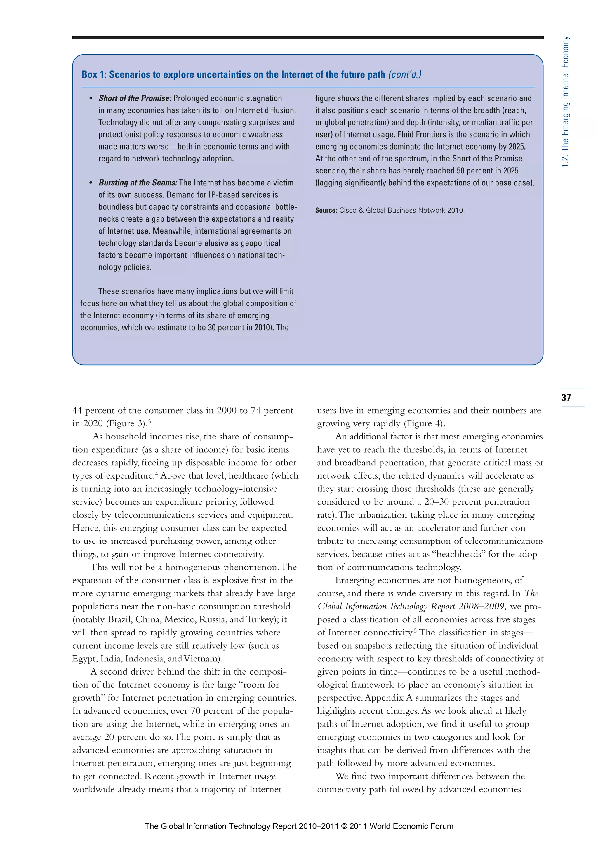 Part 1_r2_PART 1 3/29/11 6:44 AM Page 37




                                                                                                                                                         1.2: The Emerging Internet Economy
                  Box 1: Scenarios to explore uncertainties on the Internet of the future path (cont’d.)

                    • Short of the Promise: Prolonged economic stagnation           figure shows the different shares implied by each scenario and
                      in many economies has taken its toll on Internet diffusion.   it also positions each scenario in terms of the breadth (reach,
                      Technology did not offer any compensating surprises and       or global penetration) and depth (intensity, or median traffic per
                      protectionist policy responses to economic weakness           user) of Internet usage. Fluid Frontiers is the scenario in which
                      made matters worse—both in economic terms and with            emerging economies dominate the Internet economy by 2025.
                      regard to network technology adoption.                        At the other end of the spectrum, in the Short of the Promise
                                                                                    scenario, their share has barely reached 50 percent in 2025
                    • Bursting at the Seams: The Internet has become a victim       (lagging significantly behind the expectations of our base case).
                      of its own success. Demand for IP-based services is
                      boundless but capacity constraints and occasional bottle-     Source: Cisco & Global Business Network 2010.
                      necks create a gap between the expectations and reality
                      of Internet use. Meanwhile, international agreements on
                      technology standards become elusive as geopolitical
                      factors become important influences on national tech-
                      nology policies.

                        These scenarios have many implications but we will limit
                  focus here on what they tell us about the global composition of
                  the Internet economy (in terms of its share of emerging
                  economies, which we estimate to be 30 percent in 2010). The




                                                                                                                                                         37
                44 percent of the consumer class in 2000 to 74 percent              users live in emerging economies and their numbers are
                in 2020 (Figure 3).3                                                growing very rapidly (Figure 4).
                      As household incomes rise, the share of consump-                   An additional factor is that most emerging economies
                tion expenditure (as a share of income) for basic items             have yet to reach the thresholds, in terms of Internet
                decreases rapidly, freeing up disposable income for other           and broadband penetration, that generate critical mass or
                types of expenditure.4 Above that level, healthcare (which          network effects; the related dynamics will accelerate as
                is turning into an increasingly technology-intensive                they start crossing those thresholds (these are generally
                service) becomes an expenditure priority, followed                  considered to be around a 20–30 percent penetration
                closely by telecommunications services and equipment.               rate). The urbanization taking place in many emerging
                Hence, this emerging consumer class can be expected                 economies will act as an accelerator and further con-
                to use its increased purchasing power, among other                  tribute to increasing consumption of telecommunications
                things, to gain or improve Internet connectivity.                   services, because cities act as “beachheads” for the adop-
                     This will not be a homogeneous phenomenon. The                 tion of communications technology.
                expansion of the consumer class is explosive first in the                Emerging economies are not homogeneous, of
                more dynamic emerging markets that already have large               course, and there is wide diversity in this regard. In The
                populations near the non-basic consumption threshold                Global Information Technology Report 2008–2009, we pro-
                (notably Brazil, China, Mexico, Russia, and Turkey); it             posed a classification of all economies across five stages
                will then spread to rapidly growing countries where                 of Internet connectivity.5 The classification in stages—
                current income levels are still relatively low (such as             based on snapshots reflecting the situation of individual
                Egypt, India, Indonesia, and Vietnam).                              economy with respect to key thresholds of connectivity at
                     A second driver behind the shift in the composi-               given points in time—continues to be a useful method-
                tion of the Internet economy is the large “room for                 ological framework to place an economy’s situation in
                growth” for Internet penetration in emerging countries.             perspective. Appendix A summarizes the stages and
                In advanced economies, over 70 percent of the popula-               highlights recent changes. As we look ahead at likely
                tion are using the Internet, while in emerging ones an              paths of Internet adoption, we find it useful to group
                average 20 percent do so. The point is simply that as               emerging economies in two categories and look for
                advanced economies are approaching saturation in                    insights that can be derived from differences with the
                Internet penetration, emerging ones are just beginning              path followed by more advanced economies.
                to get connected. Recent growth in Internet usage                        We find two important differences between the
                worldwide already means that a majority of Internet                 connectivity path followed by advanced economies


                                    The Global Information Technology Report 2010–2011 © 2011 World Economic Forum
 