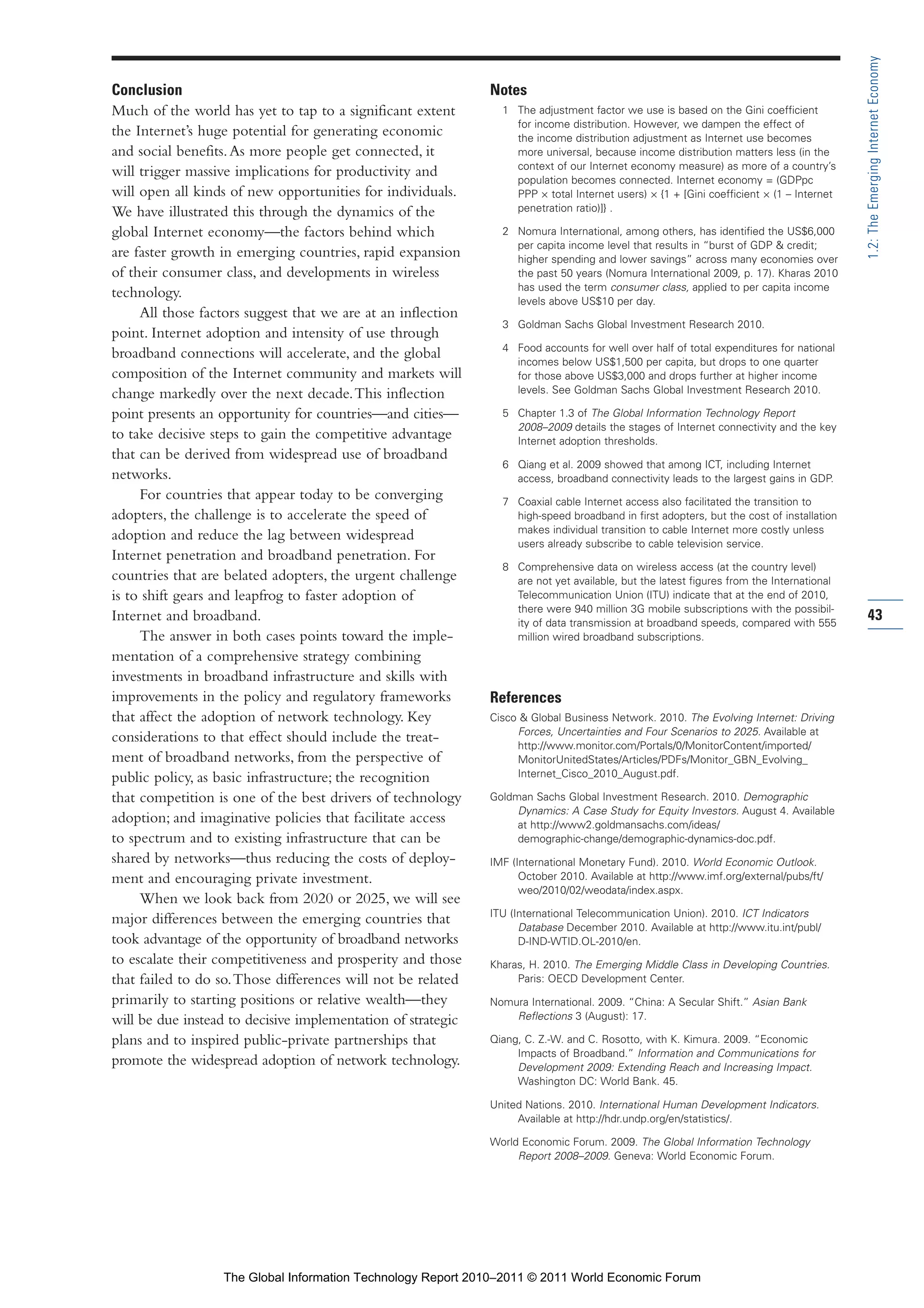 Part 1_r2_PART 1 3/29/11 6:44 AM Page 43




                                                                                                                                                         1.2: The Emerging Internet Economy
                Conclusion                                                    Notes
                Much of the world has yet to tap to a significant extent        1 The adjustment factor we use is based on the Gini coefficient
                                                                                  for income distribution. However, we dampen the effect of
                the Internet’s huge potential for generating economic             the income distribution adjustment as Internet use becomes
                and social benefits. As more people get connected, it             more universal, because income distribution matters less (in the
                                                                                  context of our Internet economy measure) as more of a country’s
                will trigger massive implications for productivity and
                                                                                  population becomes connected. Internet economy = (GDPpc
                will open all kinds of new opportunities for individuals.         PPP × total Internet users) × {1 + [Gini coefficient × (1 – Internet
                We have illustrated this through the dynamics of the              penetration ratio)]} .

                global Internet economy—the factors behind which                2 Nomura International, among others, has identified the US$6,000
                                                                                  per capita income level that results in “burst of GDP & credit;
                are faster growth in emerging countries, rapid expansion          higher spending and lower savings” across many economies over
                of their consumer class, and developments in wireless             the past 50 years (Nomura International 2009, p. 17). Kharas 2010
                                                                                  has used the term consumer class, applied to per capita income
                technology.
                                                                                  levels above US$10 per day.
                     All those factors suggest that we are at an inflection
                                                                                3 Goldman Sachs Global Investment Research 2010.
                point. Internet adoption and intensity of use through
                                                                                4 Food accounts for well over half of total expenditures for national
                broadband connections will accelerate, and the global
                                                                                  incomes below US$1,500 per capita, but drops to one quarter
                composition of the Internet community and markets will            for those above US$3,000 and drops further at higher income
                change markedly over the next decade. This inflection             levels. See Goldman Sachs Global Investment Research 2010.

                point presents an opportunity for countries—and cities—         5 Chapter 1.3 of The Global Information Technology Report
                                                                                  2008–2009 details the stages of Internet connectivity and the key
                to take decisive steps to gain the competitive advantage          Internet adoption thresholds.
                that can be derived from widespread use of broadband
                                                                                6 Qiang et al. 2009 showed that among ICT, including Internet
                networks.                                                         access, broadband connectivity leads to the largest gains in GDP.
                     For countries that appear today to be converging           7 Coaxial cable Internet access also facilitated the transition to
                adopters, the challenge is to accelerate the speed of             high-speed broadband in first adopters, but the cost of installation
                                                                                  makes individual transition to cable Internet more costly unless
                adoption and reduce the lag between widespread
                                                                                  users already subscribe to cable television service.
                Internet penetration and broadband penetration. For
                                                                                8 Comprehensive data on wireless access (at the country level)
                countries that are belated adopters, the urgent challenge         are not yet available, but the latest figures from the International
                is to shift gears and leapfrog to faster adoption of              Telecommunication Union (ITU) indicate that at the end of 2010,
                                                                                  there were 940 million 3G mobile subscriptions with the possibil-
                Internet and broadband.                                           ity of data transmission at broadband speeds, compared with 555
                                                                                                                                                         43
                     The answer in both cases points toward the imple-            million wired broadband subscriptions.
                mentation of a comprehensive strategy combining
                investments in broadband infrastructure and skills with
                improvements in the policy and regulatory frameworks          References
                that affect the adoption of network technology. Key           Cisco & Global Business Network. 2010. The Evolving Internet: Driving
                                                                                   Forces, Uncertainties and Four Scenarios to 2025. Available at
                considerations to that effect should include the treat-            http://www.monitor.com/Portals/0/MonitorContent/imported/
                ment of broadband networks, from the perspective of                MonitorUnitedStates/Articles/PDFs/Monitor_GBN_Evolving_
                public policy, as basic infrastructure; the recognition            Internet_Cisco_2010_August.pdf.

                that competition is one of the best drivers of technology     Goldman Sachs Global Investment Research. 2010. Demographic
                                                                                   Dynamics: A Case Study for Equity Investors. August 4. Available
                adoption; and imaginative policies that facilitate access          at http://www2.goldmansachs.com/ideas/
                to spectrum and to existing infrastructure that can be             demographic-change/demographic-dynamics-doc.pdf.
                shared by networks—thus reducing the costs of deploy-         IMF (International Monetary Fund). 2010. World Economic Outlook.
                ment and encouraging private investment.                            October 2010. Available at http://www.imf.org/external/pubs/ft/
                                                                                    weo/2010/02/weodata/index.aspx.
                     When we look back from 2020 or 2025, we will see
                                                                              ITU (International Telecommunication Union). 2010. ICT Indicators
                major differences between the emerging countries that
                                                                                    Database December 2010. Available at http://www.itu.int/publ/
                took advantage of the opportunity of broadband networks             D-IND-WTID.OL-2010/en.
                to escalate their competitiveness and prosperity and those    Kharas, H. 2010. The Emerging Middle Class in Developing Countries.
                that failed to do so. Those differences will not be related        Paris: OECD Development Center.
                primarily to starting positions or relative wealth—they       Nomura International. 2009. “China: A Secular Shift.” Asian Bank
                will be due instead to decisive implementation of strategic       Reflections 3 (August): 17.

                plans and to inspired public-private partnerships that        Qiang, C. Z.-W. and C. Rosotto, with K. Kimura. 2009. “Economic
                                                                                   Impacts of Broadband.” Information and Communications for
                promote the widespread adoption of network technology.             Development 2009: Extending Reach and Increasing Impact.
                                                                                   Washington DC: World Bank. 45.

                                                                              United Nations. 2010. International Human Development Indicators.
                                                                                   Available at http://hdr.undp.org/en/statistics/.

                                                                              World Economic Forum. 2009. The Global Information Technology
                                                                                   Report 2008–2009. Geneva: World Economic Forum.




                                  The Global Information Technology Report 2010–2011 © 2011 World Economic Forum
 