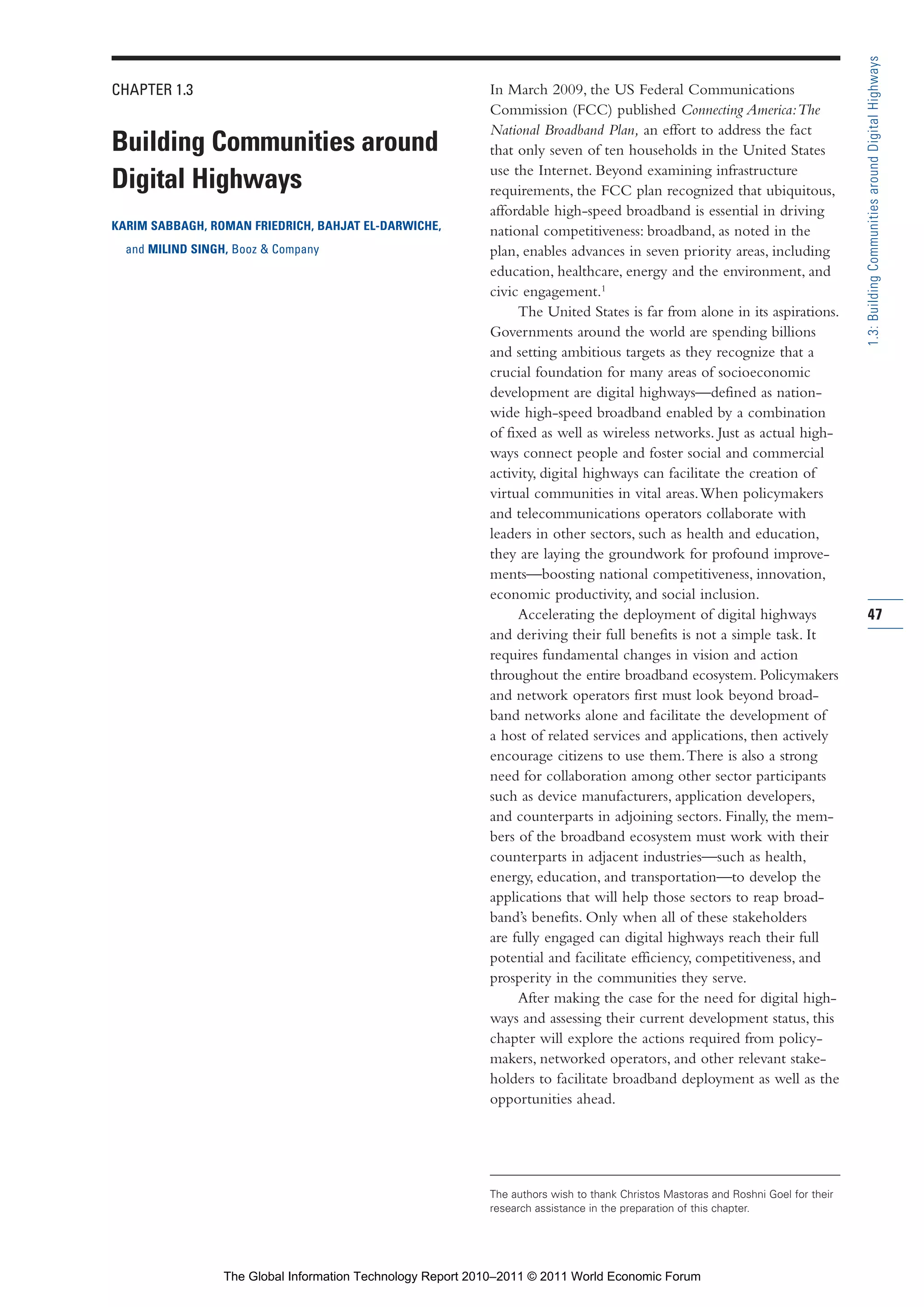 Part 1_r2_PART 1 3/29/11 6:44 AM Page 47




                                                                                                                                                     1.3: Building Communities around Digital Highways
                CHAPTER 1.3                                                  In March 2009, the US Federal Communications
                                                                             Commission (FCC) published Connecting America: The
                                                                             National Broadband Plan, an effort to address the fact
                Building Communities around                                  that only seven of ten households in the United States
                                                                             use the Internet. Beyond examining infrastructure
                Digital Highways                                             requirements, the FCC plan recognized that ubiquitous,
                                                                             affordable high-speed broadband is essential in driving
                KARIM SABBAGH, ROMAN FRIEDRICH, BAHJAT EL-DARWICHE,          national competitiveness: broadband, as noted in the
                  and MILIND SINGH, Booz & Company                           plan, enables advances in seven priority areas, including
                                                                             education, healthcare, energy and the environment, and
                                                                             civic engagement.1
                                                                                  The United States is far from alone in its aspirations.
                                                                             Governments around the world are spending billions
                                                                             and setting ambitious targets as they recognize that a
                                                                             crucial foundation for many areas of socioeconomic
                                                                             development are digital highways—defined as nation-
                                                                             wide high-speed broadband enabled by a combination
                                                                             of fixed as well as wireless networks. Just as actual high-
                                                                             ways connect people and foster social and commercial
                                                                             activity, digital highways can facilitate the creation of
                                                                             virtual communities in vital areas. When policymakers
                                                                             and telecommunications operators collaborate with
                                                                             leaders in other sectors, such as health and education,
                                                                             they are laying the groundwork for profound improve-
                                                                             ments—boosting national competitiveness, innovation,
                                                                             economic productivity, and social inclusion.
                                                                                  Accelerating the deployment of digital highways                    47
                                                                             and deriving their full benefits is not a simple task. It
                                                                             requires fundamental changes in vision and action
                                                                             throughout the entire broadband ecosystem. Policymakers
                                                                             and network operators first must look beyond broad-
                                                                             band networks alone and facilitate the development of
                                                                             a host of related services and applications, then actively
                                                                             encourage citizens to use them. There is also a strong
                                                                             need for collaboration among other sector participants
                                                                             such as device manufacturers, application developers,
                                                                             and counterparts in adjoining sectors. Finally, the mem-
                                                                             bers of the broadband ecosystem must work with their
                                                                             counterparts in adjacent industries—such as health,
                                                                             energy, education, and transportation—to develop the
                                                                             applications that will help those sectors to reap broad-
                                                                             band’s benefits. Only when all of these stakeholders
                                                                             are fully engaged can digital highways reach their full
                                                                             potential and facilitate efficiency, competitiveness, and
                                                                             prosperity in the communities they serve.
                                                                                  After making the case for the need for digital high-
                                                                             ways and assessing their current development status, this
                                                                             chapter will explore the actions required from policy-
                                                                             makers, networked operators, and other relevant stake-
                                                                             holders to facilitate broadband deployment as well as the
                                                                             opportunities ahead.




                                                                             The authors wish to thank Christos Mastoras and Roshni Goel for their
                                                                             research assistance in the preparation of this chapter.




                                  The Global Information Technology Report 2010–2011 © 2011 World Economic Forum
 