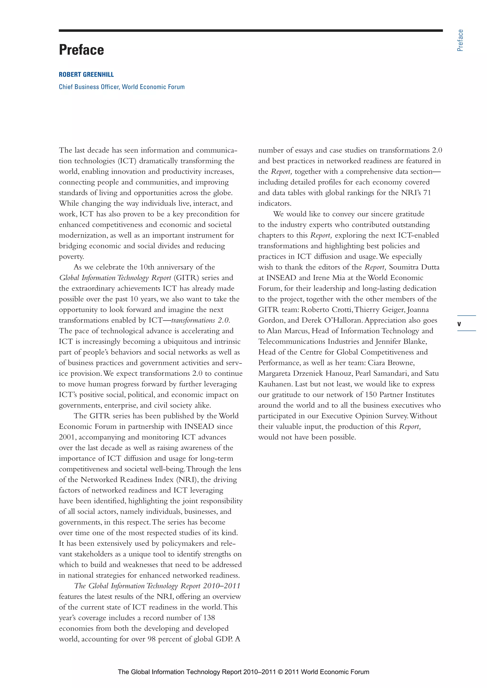 Part 1_r2_PART 1 3/29/11 6:44 AM Page v




                                                                                                                                           Preface
                Preface
                ROBERT GREENHILL
                Chief Business Officer, World Economic Forum




                The last decade has seen information and communica-            number of essays and case studies on transformations 2.0
                tion technologies (ICT) dramatically transforming the          and best practices in networked readiness are featured in
                world, enabling innovation and productivity increases,         the Report, together with a comprehensive data section—
                connecting people and communities, and improving               including detailed profiles for each economy covered
                standards of living and opportunities across the globe.        and data tables with global rankings for the NRI’s 71
                While changing the way individuals live, interact, and         indicators.
                work, ICT has also proven to be a key precondition for              We would like to convey our sincere gratitude
                enhanced competitiveness and economic and societal             to the industry experts who contributed outstanding
                modernization, as well as an important instrument for          chapters to this Report, exploring the next ICT-enabled
                bridging economic and social divides and reducing              transformations and highlighting best policies and
                poverty.                                                       practices in ICT diffusion and usage. We especially
                     As we celebrate the 10th anniversary of the               wish to thank the editors of the Report, Soumitra Dutta
                Global Information Technology Report (GITR) series and         at INSEAD and Irene Mia at the World Economic
                the extraordinary achievements ICT has already made            Forum, for their leadership and long-lasting dedication
                possible over the past 10 years, we also want to take the      to the project, together with the other members of the
                opportunity to look forward and imagine the next               GITR team: Roberto Crotti, Thierry Geiger, Joanna
                transformations enabled by ICT—transformations 2.0.            Gordon, and Derek O’Halloran. Appreciation also goes        v
                The pace of technological advance is accelerating and          to Alan Marcus, Head of Information Technology and
                ICT is increasingly becoming a ubiquitous and intrinsic        Telecommunications Industries and Jennifer Blanke,
                part of people’s behaviors and social networks as well as      Head of the Centre for Global Competitiveness and
                of business practices and government activities and serv-      Performance, as well as her team: Ciara Browne,
                ice provision. We expect transformations 2.0 to continue       Margareta Drzeniek Hanouz, Pearl Samandari, and Satu
                to move human progress forward by further leveraging           Kauhanen. Last but not least, we would like to express
                ICT’s positive social, political, and economic impact on       our gratitude to our network of 150 Partner Institutes
                governments, enterprise, and civil society alike.              around the world and to all the business executives who
                     The GITR series has been published by the World           participated in our Executive Opinion Survey. Without
                Economic Forum in partnership with INSEAD since                their valuable input, the production of this Report,
                2001, accompanying and monitoring ICT advances                 would not have been possible.
                over the last decade as well as raising awareness of the
                importance of ICT diffusion and usage for long-term
                competitiveness and societal well-being. Through the lens
                of the Networked Readiness Index (NRI), the driving
                factors of networked readiness and ICT leveraging
                have been identified, highlighting the joint responsibility
                of all social actors, namely individuals, businesses, and
                governments, in this respect. The series has become
                over time one of the most respected studies of its kind.
                It has been extensively used by policymakers and rele-
                vant stakeholders as a unique tool to identify strengths on
                which to build and weaknesses that need to be addressed
                in national strategies for enhanced networked readiness.
                     The Global Information Technology Report 2010–2011
                features the latest results of the NRI, offering an overview
                of the current state of ICT readiness in the world. This
                year’s coverage includes a record number of 138
                economies from both the developing and developed
                world, accounting for over 98 percent of global GDP. A



                                    The Global Information Technology Report 2010–2011 © 2011 World Economic Forum
 