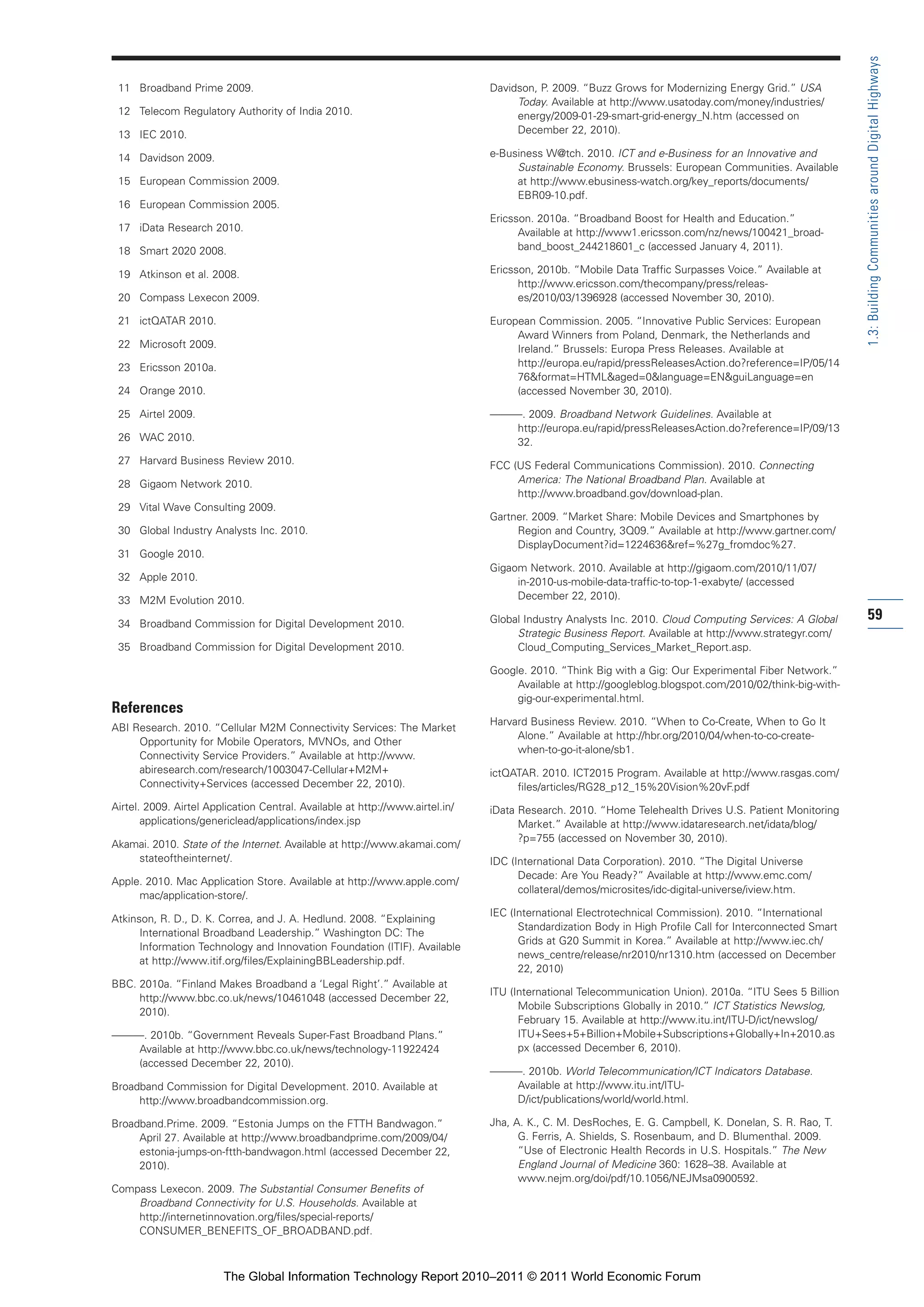 Part 1_r2_PART 1 3/29/11 6:44 AM Page 59




                                                                                                                                                                          1.3: Building Communities around Digital Highways
                 11 Broadband Prime 2009.                                                      Davidson, P. 2009. “Buzz Grows for Modernizing Energy Grid.” USA
                                                                                                    Today. Available at http://www.usatoday.com/money/industries/
                 12 Telecom Regulatory Authority of India 2010.                                     energy/2009-01-29-smart-grid-energy_N.htm (accessed on
                 13 IEC 2010.                                                                       December 22, 2010).

                 14 Davidson 2009.                                                             e-Business W@tch. 2010. ICT and e-Business for an Innovative and
                                                                                                    Sustainable Economy. Brussels: European Communities. Available
                 15 European Commission 2009.                                                       at http://www.ebusiness-watch.org/key_reports/documents/
                                                                                                    EBR09-10.pdf.
                 16 European Commission 2005.
                                                                                               Ericsson. 2010a. “Broadband Boost for Health and Education.”
                 17 iData Research 2010.                                                             Available at http://www1.ericsson.com/nz/news/100421_broad-
                 18 Smart 2020 2008.                                                                 band_boost_244218601_c (accessed January 4, 2011).

                 19 Atkinson et al. 2008.                                                      Ericsson, 2010b. “Mobile Data Traffic Surpasses Voice.” Available at
                                                                                                     http://www.ericsson.com/thecompany/press/releas-
                 20 Compass Lexecon 2009.                                                            es/2010/03/1396928 (accessed November 30, 2010).

                 21 ictQATAR 2010.                                                             European Commission. 2005. “Innovative Public Services: European
                                                                                                    Award Winners from Poland, Denmark, the Netherlands and
                 22 Microsoft 2009.                                                                 Ireland.” Brussels: Europa Press Releases. Available at
                 23 Ericsson 2010a.                                                                 http://europa.eu/rapid/pressReleasesAction.do?reference=IP/05/14
                                                                                                    76&format=HTML&aged=0&language=EN&guiLanguage=en
                 24 Orange 2010.                                                                    (accessed November 30, 2010).

                 25 Airtel 2009.                                                               ———. 2009. Broadband Network Guidelines. Available at
                                                                                                  http://europa.eu/rapid/pressReleasesAction.do?reference=IP/09/13
                 26 WAC 2010.                                                                     32.
                 27 Harvard Business Review 2010.                                              FCC (US Federal Communications Commission). 2010. Connecting
                 28 Gigaom Network 2010.                                                            America: The National Broadband Plan. Available at
                                                                                                    http://www.broadband.gov/download-plan.
                 29 Vital Wave Consulting 2009.
                                                                                               Gartner. 2009. “Market Share: Mobile Devices and Smartphones by
                 30 Global Industry Analysts Inc. 2010.                                             Region and Country, 3Q09.” Available at http://www.gartner.com/
                                                                                                    DisplayDocument?id=1224636&ref=%27g_fromdoc%27.
                 31 Google 2010.
                                                                                               Gigaom Network. 2010. Available at http://gigaom.com/2010/11/07/
                 32 Apple 2010.                                                                     in-2010-us-mobile-data-traffic-to-top-1-exabyte/ (accessed
                 33 M2M Evolution 2010.                                                             December 22, 2010).

                 34 Broadband Commission for Digital Development 2010.                         Global Industry Analysts Inc. 2010. Cloud Computing Services: A Global     59
                                                                                                    Strategic Business Report. Available at http://www.strategyr.com/
                 35 Broadband Commission for Digital Development 2010.                              Cloud_Computing_Services_Market_Report.asp.

                                                                                               Google. 2010. “Think Big with a Gig: Our Experimental Fiber Network.”
                                                                                                    Available at http://googleblog.blogspot.com/2010/02/think-big-with-
                                                                                                    gig-our-experimental.html.
                References
                                                                                               Harvard Business Review. 2010. “When to Co-Create, When to Go It
                ABI Research. 2010. “Cellular M2M Connectivity Services: The Market
                                                                                                    Alone.” Available at http://hbr.org/2010/04/when-to-co-create-
                     Opportunity for Mobile Operators, MVNOs, and Other
                                                                                                    when-to-go-it-alone/sb1.
                     Connectivity Service Providers.” Available at http://www.
                     abiresearch.com/research/1003047-Cellular+M2M+                            ictQATAR. 2010. ICT2015 Program. Available at http://www.rasgas.com/
                     Connectivity+Services (accessed December 22, 2010).                            files/articles/RG28_p12_15%20Vision%20vF.pdf
                Airtel. 2009. Airtel Application Central. Available at http://www.airtel.in/   iData Research. 2010. “Home Telehealth Drives U.S. Patient Monitoring
                       applications/genericlead/applications/index.jsp                               Market.” Available at http://www.idataresearch.net/idata/blog/
                                                                                                     ?p=755 (accessed on November 30, 2010).
                Akamai. 2010. State of the Internet. Available at http://www.akamai.com/
                    stateoftheinternet/.                                                       IDC (International Data Corporation). 2010. “The Digital Universe
                                                                                                     Decade: Are You Ready?” Available at http://www.emc.com/
                Apple. 2010. Mac Application Store. Available at http://www.apple.com/
                                                                                                     collateral/demos/microsites/idc-digital-universe/iview.htm.
                     mac/application-store/.
                                                                                               IEC (International Electrotechnical Commission). 2010. “International
                Atkinson, R. D., D. K. Correa, and J. A. Hedlund. 2008. “Explaining
                                                                                                     Standardization Body in High Profile Call for Interconnected Smart
                      International Broadband Leadership.” Washington DC: The
                                                                                                     Grids at G20 Summit in Korea.” Available at http://www.iec.ch/
                      Information Technology and Innovation Foundation (ITIF). Available
                                                                                                     news_centre/release/nr2010/nr1310.htm (accessed on December
                      at http://www.itif.org/files/ExplainingBBLeadership.pdf.
                                                                                                     22, 2010)
                BBC. 2010a. “Finland Makes Broadband a ‘Legal Right’.” Available at
                                                                                               ITU (International Telecommunication Union). 2010a. “ITU Sees 5 Billion
                     http://www.bbc.co.uk/news/10461048 (accessed December 22,
                                                                                                     Mobile Subscriptions Globally in 2010.” ICT Statistics Newslog,
                     2010).
                                                                                                     February 15. Available at http://www.itu.int/ITU-D/ict/newslog/
                ———. 2010b. “Government Reveals Super-Fast Broadband Plans.”                         ITU+Sees+5+Billion+Mobile+Subscriptions+Globally+In+2010.as
                   Available at http://www.bbc.co.uk/news/technology-11922424                        px (accessed December 6, 2010).
                   (accessed December 22, 2010).
                                                                                               ———. 2010b. World Telecommunication/ICT Indicators Database.
                Broadband Commission for Digital Development. 2010. Available at                  Available at http://www.itu.int/ITU-
                     http://www.broadbandcommission.org.                                          D/ict/publications/world/world.html.

                Broadband.Prime. 2009. “Estonia Jumps on the FTTH Bandwagon.”                  Jha, A. K., C. M. DesRoches, E. G. Campbell, K. Donelan, S. R. Rao, T.
                     April 27. Available at http://www.broadbandprime.com/2009/04/                   G. Ferris, A. Shields, S. Rosenbaum, and D. Blumenthal. 2009.
                     estonia-jumps-on-ftth-bandwagon.html (accessed December 22,                     “Use of Electronic Health Records in U.S. Hospitals.” The New
                     2010).                                                                          England Journal of Medicine 360: 1628–38. Available at
                                                                                                     www.nejm.org/doi/pdf/10.1056/NEJMsa0900592.
                Compass Lexecon. 2009. The Substantial Consumer Benefits of
                    Broadband Connectivity for U.S. Households. Available at
                    http://internetinnovation.org/files/special-reports/
                    CONSUMER_BENEFITS_OF_BROADBAND.pdf.



                                        The Global Information Technology Report 2010–2011 © 2011 World Economic Forum
 