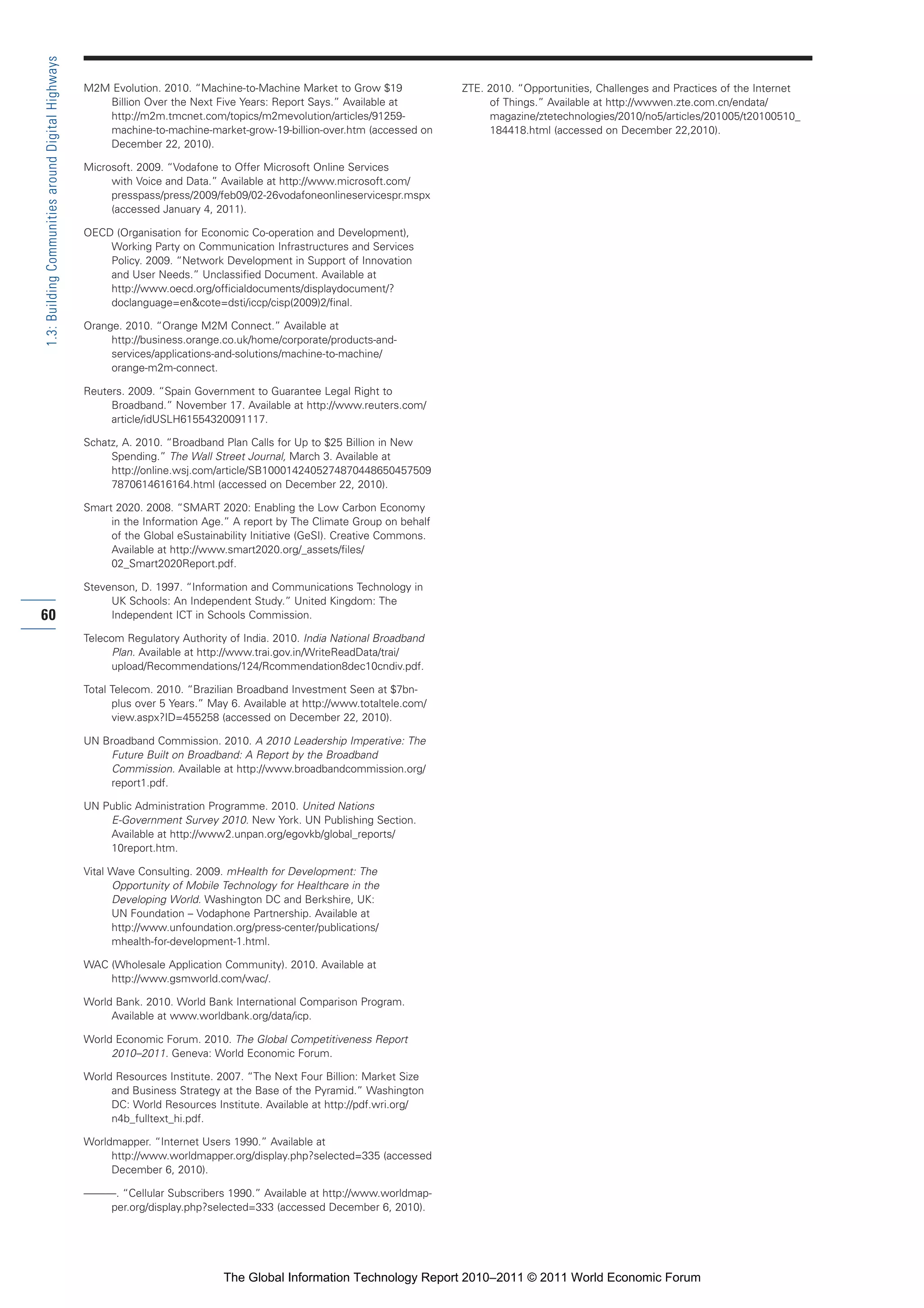 Part 1_r2_PART 1 3/29/11 6:44 AM Page 60




      1.3: Building Communities around Digital Highways

                                                          M2M Evolution. 2010. “Machine-to-Machine Market to Grow $19               ZTE. 2010. “Opportunities, Challenges and Practices of the Internet
                                                             Billion Over the Next Five Years: Report Says.” Available at                of Things.” Available at http://wwwen.zte.com.cn/endata/
                                                             http://m2m.tmcnet.com/topics/m2mevolution/articles/91259-                   magazine/ztetechnologies/2010/no5/articles/201005/t20100510_
                                                             machine-to-machine-market-grow-19-billion-over.htm (accessed on             184418.html (accessed on December 22,2010).
                                                             December 22, 2010).

                                                          Microsoft. 2009. “Vodafone to Offer Microsoft Online Services
                                                               with Voice and Data.” Available at http://www.microsoft.com/
                                                               presspass/press/2009/feb09/02-26vodafoneonlineservicespr.mspx
                                                               (accessed January 4, 2011).

                                                          OECD (Organisation for Economic Co-operation and Development),
                                                              Working Party on Communication Infrastructures and Services
                                                              Policy. 2009. “Network Development in Support of Innovation
                                                              and User Needs.” Unclassified Document. Available at
                                                              http://www.oecd.org/officialdocuments/displaydocument/?
                                                              doclanguage=en&cote=dsti/iccp/cisp(2009)2/final.

                                                          Orange. 2010. “Orange M2M Connect.” Available at
                                                               http://business.orange.co.uk/home/corporate/products-and-
                                                               services/applications-and-solutions/machine-to-machine/
                                                               orange-m2m-connect.

                                                          Reuters. 2009. “Spain Government to Guarantee Legal Right to
                                                               Broadband.” November 17. Available at http://www.reuters.com/
                                                               article/idUSLH61554320091117.

                                                          Schatz, A. 2010. “Broadband Plan Calls for Up to $25 Billion in New
                                                               Spending.” The Wall Street Journal, March 3. Available at
                                                               http://online.wsj.com/article/SB1000142405274870448650457509
                                                               7870614616164.html (accessed on December 22, 2010).

                                                          Smart 2020. 2008. “SMART 2020: Enabling the Low Carbon Economy
                                                               in the Information Age.” A report by The Climate Group on behalf
                                                               of the Global eSustainability Initiative (GeSI). Creative Commons.
                                                               Available at http://www.smart2020.org/_assets/files/
                                                               02_Smart2020Report.pdf.

                                                          Stevenson, D. 1997. “Information and Communications Technology in
                                                               UK Schools: An Independent Study.” United Kingdom: The
     60                                                        Independent ICT in Schools Commission.

                                                          Telecom Regulatory Authority of India. 2010. India National Broadband
                                                               Plan. Available at http://www.trai.gov.in/WriteReadData/trai/
                                                               upload/Recommendations/124/Rcommendation8dec10cndiv.pdf.

                                                          Total Telecom. 2010. “Brazilian Broadband Investment Seen at $7bn-
                                                                plus over 5 Years.” May 6. Available at http://www.totaltele.com/
                                                                view.aspx?ID=455258 (accessed on December 22, 2010).

                                                          UN Broadband Commission. 2010. A 2010 Leadership Imperative: The
                                                              Future Built on Broadband: A Report by the Broadband
                                                              Commission. Available at http://www.broadbandcommission.org/
                                                              report1.pdf.

                                                          UN Public Administration Programme. 2010. United Nations
                                                              E-Government Survey 2010. New York. UN Publishing Section.
                                                              Available at http://www2.unpan.org/egovkb/global_reports/
                                                              10report.htm.

                                                          Vital Wave Consulting. 2009. mHealth for Development: The
                                                                Opportunity of Mobile Technology for Healthcare in the
                                                                Developing World. Washington DC and Berkshire, UK:
                                                                UN Foundation – Vodaphone Partnership. Available at
                                                                http://www.unfoundation.org/press-center/publications/
                                                                mhealth-for-development-1.html.

                                                          WAC (Wholesale Application Community). 2010. Available at
                                                              http://www.gsmworld.com/wac/.

                                                          World Bank. 2010. World Bank International Comparison Program.
                                                               Available at www.worldbank.org/data/icp.

                                                          World Economic Forum. 2010. The Global Competitiveness Report
                                                               2010–2011. Geneva: World Economic Forum.

                                                          World Resources Institute. 2007. “The Next Four Billion: Market Size
                                                               and Business Strategy at the Base of the Pyramid.” Washington
                                                               DC: World Resources Institute. Available at http://pdf.wri.org/
                                                               n4b_fulltext_hi.pdf.

                                                          Worldmapper. “Internet Users 1990.” Available at
                                                               http://www.worldmapper.org/display.php?selected=335 (accessed
                                                               December 6, 2010).

                                                          ———. “Cellular Subscribers 1990.” Available at http://www.worldmap-
                                                             per.org/display.php?selected=333 (accessed December 6, 2010).




                                                                                      The Global Information Technology Report 2010–2011 © 2011 World Economic Forum
 