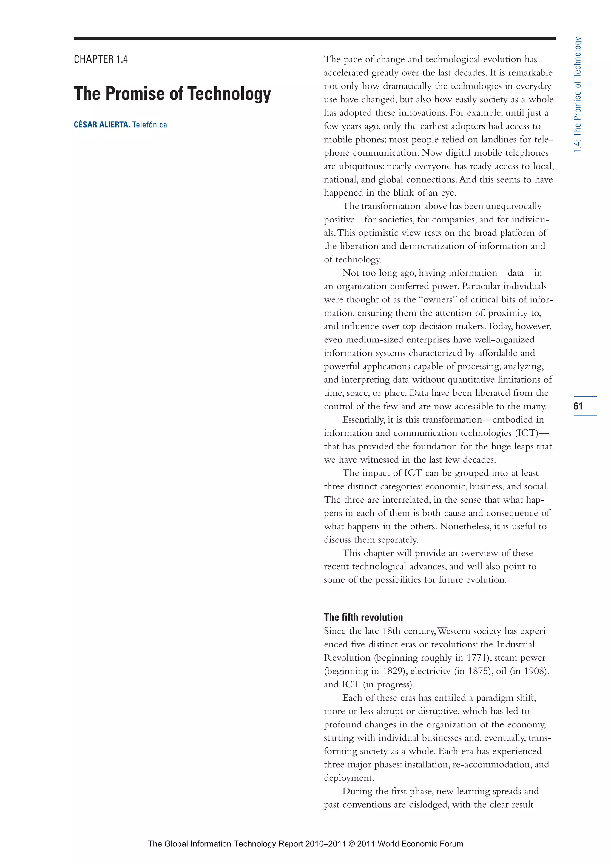 Part 1_r2_PART 1 3/29/11 6:44 AM Page 61




                                                                                                                                            1.4: The Promise of Technology
                CHAPTER 1.4                                                   The pace of change and technological evolution has
                                                                              accelerated greatly over the last decades. It is remarkable
                                                                              not only how dramatically the technologies in everyday
                The Promise of Technology                                     use have changed, but also how easily society as a whole
                                                                              has adopted these innovations. For example, until just a
                CÉSAR ALIERTA, Telefónica                                     few years ago, only the earliest adopters had access to
                                                                              mobile phones; most people relied on landlines for tele-
                                                                              phone communication. Now digital mobile telephones
                                                                              are ubiquitous: nearly everyone has ready access to local,
                                                                              national, and global connections. And this seems to have
                                                                              happened in the blink of an eye.
                                                                                    The transformation above has been unequivocally
                                                                              positive—for societies, for companies, and for individu-
                                                                              als. This optimistic view rests on the broad platform of
                                                                              the liberation and democratization of information and
                                                                              of technology.
                                                                                    Not too long ago, having information—data—in
                                                                              an organization conferred power. Particular individuals
                                                                              were thought of as the “owners” of critical bits of infor-
                                                                              mation, ensuring them the attention of, proximity to,
                                                                              and influence over top decision makers. Today, however,
                                                                              even medium-sized enterprises have well-organized
                                                                              information systems characterized by affordable and
                                                                              powerful applications capable of processing, analyzing,
                                                                              and interpreting data without quantitative limitations of
                                                                              time, space, or place. Data have been liberated from the
                                                                              control of the few and are now accessible to the many.        61
                                                                                    Essentially, it is this transformation—embodied in
                                                                              information and communication technologies (ICT)—
                                                                              that has provided the foundation for the huge leaps that
                                                                              we have witnessed in the last few decades.
                                                                                    The impact of ICT can be grouped into at least
                                                                              three distinct categories: economic, business, and social.
                                                                              The three are interrelated, in the sense that what hap-
                                                                              pens in each of them is both cause and consequence of
                                                                              what happens in the others. Nonetheless, it is useful to
                                                                              discuss them separately.
                                                                                    This chapter will provide an overview of these
                                                                              recent technological advances, and will also point to
                                                                              some of the possibilities for future evolution.


                                                                              The fifth revolution
                                                                              Since the late 18th century, Western society has experi-
                                                                              enced five distinct eras or revolutions: the Industrial
                                                                              Revolution (beginning roughly in 1771), steam power
                                                                              (beginning in 1829), electricity (in 1875), oil (in 1908),
                                                                              and ICT (in progress).
                                                                                    Each of these eras has entailed a paradigm shift,
                                                                              more or less abrupt or disruptive, which has led to
                                                                              profound changes in the organization of the economy,
                                                                              starting with individual businesses and, eventually, trans-
                                                                              forming society as a whole. Each era has experienced
                                                                              three major phases: installation, re-accommodation, and
                                                                              deployment.
                                                                                    During the first phase, new learning spreads and
                                                                              past conventions are dislodged, with the clear result


                                   The Global Information Technology Report 2010–2011 © 2011 World Economic Forum
 