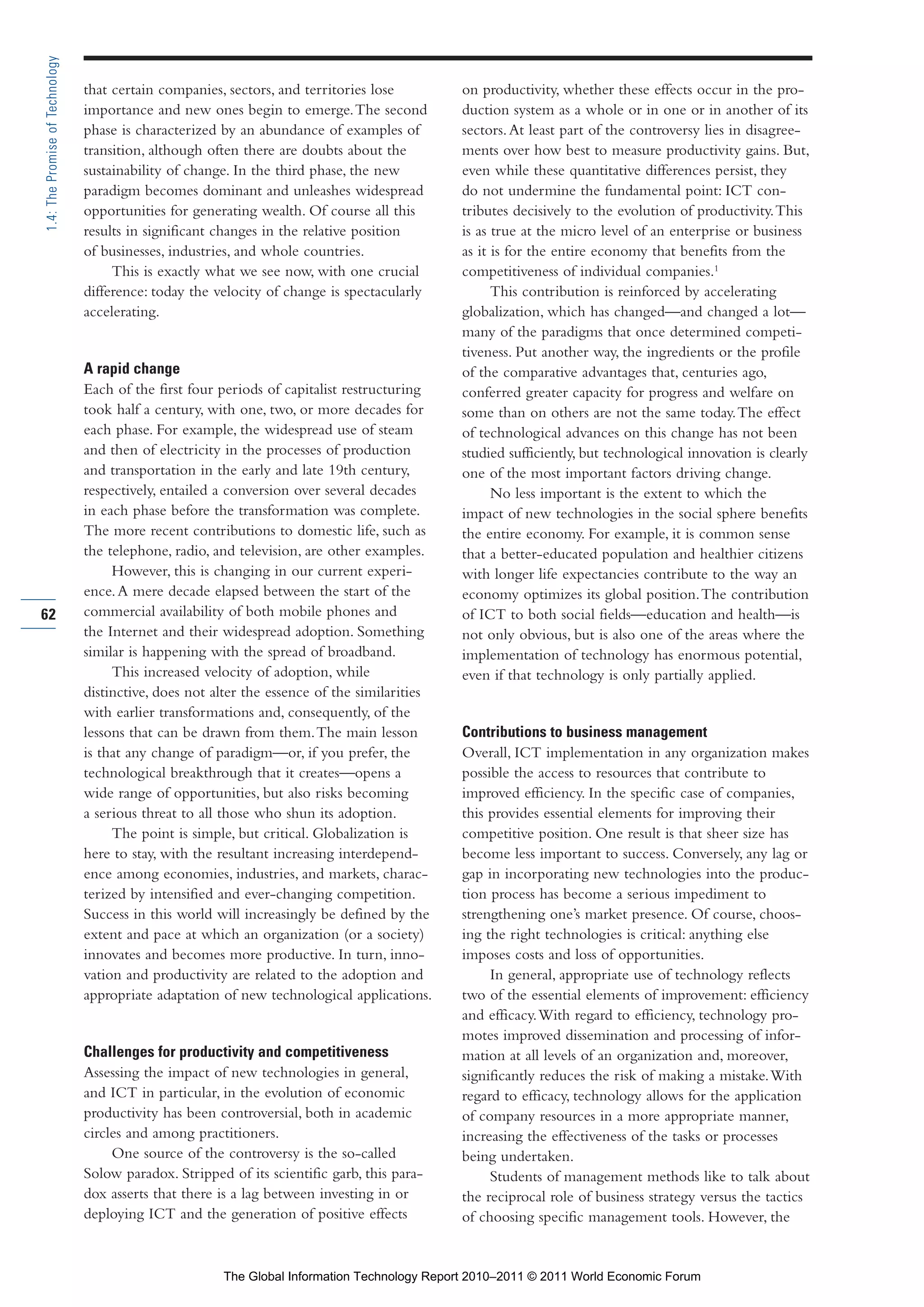 Part 1_r2_PART 1 3/29/11 6:44 AM Page 62




      1.4: The Promise of Technology

                                       that certain companies, sectors, and territories lose         on productivity, whether these effects occur in the pro-
                                       importance and new ones begin to emerge. The second           duction system as a whole or in one or in another of its
                                       phase is characterized by an abundance of examples of         sectors. At least part of the controversy lies in disagree-
                                       transition, although often there are doubts about the         ments over how best to measure productivity gains. But,
                                       sustainability of change. In the third phase, the new         even while these quantitative differences persist, they
                                       paradigm becomes dominant and unleashes widespread            do not undermine the fundamental point: ICT con-
                                       opportunities for generating wealth. Of course all this       tributes decisively to the evolution of productivity. This
                                       results in significant changes in the relative position       is as true at the micro level of an enterprise or business
                                       of businesses, industries, and whole countries.               as it is for the entire economy that benefits from the
                                            This is exactly what we see now, with one crucial        competitiveness of individual companies.1
                                       difference: today the velocity of change is spectacularly           This contribution is reinforced by accelerating
                                       accelerating.                                                 globalization, which has changed—and changed a lot—
                                                                                                     many of the paradigms that once determined competi-
                                                                                                     tiveness. Put another way, the ingredients or the profile
                                       A rapid change                                                of the comparative advantages that, centuries ago,
                                       Each of the first four periods of capitalist restructuring    conferred greater capacity for progress and welfare on
                                       took half a century, with one, two, or more decades for       some than on others are not the same today. The effect
                                       each phase. For example, the widespread use of steam          of technological advances on this change has not been
                                       and then of electricity in the processes of production        studied sufficiently, but technological innovation is clearly
                                       and transportation in the early and late 19th century,        one of the most important factors driving change.
                                       respectively, entailed a conversion over several decades            No less important is the extent to which the
                                       in each phase before the transformation was complete.         impact of new technologies in the social sphere benefits
                                       The more recent contributions to domestic life, such as       the entire economy. For example, it is common sense
                                       the telephone, radio, and television, are other examples.     that a better-educated population and healthier citizens
                                            However, this is changing in our current experi-         with longer life expectancies contribute to the way an
                                       ence. A mere decade elapsed between the start of the          economy optimizes its global position. The contribution
     62                                commercial availability of both mobile phones and             of ICT to both social fields—education and health—is
                                       the Internet and their widespread adoption. Something         not only obvious, but is also one of the areas where the
                                       similar is happening with the spread of broadband.            implementation of technology has enormous potential,
                                            This increased velocity of adoption, while               even if that technology is only partially applied.
                                       distinctive, does not alter the essence of the similarities
                                       with earlier transformations and, consequently, of the
                                       lessons that can be drawn from them. The main lesson          Contributions to business management
                                       is that any change of paradigm—or, if you prefer, the         Overall, ICT implementation in any organization makes
                                       technological breakthrough that it creates—opens a            possible the access to resources that contribute to
                                       wide range of opportunities, but also risks becoming          improved efficiency. In the specific case of companies,
                                       a serious threat to all those who shun its adoption.          this provides essential elements for improving their
                                            The point is simple, but critical. Globalization is      competitive position. One result is that sheer size has
                                       here to stay, with the resultant increasing interdepend-      become less important to success. Conversely, any lag or
                                       ence among economies, industries, and markets, charac-        gap in incorporating new technologies into the produc-
                                       terized by intensified and ever-changing competition.         tion process has become a serious impediment to
                                       Success in this world will increasingly be defined by the     strengthening one’s market presence. Of course, choos-
                                       extent and pace at which an organization (or a society)       ing the right technologies is critical: anything else
                                       innovates and becomes more productive. In turn, inno-         imposes costs and loss of opportunities.
                                       vation and productivity are related to the adoption and            In general, appropriate use of technology reflects
                                       appropriate adaptation of new technological applications.     two of the essential elements of improvement: efficiency
                                                                                                     and efficacy. With regard to efficiency, technology pro-
                                                                                                     motes improved dissemination and processing of infor-
                                       Challenges for productivity and competitiveness               mation at all levels of an organization and, moreover,
                                       Assessing the impact of new technologies in general,          significantly reduces the risk of making a mistake. With
                                       and ICT in particular, in the evolution of economic           regard to efficacy, technology allows for the application
                                       productivity has been controversial, both in academic         of company resources in a more appropriate manner,
                                       circles and among practitioners.                              increasing the effectiveness of the tasks or processes
                                            One source of the controversy is the so-called           being undertaken.
                                       Solow paradox. Stripped of its scientific garb, this para-         Students of management methods like to talk about
                                       dox asserts that there is a lag between investing in or       the reciprocal role of business strategy versus the tactics
                                       deploying ICT and the generation of positive effects          of choosing specific management tools. However, the


                                                              The Global Information Technology Report 2010–2011 © 2011 World Economic Forum
 