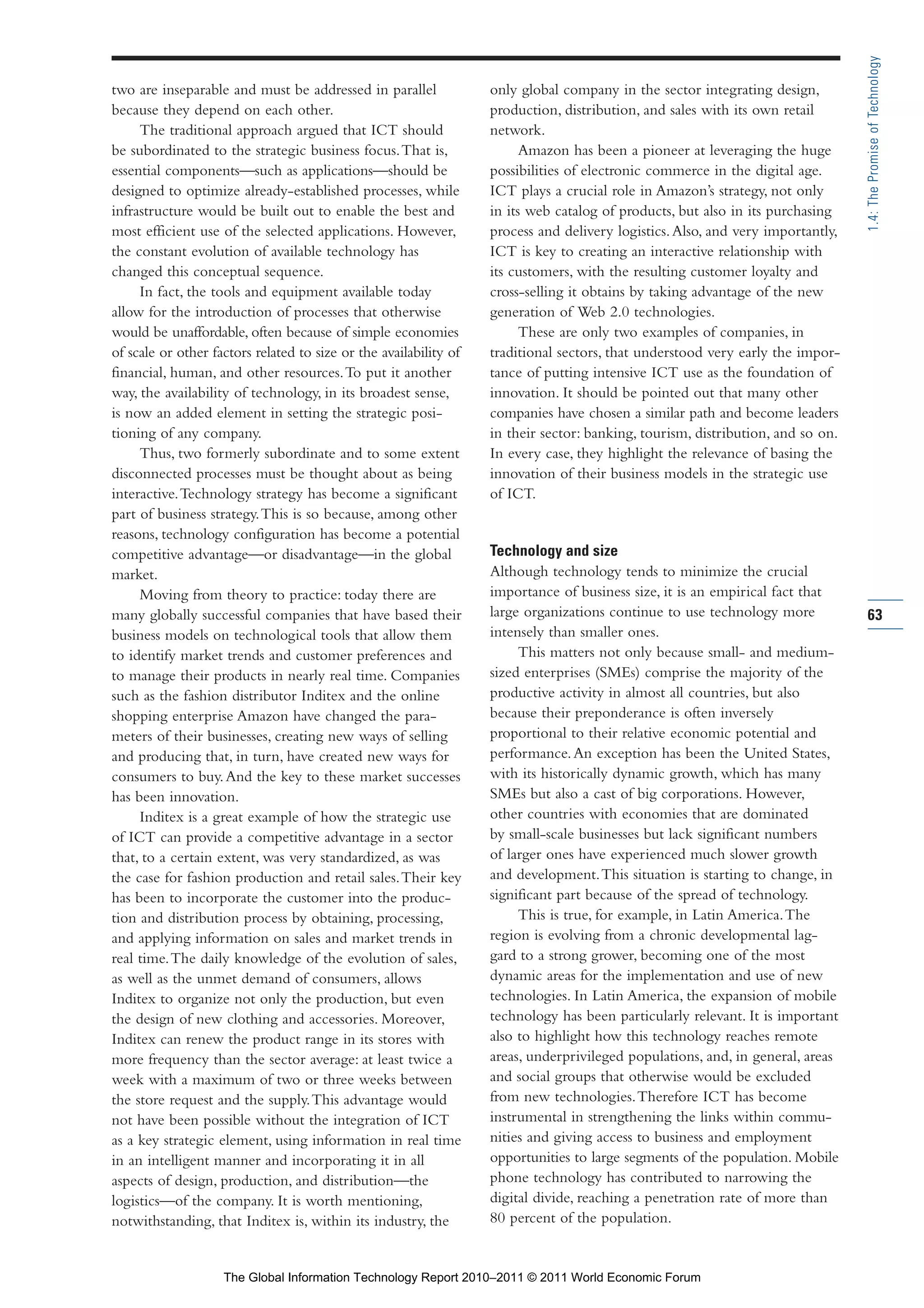 Part 1_r2_PART 1 3/29/11 6:44 AM Page 63




                                                                                                                                                 1.4: The Promise of Technology
                two are inseparable and must be addressed in parallel              only global company in the sector integrating design,
                because they depend on each other.                                 production, distribution, and sales with its own retail
                     The traditional approach argued that ICT should               network.
                be subordinated to the strategic business focus. That is,                Amazon has been a pioneer at leveraging the huge
                essential components—such as applications—should be                possibilities of electronic commerce in the digital age.
                designed to optimize already-established processes, while          ICT plays a crucial role in Amazon’s strategy, not only
                infrastructure would be built out to enable the best and           in its web catalog of products, but also in its purchasing
                most efficient use of the selected applications. However,          process and delivery logistics. Also, and very importantly,
                the constant evolution of available technology has                 ICT is key to creating an interactive relationship with
                changed this conceptual sequence.                                  its customers, with the resulting customer loyalty and
                     In fact, the tools and equipment available today              cross-selling it obtains by taking advantage of the new
                allow for the introduction of processes that otherwise             generation of Web 2.0 technologies.
                would be unaffordable, often because of simple economies                 These are only two examples of companies, in
                of scale or other factors related to size or the availability of   traditional sectors, that understood very early the impor-
                financial, human, and other resources. To put it another           tance of putting intensive ICT use as the foundation of
                way, the availability of technology, in its broadest sense,        innovation. It should be pointed out that many other
                is now an added element in setting the strategic posi-             companies have chosen a similar path and become leaders
                tioning of any company.                                            in their sector: banking, tourism, distribution, and so on.
                     Thus, two formerly subordinate and to some extent             In every case, they highlight the relevance of basing the
                disconnected processes must be thought about as being              innovation of their business models in the strategic use
                interactive. Technology strategy has become a significant          of ICT.
                part of business strategy. This is so because, among other
                reasons, technology configuration has become a potential
                competitive advantage—or disadvantage—in the global                Technology and size
                market.                                                            Although technology tends to minimize the crucial
                     Moving from theory to practice: today there are               importance of business size, it is an empirical fact that
                many globally successful companies that have based their           large organizations continue to use technology more           63
                business models on technological tools that allow them             intensely than smaller ones.
                to identify market trends and customer preferences and                  This matters not only because small- and medium-
                to manage their products in nearly real time. Companies            sized enterprises (SMEs) comprise the majority of the
                such as the fashion distributor Inditex and the online             productive activity in almost all countries, but also
                shopping enterprise Amazon have changed the para-                  because their preponderance is often inversely
                meters of their businesses, creating new ways of selling           proportional to their relative economic potential and
                and producing that, in turn, have created new ways for             performance. An exception has been the United States,
                consumers to buy. And the key to these market successes            with its historically dynamic growth, which has many
                has been innovation.                                               SMEs but also a cast of big corporations. However,
                     Inditex is a great example of how the strategic use           other countries with economies that are dominated
                of ICT can provide a competitive advantage in a sector             by small-scale businesses but lack significant numbers
                that, to a certain extent, was very standardized, as was           of larger ones have experienced much slower growth
                the case for fashion production and retail sales. Their key        and development. This situation is starting to change, in
                has been to incorporate the customer into the produc-              significant part because of the spread of technology.
                tion and distribution process by obtaining, processing,                 This is true, for example, in Latin America. The
                and applying information on sales and market trends in             region is evolving from a chronic developmental lag-
                real time. The daily knowledge of the evolution of sales,          gard to a strong grower, becoming one of the most
                as well as the unmet demand of consumers, allows                   dynamic areas for the implementation and use of new
                Inditex to organize not only the production, but even              technologies. In Latin America, the expansion of mobile
                the design of new clothing and accessories. Moreover,              technology has been particularly relevant. It is important
                Inditex can renew the product range in its stores with             also to highlight how this technology reaches remote
                more frequency than the sector average: at least twice a           areas, underprivileged populations, and, in general, areas
                week with a maximum of two or three weeks between                  and social groups that otherwise would be excluded
                the store request and the supply. This advantage would             from new technologies. Therefore ICT has become
                not have been possible without the integration of ICT              instrumental in strengthening the links within commu-
                as a key strategic element, using information in real time         nities and giving access to business and employment
                in an intelligent manner and incorporating it in all               opportunities to large segments of the population. Mobile
                aspects of design, production, and distribution—the                phone technology has contributed to narrowing the
                logistics—of the company. It is worth mentioning,                  digital divide, reaching a penetration rate of more than
                notwithstanding, that Inditex is, within its industry, the         80 percent of the population.


                                    The Global Information Technology Report 2010–2011 © 2011 World Economic Forum
 