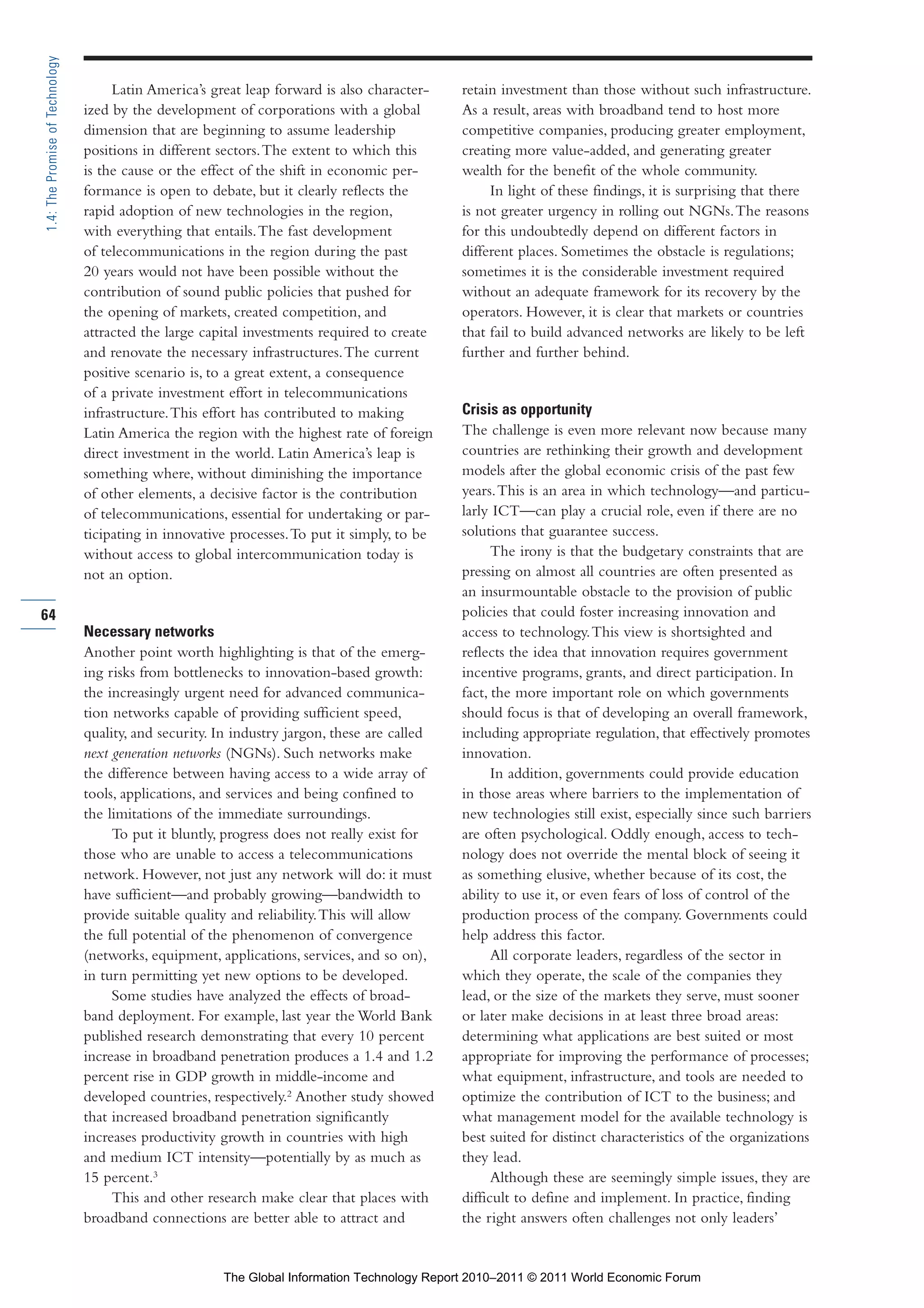 Part 1_r2_PART 1 3/29/11 6:44 AM Page 64




      1.4: The Promise of Technology

                                            Latin America’s great leap forward is also character-    retain investment than those without such infrastructure.
                                       ized by the development of corporations with a global         As a result, areas with broadband tend to host more
                                       dimension that are beginning to assume leadership             competitive companies, producing greater employment,
                                       positions in different sectors. The extent to which this      creating more value-added, and generating greater
                                       is the cause or the effect of the shift in economic per-      wealth for the benefit of the whole community.
                                       formance is open to debate, but it clearly reflects the            In light of these findings, it is surprising that there
                                       rapid adoption of new technologies in the region,             is not greater urgency in rolling out NGNs. The reasons
                                       with everything that entails. The fast development            for this undoubtedly depend on different factors in
                                       of telecommunications in the region during the past           different places. Sometimes the obstacle is regulations;
                                       20 years would not have been possible without the             sometimes it is the considerable investment required
                                       contribution of sound public policies that pushed for         without an adequate framework for its recovery by the
                                       the opening of markets, created competition, and              operators. However, it is clear that markets or countries
                                       attracted the large capital investments required to create    that fail to build advanced networks are likely to be left
                                       and renovate the necessary infrastructures. The current       further and further behind.
                                       positive scenario is, to a great extent, a consequence
                                       of a private investment effort in telecommunications
                                       infrastructure. This effort has contributed to making         Crisis as opportunity
                                       Latin America the region with the highest rate of foreign     The challenge is even more relevant now because many
                                       direct investment in the world. Latin America’s leap is       countries are rethinking their growth and development
                                       something where, without diminishing the importance           models after the global economic crisis of the past few
                                       of other elements, a decisive factor is the contribution      years. This is an area in which technology—and particu-
                                       of telecommunications, essential for undertaking or par-      larly ICT—can play a crucial role, even if there are no
                                       ticipating in innovative processes. To put it simply, to be   solutions that guarantee success.
                                       without access to global intercommunication today is                The irony is that the budgetary constraints that are
                                       not an option.                                                pressing on almost all countries are often presented as
                                                                                                     an insurmountable obstacle to the provision of public
     64                                                                                              policies that could foster increasing innovation and
                                       Necessary networks                                            access to technology. This view is shortsighted and
                                       Another point worth highlighting is that of the emerg-        reflects the idea that innovation requires government
                                       ing risks from bottlenecks to innovation-based growth:        incentive programs, grants, and direct participation. In
                                       the increasingly urgent need for advanced communica-          fact, the more important role on which governments
                                       tion networks capable of providing sufficient speed,          should focus is that of developing an overall framework,
                                       quality, and security. In industry jargon, these are called   including appropriate regulation, that effectively promotes
                                       next generation networks (NGNs). Such networks make           innovation.
                                       the difference between having access to a wide array of             In addition, governments could provide education
                                       tools, applications, and services and being confined to       in those areas where barriers to the implementation of
                                       the limitations of the immediate surroundings.                new technologies still exist, especially since such barriers
                                            To put it bluntly, progress does not really exist for    are often psychological. Oddly enough, access to tech-
                                       those who are unable to access a telecommunications           nology does not override the mental block of seeing it
                                       network. However, not just any network will do: it must       as something elusive, whether because of its cost, the
                                       have sufficient—and probably growing—bandwidth to             ability to use it, or even fears of loss of control of the
                                       provide suitable quality and reliability. This will allow     production process of the company. Governments could
                                       the full potential of the phenomenon of convergence           help address this factor.
                                       (networks, equipment, applications, services, and so on),           All corporate leaders, regardless of the sector in
                                       in turn permitting yet new options to be developed.           which they operate, the scale of the companies they
                                            Some studies have analyzed the effects of broad-         lead, or the size of the markets they serve, must sooner
                                       band deployment. For example, last year the World Bank        or later make decisions in at least three broad areas:
                                       published research demonstrating that every 10 percent        determining what applications are best suited or most
                                       increase in broadband penetration produces a 1.4 and 1.2      appropriate for improving the performance of processes;
                                       percent rise in GDP growth in middle-income and               what equipment, infrastructure, and tools are needed to
                                       developed countries, respectively.2 Another study showed      optimize the contribution of ICT to the business; and
                                       that increased broadband penetration significantly            what management model for the available technology is
                                       increases productivity growth in countries with high          best suited for distinct characteristics of the organizations
                                       and medium ICT intensity—potentially by as much as            they lead.
                                       15 percent.3                                                        Although these are seemingly simple issues, they are
                                            This and other research make clear that places with      difficult to define and implement. In practice, finding
                                       broadband connections are better able to attract and          the right answers often challenges not only leaders’


                                                              The Global Information Technology Report 2010–2011 © 2011 World Economic Forum
 
