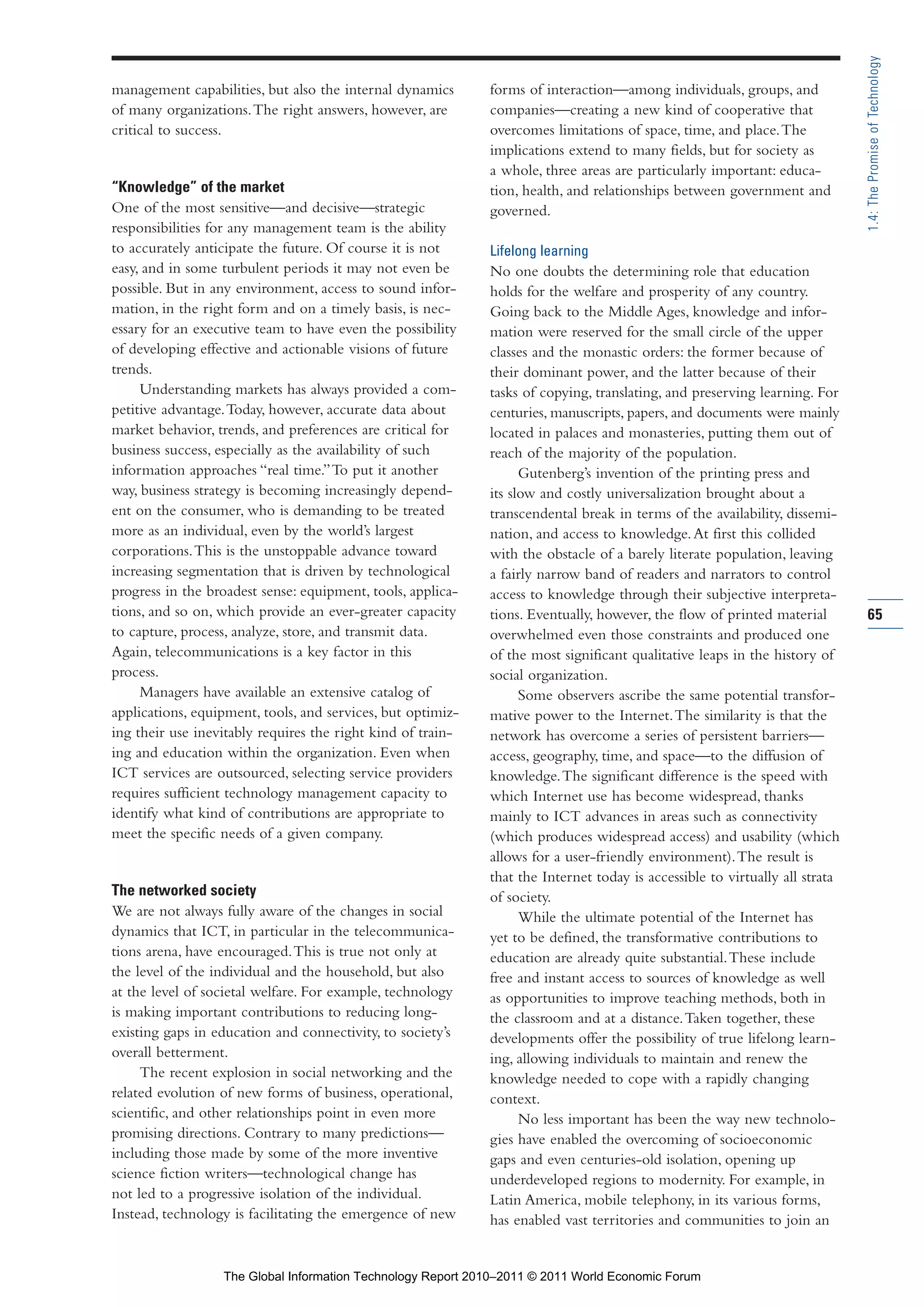 Part 1_r2_PART 1 3/29/11 6:44 AM Page 65




                                                                                                                                             1.4: The Promise of Technology
                management capabilities, but also the internal dynamics      forms of interaction—among individuals, groups, and
                of many organizations. The right answers, however, are       companies—creating a new kind of cooperative that
                critical to success.                                         overcomes limitations of space, time, and place. The
                                                                             implications extend to many fields, but for society as
                                                                             a whole, three areas are particularly important: educa-
                “Knowledge” of the market                                    tion, health, and relationships between government and
                One of the most sensitive—and decisive—strategic             governed.
                responsibilities for any management team is the ability
                to accurately anticipate the future. Of course it is not     Lifelong learning
                easy, and in some turbulent periods it may not even be       No one doubts the determining role that education
                possible. But in any environment, access to sound infor-     holds for the welfare and prosperity of any country.
                mation, in the right form and on a timely basis, is nec-     Going back to the Middle Ages, knowledge and infor-
                essary for an executive team to have even the possibility    mation were reserved for the small circle of the upper
                of developing effective and actionable visions of future     classes and the monastic orders: the former because of
                trends.                                                      their dominant power, and the latter because of their
                     Understanding markets has always provided a com-        tasks of copying, translating, and preserving learning. For
                petitive advantage. Today, however, accurate data about      centuries, manuscripts, papers, and documents were mainly
                market behavior, trends, and preferences are critical for    located in palaces and monasteries, putting them out of
                business success, especially as the availability of such     reach of the majority of the population.
                information approaches “real time.” To put it another              Gutenberg’s invention of the printing press and
                way, business strategy is becoming increasingly depend-      its slow and costly universalization brought about a
                ent on the consumer, who is demanding to be treated          transcendental break in terms of the availability, dissemi-
                more as an individual, even by the world’s largest           nation, and access to knowledge. At first this collided
                corporations. This is the unstoppable advance toward         with the obstacle of a barely literate population, leaving
                increasing segmentation that is driven by technological      a fairly narrow band of readers and narrators to control
                progress in the broadest sense: equipment, tools, applica-   access to knowledge through their subjective interpreta-
                tions, and so on, which provide an ever-greater capacity     tions. Eventually, however, the flow of printed material        65
                to capture, process, analyze, store, and transmit data.      overwhelmed even those constraints and produced one
                Again, telecommunications is a key factor in this            of the most significant qualitative leaps in the history of
                process.                                                     social organization.
                     Managers have available an extensive catalog of               Some observers ascribe the same potential transfor-
                applications, equipment, tools, and services, but optimiz-   mative power to the Internet. The similarity is that the
                ing their use inevitably requires the right kind of train-   network has overcome a series of persistent barriers—
                ing and education within the organization. Even when         access, geography, time, and space—to the diffusion of
                ICT services are outsourced, selecting service providers     knowledge. The significant difference is the speed with
                requires sufficient technology management capacity to        which Internet use has become widespread, thanks
                identify what kind of contributions are appropriate to       mainly to ICT advances in areas such as connectivity
                meet the specific needs of a given company.                  (which produces widespread access) and usability (which
                                                                             allows for a user-friendly environment). The result is
                                                                             that the Internet today is accessible to virtually all strata
                The networked society                                        of society.
                We are not always fully aware of the changes in social             While the ultimate potential of the Internet has
                dynamics that ICT, in particular in the telecommunica-       yet to be defined, the transformative contributions to
                tions arena, have encouraged. This is true not only at       education are already quite substantial. These include
                the level of the individual and the household, but also      free and instant access to sources of knowledge as well
                at the level of societal welfare. For example, technology    as opportunities to improve teaching methods, both in
                is making important contributions to reducing long-          the classroom and at a distance. Taken together, these
                existing gaps in education and connectivity, to society’s    developments offer the possibility of true lifelong learn-
                overall betterment.                                          ing, allowing individuals to maintain and renew the
                     The recent explosion in social networking and the       knowledge needed to cope with a rapidly changing
                related evolution of new forms of business, operational,     context.
                scientific, and other relationships point in even more             No less important has been the way new technolo-
                promising directions. Contrary to many predictions—          gies have enabled the overcoming of socioeconomic
                including those made by some of the more inventive           gaps and even centuries-old isolation, opening up
                science fiction writers—technological change has             underdeveloped regions to modernity. For example, in
                not led to a progressive isolation of the individual.        Latin America, mobile telephony, in its various forms,
                Instead, technology is facilitating the emergence of new     has enabled vast territories and communities to join an


                                  The Global Information Technology Report 2010–2011 © 2011 World Economic Forum
 
