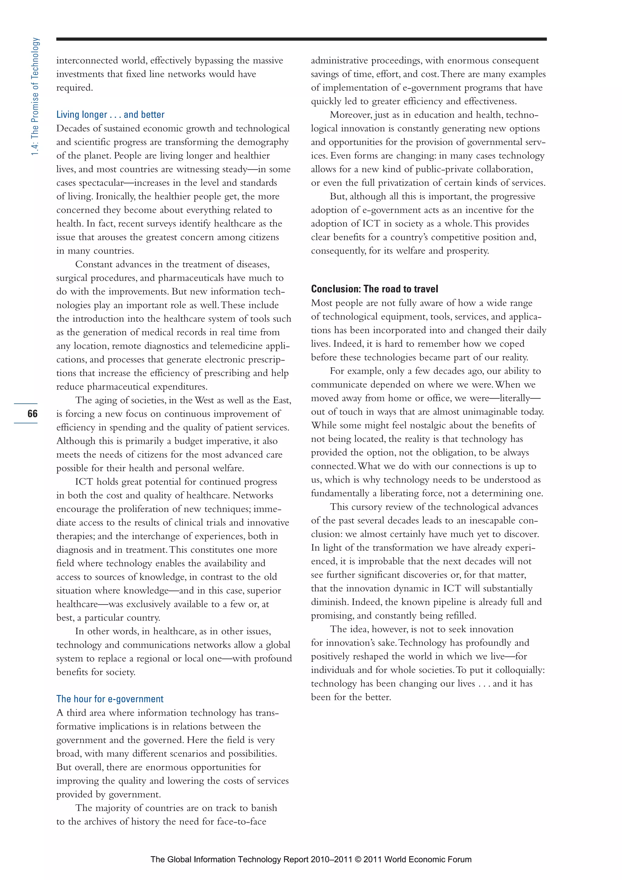 Part 1_r2_PART 1 3/29/11 6:44 AM Page 66




      1.4: The Promise of Technology

                                       interconnected world, effectively bypassing the massive          administrative proceedings, with enormous consequent
                                       investments that fixed line networks would have                  savings of time, effort, and cost. There are many examples
                                       required.                                                        of implementation of e-government programs that have
                                                                                                        quickly led to greater efficiency and effectiveness.
                                       Living longer . . . and better                                         Moreover, just as in education and health, techno-
                                       Decades of sustained economic growth and technological           logical innovation is constantly generating new options
                                       and scientific progress are transforming the demography          and opportunities for the provision of governmental serv-
                                       of the planet. People are living longer and healthier            ices. Even forms are changing: in many cases technology
                                       lives, and most countries are witnessing steady—in some          allows for a new kind of public-private collaboration,
                                       cases spectacular—increases in the level and standards           or even the full privatization of certain kinds of services.
                                       of living. Ironically, the healthier people get, the more              But, although all this is important, the progressive
                                       concerned they become about everything related to                adoption of e-government acts as an incentive for the
                                       health. In fact, recent surveys identify healthcare as the       adoption of ICT in society as a whole. This provides
                                       issue that arouses the greatest concern among citizens           clear benefits for a country’s competitive position and,
                                       in many countries.                                               consequently, for its welfare and prosperity.
                                             Constant advances in the treatment of diseases,
                                       surgical procedures, and pharmaceuticals have much to
                                       do with the improvements. But new information tech-              Conclusion: The road to travel
                                       nologies play an important role as well. These include           Most people are not fully aware of how a wide range
                                       the introduction into the healthcare system of tools such        of technological equipment, tools, services, and applica-
                                       as the generation of medical records in real time from           tions has been incorporated into and changed their daily
                                       any location, remote diagnostics and telemedicine appli-         lives. Indeed, it is hard to remember how we coped
                                       cations, and processes that generate electronic prescrip-        before these technologies became part of our reality.
                                       tions that increase the efficiency of prescribing and help             For example, only a few decades ago, our ability to
                                       reduce pharmaceutical expenditures.                              communicate depended on where we were. When we
                                             The aging of societies, in the West as well as the East,   moved away from home or office, we were—literally—
     66                                is forcing a new focus on continuous improvement of              out of touch in ways that are almost unimaginable today.
                                       efficiency in spending and the quality of patient services.      While some might feel nostalgic about the benefits of
                                       Although this is primarily a budget imperative, it also          not being located, the reality is that technology has
                                       meets the needs of citizens for the most advanced care           provided the option, not the obligation, to be always
                                       possible for their health and personal welfare.                  connected. What we do with our connections is up to
                                             ICT holds great potential for continued progress           us, which is why technology needs to be understood as
                                       in both the cost and quality of healthcare. Networks             fundamentally a liberating force, not a determining one.
                                       encourage the proliferation of new techniques; imme-                   This cursory review of the technological advances
                                       diate access to the results of clinical trials and innovative    of the past several decades leads to an inescapable con-
                                       therapies; and the interchange of experiences, both in           clusion: we almost certainly have much yet to discover.
                                       diagnosis and in treatment. This constitutes one more            In light of the transformation we have already experi-
                                       field where technology enables the availability and              enced, it is improbable that the next decades will not
                                       access to sources of knowledge, in contrast to the old           see further significant discoveries or, for that matter,
                                       situation where knowledge—and in this case, superior             that the innovation dynamic in ICT will substantially
                                       healthcare—was exclusively available to a few or, at             diminish. Indeed, the known pipeline is already full and
                                       best, a particular country.                                      promising, and constantly being refilled.
                                             In other words, in healthcare, as in other issues,               The idea, however, is not to seek innovation
                                       technology and communications networks allow a global            for innovation’s sake. Technology has profoundly and
                                       system to replace a regional or local one—with profound          positively reshaped the world in which we live—for
                                       benefits for society.                                            individuals and for whole societies. To put it colloquially:
                                                                                                        technology has been changing our lives . . . and it has
                                       The hour for e-government                                        been for the better.
                                       A third area where information technology has trans-
                                       formative implications is in relations between the
                                       government and the governed. Here the field is very
                                       broad, with many different scenarios and possibilities.
                                       But overall, there are enormous opportunities for
                                       improving the quality and lowering the costs of services
                                       provided by government.
                                            The majority of countries are on track to banish
                                       to the archives of history the need for face-to-face


                                                                 The Global Information Technology Report 2010–2011 © 2011 World Economic Forum
 