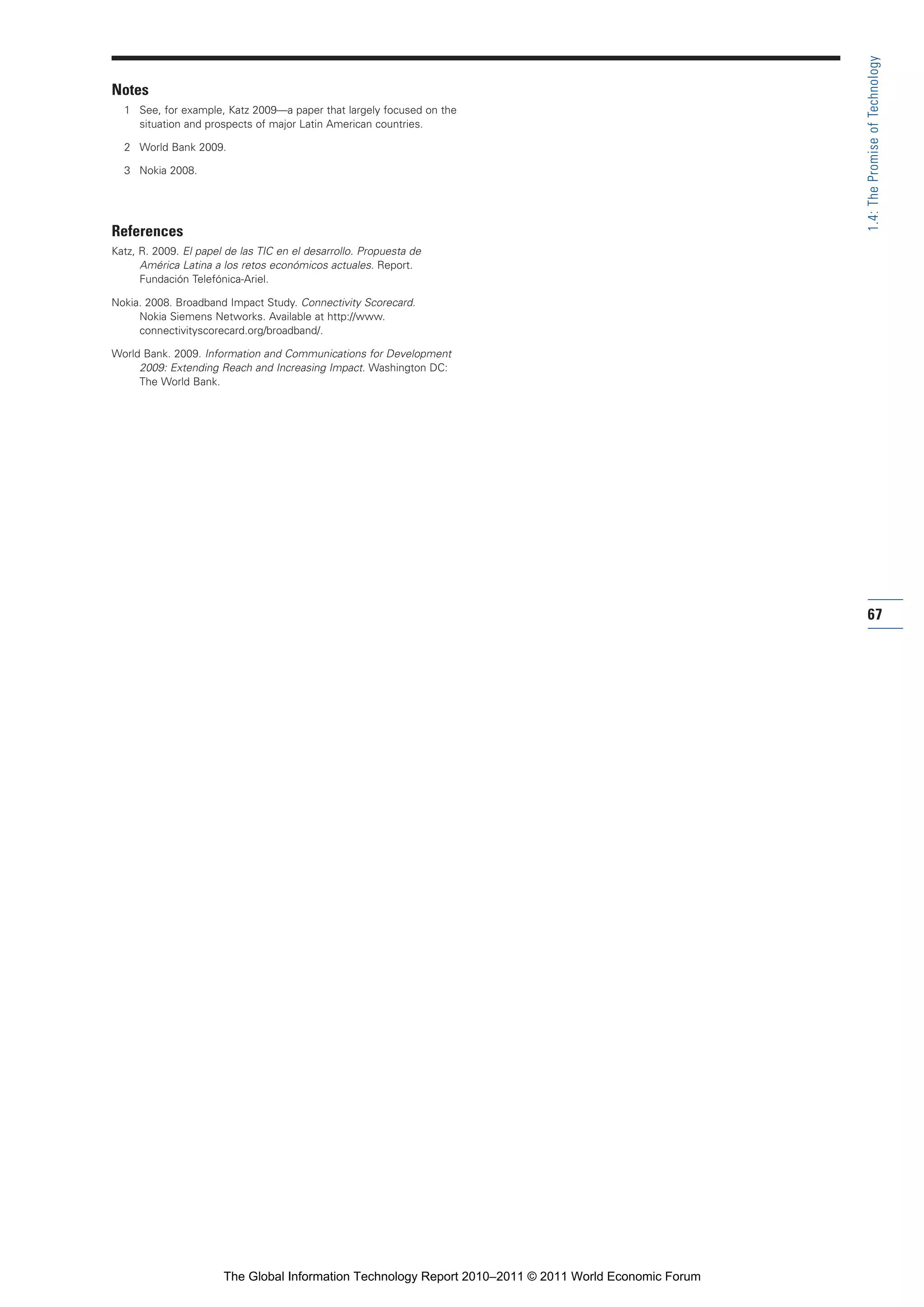 Part 1_r2_PART 1 3/29/11 6:44 AM Page 67




                                                                                                                        1.4: The Promise of Technology
                Notes
                  1 See, for example, Katz 2009—a paper that largely focused on the
                    situation and prospects of major Latin American countries.

                  2 World Bank 2009.

                  3 Nokia 2008.




                References
                Katz, R. 2009. El papel de las TIC en el desarrollo. Propuesta de
                      América Latina a los retos económicos actuales. Report.
                      Fundación Telefónica-Ariel.

                Nokia. 2008. Broadband Impact Study. Connectivity Scorecard.
                     Nokia Siemens Networks. Available at http://www.
                     connectivityscorecard.org/broadband/.

                World Bank. 2009. Information and Communications for Development
                     2009: Extending Reach and Increasing Impact. Washington DC:
                     The World Bank.




                                                                                                                        67




                                       The Global Information Technology Report 2010–2011 © 2011 World Economic Forum
 