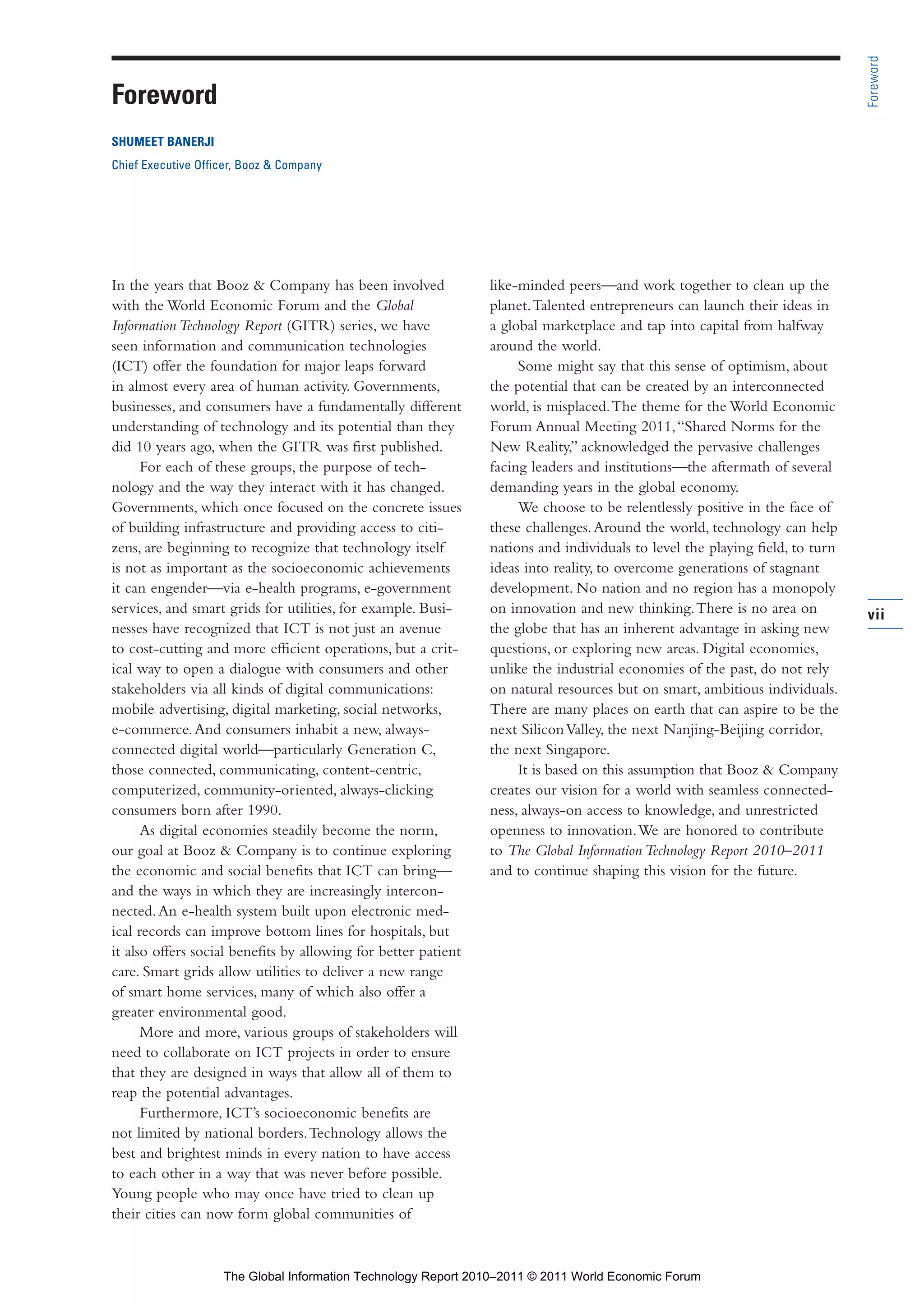 Part 1_FINAL_PART 1 3/30/11 4:24 PM Page vii




                                                                                                                                              Foreword
                Foreword
                SHUMEET BANERJI
                Chief Executive Officer, Booz & Company




                In the years that Booz & Company has been involved              like-minded peers—and work together to clean up the
                with the World Economic Forum and the Global                    planet. Talented entrepreneurs can launch their ideas in
                Information Technology Report (GITR) series, we have            a global marketplace and tap into capital from halfway
                seen information and communication technologies                 around the world.
                (ICT) offer the foundation for major leaps forward                   Some might say that this sense of optimism, about
                in almost every area of human activity. Governments,            the potential that can be created by an interconnected
                businesses, and consumers have a fundamentally different        world, is misplaced. The theme for the World Economic
                understanding of technology and its potential than they         Forum Annual Meeting 2011, “Shared Norms for the
                did 10 years ago, when the GITR was first published.            New Reality,” acknowledged the pervasive challenges
                      For each of these groups, the purpose of tech-            facing leaders and institutions—the aftermath of several
                nology and the way they interact with it has changed.           demanding years in the global economy.
                Governments, which once focused on the concrete issues               We choose to be relentlessly positive in the face of
                of building infrastructure and providing access to citi-        these challenges. Around the world, technology can help
                zens, are beginning to recognize that technology itself         nations and individuals to level the playing field, to turn
                is not as important as the socioeconomic achievements           ideas into reality, to overcome generations of stagnant
                it can engender—via e-health programs, e-government             development. No nation and no region has a monopoly
                services, and smart grids for utilities, for example. Busi-     on innovation and new thinking. There is no area on           vii
                nesses have recognized that ICT is not just an avenue           the globe that has an inherent advantage in asking new
                to cost-cutting and more efficient operations, but a crit-      questions, or exploring new areas. Digital economies,
                ical way to open a dialogue with consumers and other            unlike the industrial economies of the past, do not rely
                stakeholders via all kinds of digital communications:           on natural resources but on smart, ambitious individuals.
                mobile advertising, digital marketing, social networks,         There are many places on earth that can aspire to be the
                e-commerce. And consumers inhabit a new, always-                next Silicon Valley, the next Nanjing-Beijing corridor,
                connected digital world—particularly Generation C,              the next Singapore.
                those connected, communicating, content-centric,                     It is based on this assumption that Booz & Company
                computerized, community-oriented, always-clicking               creates our vision for a world with seamless connected-
                consumers born after 1990.                                      ness, always-on access to knowledge, and unrestricted
                      As digital economies steadily become the norm,            openness to innovation. We are honored to contribute
                our goal at Booz & Company is to continue exploring             to The Global Information Technology Report 2010–2011
                the economic and social benefits that ICT can bring—            and to continue shaping this vision for the future.
                and the ways in which they are increasingly intercon-
                nected. An e-health system built upon electronic med-
                ical records can improve bottom lines for hospitals, but
                it also offers social benefits by allowing for better patient
                care. Smart grids allow utilities to deliver a new range
                of smart home services, many of which also offer a
                greater environmental good.
                      More and more, various groups of stakeholders will
                need to collaborate on ICT projects in order to ensure
                that they are designed in ways that allow all of them to
                reap the potential advantages.
                      Furthermore, ICT’s socioeconomic benefits are
                not limited by national borders. Technology allows the
                best and brightest minds in every nation to have access
                to each other in a way that was never before possible.
                Young people who may once have tried to clean up
                their cities can now form global communities of



                                    The Global Information Technology Report 2010–2011 © 2011 World Economic Forum
 