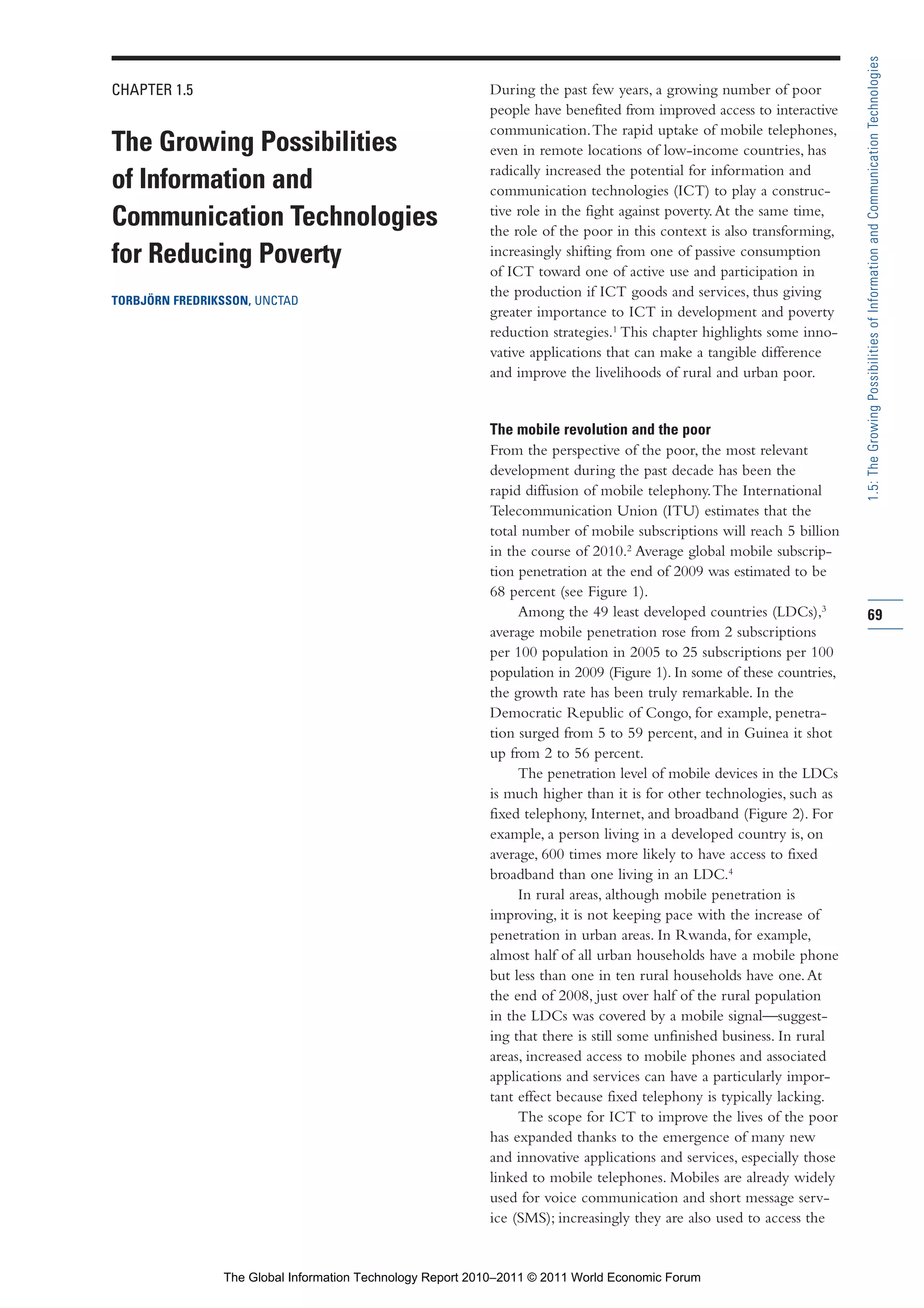 Part 1_r2_PART 1 3/29/11 6:44 AM Page 69




                                                                                                                                          1.5: The Growing Possibilities of Information and Communication Technologies
                CHAPTER 1.5                                                  During the past few years, a growing number of poor
                                                                             people have benefited from improved access to interactive
                                                                             communication. The rapid uptake of mobile telephones,
                The Growing Possibilities                                    even in remote locations of low-income countries, has
                                                                             radically increased the potential for information and
                of Information and                                           communication technologies (ICT) to play a construc-
                                                                             tive role in the fight against poverty. At the same time,
                Communication Technologies                                   the role of the poor in this context is also transforming,
                for Reducing Poverty                                         increasingly shifting from one of passive consumption
                                                                             of ICT toward one of active use and participation in
                                                                             the production if ICT goods and services, thus giving
                TORBJÖRN FREDRIKSSON, UNCTAD
                                                                             greater importance to ICT in development and poverty
                                                                             reduction strategies.1 This chapter highlights some inno-
                                                                             vative applications that can make a tangible difference
                                                                             and improve the livelihoods of rural and urban poor.


                                                                             The mobile revolution and the poor
                                                                             From the perspective of the poor, the most relevant
                                                                             development during the past decade has been the
                                                                             rapid diffusion of mobile telephony. The International
                                                                             Telecommunication Union (ITU) estimates that the
                                                                             total number of mobile subscriptions will reach 5 billion
                                                                             in the course of 2010.2 Average global mobile subscrip-
                                                                             tion penetration at the end of 2009 was estimated to be
                                                                             68 percent (see Figure 1).
                                                                                  Among the 49 least developed countries (LDCs),3         69
                                                                             average mobile penetration rose from 2 subscriptions
                                                                             per 100 population in 2005 to 25 subscriptions per 100
                                                                             population in 2009 (Figure 1). In some of these countries,
                                                                             the growth rate has been truly remarkable. In the
                                                                             Democratic Republic of Congo, for example, penetra-
                                                                             tion surged from 5 to 59 percent, and in Guinea it shot
                                                                             up from 2 to 56 percent.
                                                                                  The penetration level of mobile devices in the LDCs
                                                                             is much higher than it is for other technologies, such as
                                                                             fixed telephony, Internet, and broadband (Figure 2). For
                                                                             example, a person living in a developed country is, on
                                                                             average, 600 times more likely to have access to fixed
                                                                             broadband than one living in an LDC.4
                                                                                  In rural areas, although mobile penetration is
                                                                             improving, it is not keeping pace with the increase of
                                                                             penetration in urban areas. In Rwanda, for example,
                                                                             almost half of all urban households have a mobile phone
                                                                             but less than one in ten rural households have one. At
                                                                             the end of 2008, just over half of the rural population
                                                                             in the LDCs was covered by a mobile signal—suggest-
                                                                             ing that there is still some unfinished business. In rural
                                                                             areas, increased access to mobile phones and associated
                                                                             applications and services can have a particularly impor-
                                                                             tant effect because fixed telephony is typically lacking.
                                                                                  The scope for ICT to improve the lives of the poor
                                                                             has expanded thanks to the emergence of many new
                                                                             and innovative applications and services, especially those
                                                                             linked to mobile telephones. Mobiles are already widely
                                                                             used for voice communication and short message serv-
                                                                             ice (SMS); increasingly they are also used to access the


                                  The Global Information Technology Report 2010–2011 © 2011 World Economic Forum
 