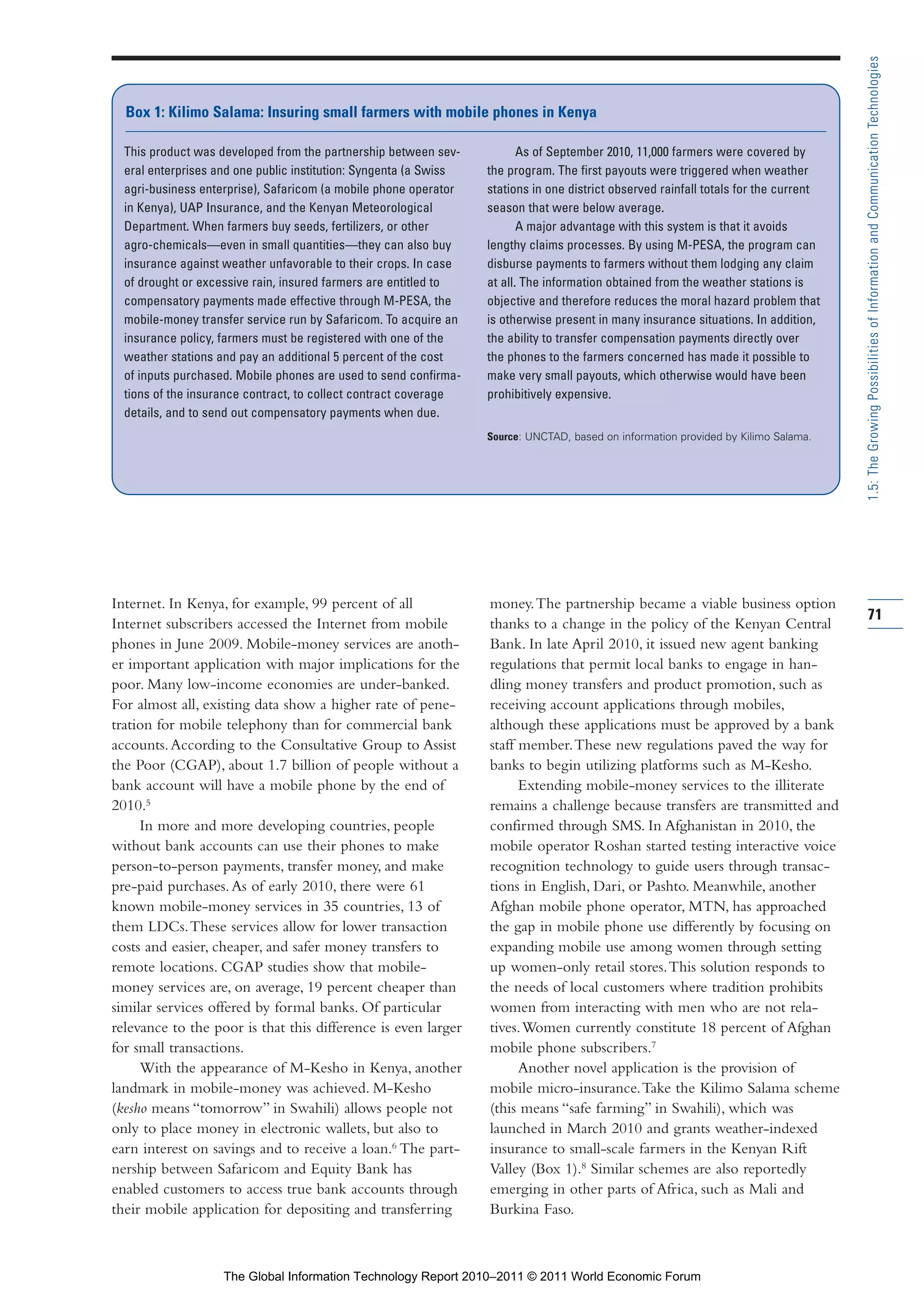 Part 1_r2_PART 1 3/29/11 6:44 AM Page 71




                                                                                                                                                       1.5: The Growing Possibilities of Information and Communication Technologies
                  Box 1: Kilimo Salama: Insuring small farmers with mobile phones in Kenya

                  This product was developed from the partnership between sev-            As of September 2010, 11,000 farmers were covered by
                  eral enterprises and one public institution: Syngenta (a Swiss   the program. The first payouts were triggered when weather
                  agri-business enterprise), Safaricom (a mobile phone operator    stations in one district observed rainfall totals for the current
                  in Kenya), UAP Insurance, and the Kenyan Meteorological          season that were below average.
                  Department. When farmers buy seeds, fertilizers, or other               A major advantage with this system is that it avoids
                  agro-chemicals—even in small quantities—they can also buy        lengthy claims processes. By using M-PESA, the program can
                  insurance against weather unfavorable to their crops. In case    disburse payments to farmers without them lodging any claim
                  of drought or excessive rain, insured farmers are entitled to    at all. The information obtained from the weather stations is
                  compensatory payments made effective through M-PESA, the         objective and therefore reduces the moral hazard problem that
                  mobile-money transfer service run by Safaricom. To acquire an    is otherwise present in many insurance situations. In addition,
                  insurance policy, farmers must be registered with one of the     the ability to transfer compensation payments directly over
                  weather stations and pay an additional 5 percent of the cost     the phones to the farmers concerned has made it possible to
                  of inputs purchased. Mobile phones are used to send confirma-    make very small payouts, which otherwise would have been
                  tions of the insurance contract, to collect contract coverage    prohibitively expensive.
                  details, and to send out compensatory payments when due.
                                                                                   Source: UNCTAD, based on information provided by Kilimo Salama.




                Internet. In Kenya, for example, 99 percent of all                 money. The partnership became a viable business option
                                                                                                                                                       71
                Internet subscribers accessed the Internet from mobile             thanks to a change in the policy of the Kenyan Central
                phones in June 2009. Mobile-money services are anoth-              Bank. In late April 2010, it issued new agent banking
                er important application with major implications for the           regulations that permit local banks to engage in han-
                poor. Many low-income economies are under-banked.                  dling money transfers and product promotion, such as
                For almost all, existing data show a higher rate of pene-          receiving account applications through mobiles,
                tration for mobile telephony than for commercial bank              although these applications must be approved by a bank
                accounts. According to the Consultative Group to Assist            staff member. These new regulations paved the way for
                the Poor (CGAP), about 1.7 billion of people without a             banks to begin utilizing platforms such as M-Kesho.
                bank account will have a mobile phone by the end of                      Extending mobile-money services to the illiterate
                2010.5                                                             remains a challenge because transfers are transmitted and
                     In more and more developing countries, people                 confirmed through SMS. In Afghanistan in 2010, the
                without bank accounts can use their phones to make                 mobile operator Roshan started testing interactive voice
                person-to-person payments, transfer money, and make                recognition technology to guide users through transac-
                pre-paid purchases. As of early 2010, there were 61                tions in English, Dari, or Pashto. Meanwhile, another
                known mobile-money services in 35 countries, 13 of                 Afghan mobile phone operator, MTN, has approached
                them LDCs. These services allow for lower transaction              the gap in mobile phone use differently by focusing on
                costs and easier, cheaper, and safer money transfers to            expanding mobile use among women through setting
                remote locations. CGAP studies show that mobile-                   up women-only retail stores. This solution responds to
                money services are, on average, 19 percent cheaper than            the needs of local customers where tradition prohibits
                similar services offered by formal banks. Of particular            women from interacting with men who are not rela-
                relevance to the poor is that this difference is even larger       tives. Women currently constitute 18 percent of Afghan
                for small transactions.                                            mobile phone subscribers.7
                     With the appearance of M-Kesho in Kenya, another                    Another novel application is the provision of
                landmark in mobile-money was achieved. M-Kesho                     mobile micro-insurance. Take the Kilimo Salama scheme
                (kesho means “tomorrow” in Swahili) allows people not              (this means “safe farming” in Swahili), which was
                only to place money in electronic wallets, but also to             launched in March 2010 and grants weather-indexed
                earn interest on savings and to receive a loan.6 The part-         insurance to small-scale farmers in the Kenyan Rift
                nership between Safaricom and Equity Bank has                      Valley (Box 1).8 Similar schemes are also reportedly
                enabled customers to access true bank accounts through             emerging in other parts of Africa, such as Mali and
                their mobile application for depositing and transferring           Burkina Faso.



                                    The Global Information Technology Report 2010–2011 © 2011 World Economic Forum
 