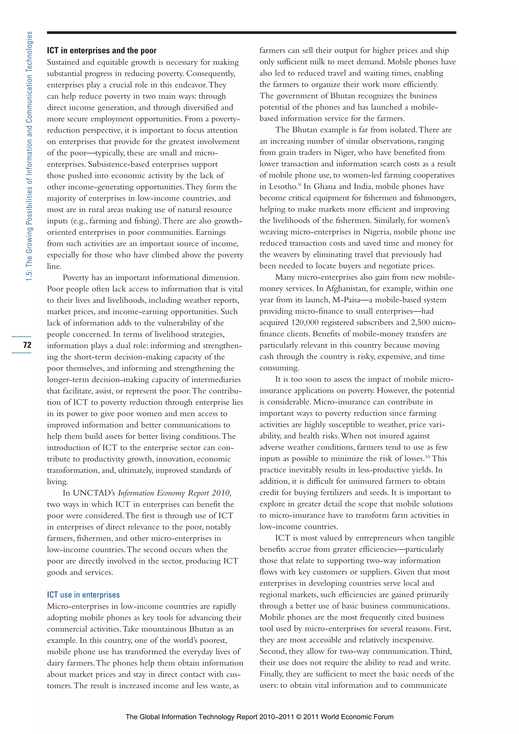 Part 1_r2_PART 1 3/29/11 6:44 AM Page 72




      1.5: The Growing Possibilities of Information and Communication Technologies

                                                                                     ICT in enterprises and the poor                                 farmers can sell their output for higher prices and ship
                                                                                     Sustained and equitable growth is necessary for making          only sufficient milk to meet demand. Mobile phones have
                                                                                     substantial progress in reducing poverty. Consequently,         also led to reduced travel and waiting times, enabling
                                                                                     enterprises play a crucial role in this endeavor. They          the farmers to organize their work more efficiently.
                                                                                     can help reduce poverty in two main ways: through               The government of Bhutan recognizes the business
                                                                                     direct income generation, and through diversified and           potential of the phones and has launched a mobile-
                                                                                     more secure employment opportunities. From a poverty-           based information service for the farmers.
                                                                                     reduction perspective, it is important to focus attention            The Bhutan example is far from isolated. There are
                                                                                     on enterprises that provide for the greatest involvement        an increasing number of similar observations, ranging
                                                                                     of the poor—typically, these are small and micro-               from grain traders in Niger, who have benefited from
                                                                                     enterprises. Subsistence-based enterprises support              lower transaction and information search costs as a result
                                                                                     those pushed into economic activity by the lack of              of mobile phone use, to women-led farming cooperatives
                                                                                     other income-generating opportunities. They form the            in Lesotho.9 In Ghana and India, mobile phones have
                                                                                     majority of enterprises in low-income countries, and            become critical equipment for fishermen and fishmongers,
                                                                                     most are in rural areas making use of natural resource          helping to make markets more efficient and improving
                                                                                     inputs (e.g., farming and fishing). There are also growth-      the livelihoods of the fishermen. Similarly, for women’s
                                                                                     oriented enterprises in poor communities. Earnings              weaving micro-enterprises in Nigeria, mobile phone use
                                                                                     from such activities are an important source of income,         reduced transaction costs and saved time and money for
                                                                                     especially for those who have climbed above the poverty         the weavers by eliminating travel that previously had
                                                                                     line.                                                           been needed to locate buyers and negotiate prices.
                                                                                           Poverty has an important informational dimension.              Many micro-enterprises also gain from new mobile-
                                                                                     Poor people often lack access to information that is vital      money services. In Afghanistan, for example, within one
                                                                                     to their lives and livelihoods, including weather reports,      year from its launch, M-Paisa—a mobile-based system
                                                                                     market prices, and income-earning opportunities. Such           providing micro-finance to small enterprises—had
                                                                                     lack of information adds to the vulnerability of the            acquired 120,000 registered subscribers and 2,500 micro-
                                                                                     people concerned. In terms of livelihood strategies,            finance clients. Benefits of mobile-money transfers are
     72                                                                              information plays a dual role: informing and strengthen-        particularly relevant in this country because moving
                                                                                     ing the short-term decision-making capacity of the              cash through the country is risky, expensive, and time
                                                                                     poor themselves, and informing and strengthening the            consuming.
                                                                                     longer-term decision-making capacity of intermediaries               It is too soon to assess the impact of mobile micro-
                                                                                     that facilitate, assist, or represent the poor. The contribu-   insurance applications on poverty. However, the potential
                                                                                     tion of ICT to poverty reduction through enterprise lies        is considerable. Micro-insurance can contribute in
                                                                                     in its power to give poor women and men access to               important ways to poverty reduction since farming
                                                                                     improved information and better communications to               activities are highly susceptible to weather, price vari-
                                                                                     help them build assets for better living conditions. The        ability, and health risks. When not insured against
                                                                                     introduction of ICT to the enterprise sector can con-           adverse weather conditions, farmers tend to use as few
                                                                                     tribute to productivity growth, innovation, economic            inputs as possible to minimize the risk of losses.10 This
                                                                                     transformation, and, ultimately, improved standards of          practice inevitably results in less-productive yields. In
                                                                                     living.                                                         addition, it is difficult for uninsured farmers to obtain
                                                                                           In UNCTAD’s Information Economy Report 2010,              credit for buying fertilizers and seeds. It is important to
                                                                                     two ways in which ICT in enterprises can benefit the            explore in greater detail the scope that mobile solutions
                                                                                     poor were considered. The first is through use of ICT           to micro-insurance have to transform farm activities in
                                                                                     in enterprises of direct relevance to the poor, notably         low-income countries.
                                                                                     farmers, fishermen, and other micro-enterprises in                   ICT is most valued by entrepreneurs when tangible
                                                                                     low-income countries. The second occurs when the                benefits accrue from greater efficiencies—particularly
                                                                                     poor are directly involved in the sector, producing ICT         those that relate to supporting two-way information
                                                                                     goods and services.                                             flows with key customers or suppliers. Given that most
                                                                                                                                                     enterprises in developing countries serve local and
                                                                                     ICT use in enterprises                                          regional markets, such efficiencies are gained primarily
                                                                                     Micro-enterprises in low-income countries are rapidly           through a better use of basic business communications.
                                                                                     adopting mobile phones as key tools for advancing their         Mobile phones are the most frequently cited business
                                                                                     commercial activities. Take mountainous Bhutan as an            tool used by micro-enterprises for several reasons. First,
                                                                                     example. In this country, one of the world’s poorest,           they are most accessible and relatively inexpensive.
                                                                                     mobile phone use has transformed the everyday lives of          Second, they allow for two-way communication. Third,
                                                                                     dairy farmers. The phones help them obtain information          their use does not require the ability to read and write.
                                                                                     about market prices and stay in direct contact with cus-        Finally, they are sufficient to meet the basic needs of the
                                                                                     tomers. The result is increased income and less waste, as       users: to obtain vital information and to communicate


                                                                                                              The Global Information Technology Report 2010–2011 © 2011 World Economic Forum
 