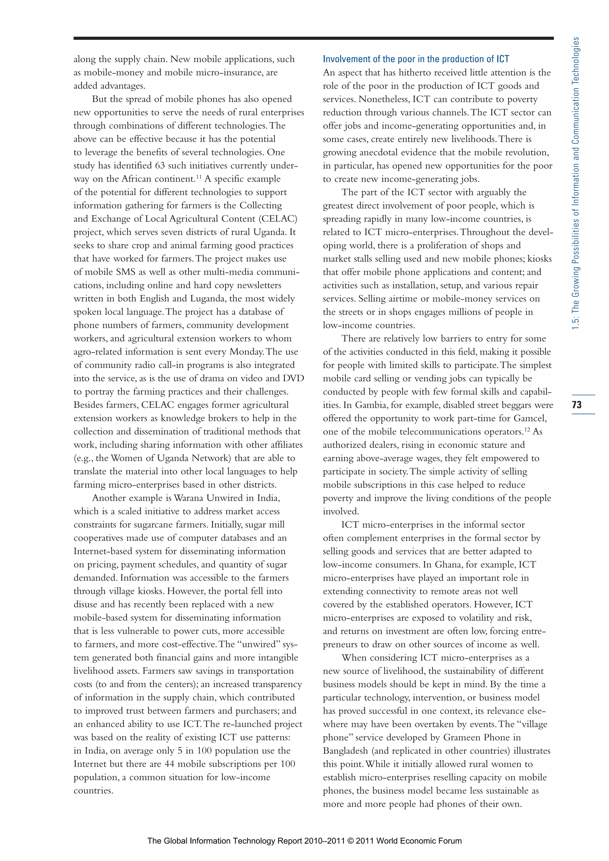 Part 1_r2_PART 1 3/29/11 6:44 AM Page 73




                                                                                                                                             1.5: The Growing Possibilities of Information and Communication Technologies
                along the supply chain. New mobile applications, such        Involvement of the poor in the production of ICT
                as mobile-money and mobile micro-insurance, are              An aspect that has hitherto received little attention is the
                added advantages.                                            role of the poor in the production of ICT goods and
                      But the spread of mobile phones has also opened        services. Nonetheless, ICT can contribute to poverty
                new opportunities to serve the needs of rural enterprises    reduction through various channels. The ICT sector can
                through combinations of different technologies. The          offer jobs and income-generating opportunities and, in
                above can be effective because it has the potential          some cases, create entirely new livelihoods. There is
                to leverage the benefits of several technologies. One        growing anecdotal evidence that the mobile revolution,
                study has identified 63 such initiatives currently under-    in particular, has opened new opportunities for the poor
                way on the African continent.11 A specific example           to create new income-generating jobs.
                of the potential for different technologies to support             The part of the ICT sector with arguably the
                information gathering for farmers is the Collecting          greatest direct involvement of poor people, which is
                and Exchange of Local Agricultural Content (CELAC)           spreading rapidly in many low-income countries, is
                project, which serves seven districts of rural Uganda. It    related to ICT micro-enterprises. Throughout the devel-
                seeks to share crop and animal farming good practices        oping world, there is a proliferation of shops and
                that have worked for farmers. The project makes use          market stalls selling used and new mobile phones; kiosks
                of mobile SMS as well as other multi-media communi-          that offer mobile phone applications and content; and
                cations, including online and hard copy newsletters          activities such as installation, setup, and various repair
                written in both English and Luganda, the most widely         services. Selling airtime or mobile-money services on
                spoken local language. The project has a database of         the streets or in shops engages millions of people in
                phone numbers of farmers, community development              low-income countries.
                workers, and agricultural extension workers to whom                There are relatively low barriers to entry for some
                agro-related information is sent every Monday. The use       of the activities conducted in this field, making it possible
                of community radio call-in programs is also integrated       for people with limited skills to participate. The simplest
                into the service, as is the use of drama on video and DVD    mobile card selling or vending jobs can typically be
                to portray the farming practices and their challenges.       conducted by people with few formal skills and capabil-
                Besides farmers, CELAC engages former agricultural           ities. In Gambia, for example, disabled street beggars were     73
                extension workers as knowledge brokers to help in the        offered the opportunity to work part-time for Gamcel,
                collection and dissemination of traditional methods that     one of the mobile telecommunications operators.12 As
                work, including sharing information with other affiliates    authorized dealers, rising in economic stature and
                (e.g., the Women of Uganda Network) that are able to         earning above-average wages, they felt empowered to
                translate the material into other local languages to help    participate in society. The simple activity of selling
                farming micro-enterprises based in other districts.          mobile subscriptions in this case helped to reduce
                      Another example is Warana Unwired in India,            poverty and improve the living conditions of the people
                which is a scaled initiative to address market access        involved.
                constraints for sugarcane farmers. Initially, sugar mill           ICT micro-enterprises in the informal sector
                cooperatives made use of computer databases and an           often complement enterprises in the formal sector by
                Internet-based system for disseminating information          selling goods and services that are better adapted to
                on pricing, payment schedules, and quantity of sugar         low-income consumers. In Ghana, for example, ICT
                demanded. Information was accessible to the farmers          micro-enterprises have played an important role in
                through village kiosks. However, the portal fell into        extending connectivity to remote areas not well
                disuse and has recently been replaced with a new             covered by the established operators. However, ICT
                mobile-based system for disseminating information            micro-enterprises are exposed to volatility and risk,
                that is less vulnerable to power cuts, more accessible       and returns on investment are often low, forcing entre-
                to farmers, and more cost-effective. The “unwired” sys-      preneurs to draw on other sources of income as well.
                tem generated both financial gains and more intangible             When considering ICT micro-enterprises as a
                livelihood assets. Farmers saw savings in transportation     new source of livelihood, the sustainability of different
                costs (to and from the centers); an increased transparency   business models should be kept in mind. By the time a
                of information in the supply chain, which contributed        particular technology, intervention, or business model
                to improved trust between farmers and purchasers; and        has proved successful in one context, its relevance else-
                an enhanced ability to use ICT. The re-launched project      where may have been overtaken by events. The “village
                was based on the reality of existing ICT use patterns:       phone” service developed by Grameen Phone in
                in India, on average only 5 in 100 population use the        Bangladesh (and replicated in other countries) illustrates
                Internet but there are 44 mobile subscriptions per 100       this point. While it initially allowed rural women to
                population, a common situation for low-income                establish micro-enterprises reselling capacity on mobile
                countries.                                                   phones, the business model became less sustainable as
                                                                             more and more people had phones of their own.


                                  The Global Information Technology Report 2010–2011 © 2011 World Economic Forum
 
