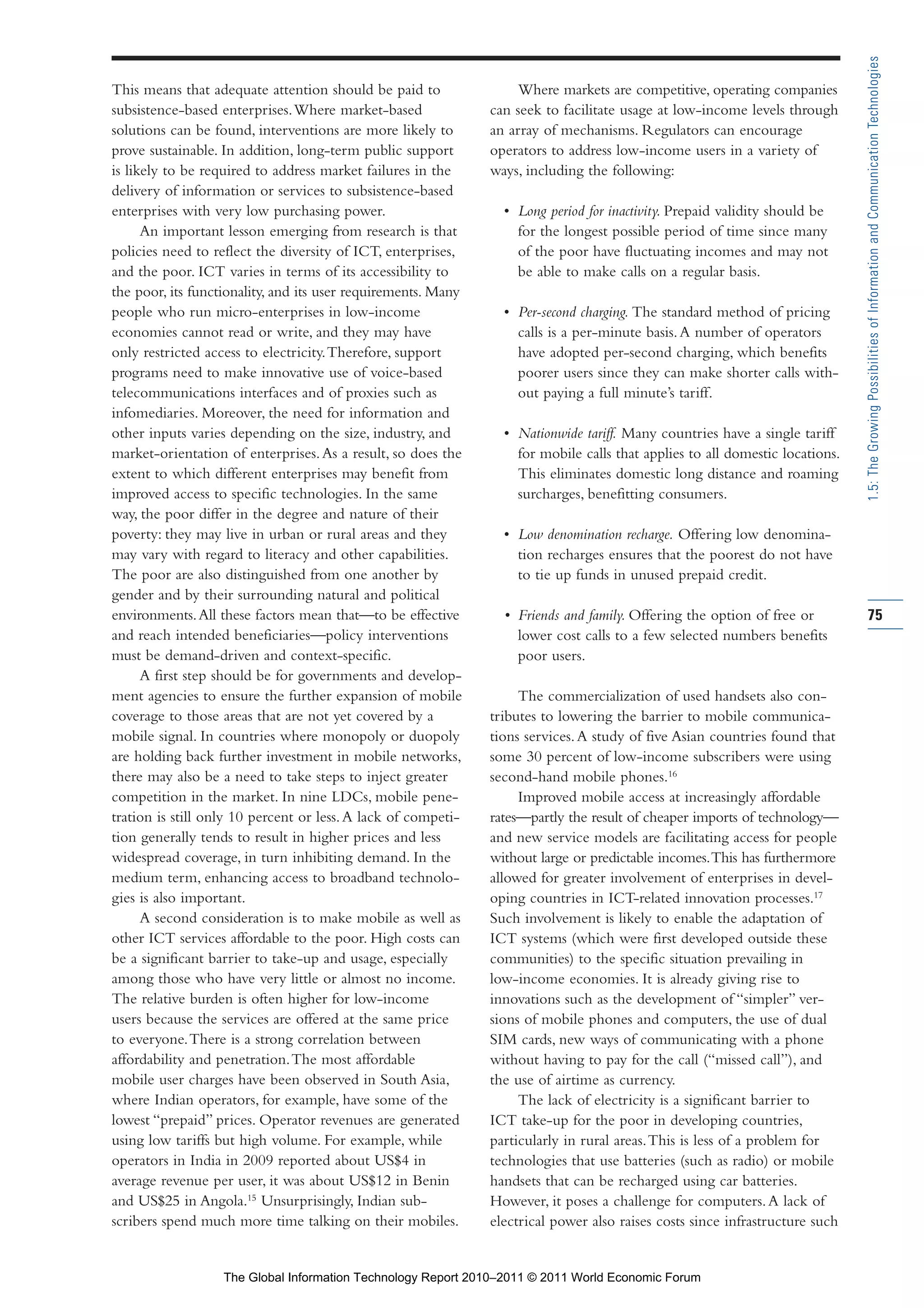 Part 1_r2_PART 1 3/29/11 6:44 AM Page 75




                                                                                                                                              1.5: The Growing Possibilities of Information and Communication Technologies
                This means that adequate attention should be paid to               Where markets are competitive, operating companies
                subsistence-based enterprises. Where market-based              can seek to facilitate usage at low-income levels through
                solutions can be found, interventions are more likely to       an array of mechanisms. Regulators can encourage
                prove sustainable. In addition, long-term public support       operators to address low-income users in a variety of
                is likely to be required to address market failures in the     ways, including the following:
                delivery of information or services to subsistence-based
                enterprises with very low purchasing power.                      • Long period for inactivity. Prepaid validity should be
                      An important lesson emerging from research is that           for the longest possible period of time since many
                policies need to reflect the diversity of ICT, enterprises,        of the poor have fluctuating incomes and may not
                and the poor. ICT varies in terms of its accessibility to          be able to make calls on a regular basis.
                the poor, its functionality, and its user requirements. Many
                people who run micro-enterprises in low-income                   • Per-second charging. The standard method of pricing
                economies cannot read or write, and they may have                  calls is a per-minute basis. A number of operators
                only restricted access to electricity. Therefore, support          have adopted per-second charging, which benefits
                programs need to make innovative use of voice-based                poorer users since they can make shorter calls with-
                telecommunications interfaces and of proxies such as               out paying a full minute’s tariff.
                infomediaries. Moreover, the need for information and
                other inputs varies depending on the size, industry, and         • Nationwide tariff. Many countries have a single tariff
                market-orientation of enterprises. As a result, so does the        for mobile calls that applies to all domestic locations.
                extent to which different enterprises may benefit from             This eliminates domestic long distance and roaming
                improved access to specific technologies. In the same              surcharges, benefitting consumers.
                way, the poor differ in the degree and nature of their
                poverty: they may live in urban or rural areas and they          • Low denomination recharge. Offering low denomina-
                may vary with regard to literacy and other capabilities.           tion recharges ensures that the poorest do not have
                The poor are also distinguished from one another by                to tie up funds in unused prepaid credit.
                gender and by their surrounding natural and political
                environments. All these factors mean that—to be effective        • Friends and family. Offering the option of free or         75
                and reach intended beneficiaries—policy interventions              lower cost calls to a few selected numbers benefits
                must be demand-driven and context-specific.                        poor users.
                      A first step should be for governments and develop-
                ment agencies to ensure the further expansion of mobile             The commercialization of used handsets also con-
                coverage to those areas that are not yet covered by a          tributes to lowering the barrier to mobile communica-
                mobile signal. In countries where monopoly or duopoly          tions services. A study of five Asian countries found that
                are holding back further investment in mobile networks,        some 30 percent of low-income subscribers were using
                there may also be a need to take steps to inject greater       second-hand mobile phones.16
                competition in the market. In nine LDCs, mobile pene-               Improved mobile access at increasingly affordable
                tration is still only 10 percent or less. A lack of competi-   rates—partly the result of cheaper imports of technology—
                tion generally tends to result in higher prices and less       and new service models are facilitating access for people
                widespread coverage, in turn inhibiting demand. In the         without large or predictable incomes. This has furthermore
                medium term, enhancing access to broadband technolo-           allowed for greater involvement of enterprises in devel-
                gies is also important.                                        oping countries in ICT-related innovation processes.17
                      A second consideration is to make mobile as well as      Such involvement is likely to enable the adaptation of
                other ICT services affordable to the poor. High costs can      ICT systems (which were first developed outside these
                be a significant barrier to take-up and usage, especially      communities) to the specific situation prevailing in
                among those who have very little or almost no income.          low-income economies. It is already giving rise to
                The relative burden is often higher for low-income             innovations such as the development of “simpler” ver-
                users because the services are offered at the same price       sions of mobile phones and computers, the use of dual
                to everyone. There is a strong correlation between             SIM cards, new ways of communicating with a phone
                affordability and penetration. The most affordable             without having to pay for the call (“missed call”), and
                mobile user charges have been observed in South Asia,          the use of airtime as currency.
                where Indian operators, for example, have some of the               The lack of electricity is a significant barrier to
                lowest “prepaid” prices. Operator revenues are generated       ICT take-up for the poor in developing countries,
                using low tariffs but high volume. For example, while          particularly in rural areas. This is less of a problem for
                operators in India in 2009 reported about US$4 in              technologies that use batteries (such as radio) or mobile
                average revenue per user, it was about US$12 in Benin          handsets that can be recharged using car batteries.
                and US$25 in Angola.15 Unsurprisingly, Indian sub-             However, it poses a challenge for computers. A lack of
                scribers spend much more time talking on their mobiles.        electrical power also raises costs since infrastructure such


                                   The Global Information Technology Report 2010–2011 © 2011 World Economic Forum
 