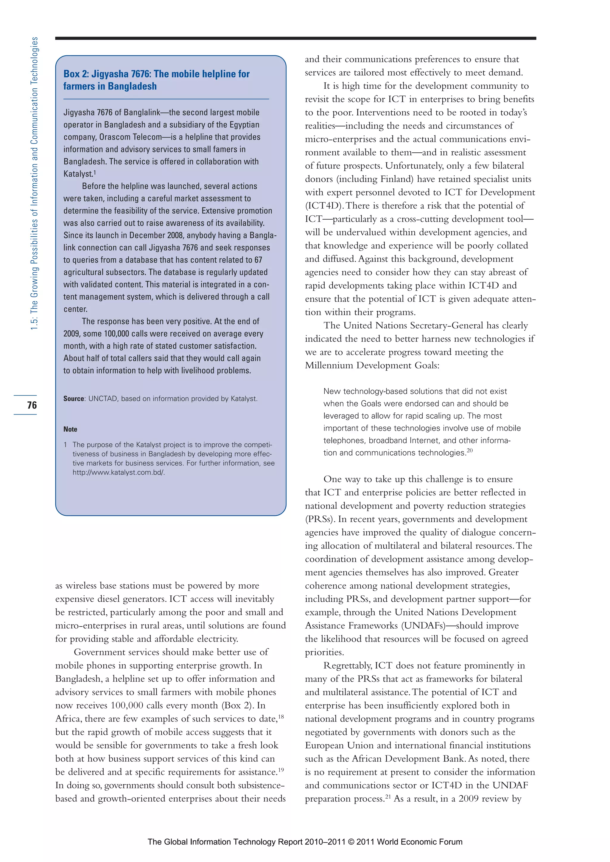 Part 1_r2_PART 1 3/29/11 6:44 AM Page 76




      1.5: The Growing Possibilities of Information and Communication Technologies

                                                                                                                                                            and their communications preferences to ensure that
                                                                                       Box 2: Jigyasha 7676: The mobile helpline for                        services are tailored most effectively to meet demand.
                                                                                       farmers in Bangladesh                                                      It is high time for the development community to
                                                                                                                                                            revisit the scope for ICT in enterprises to bring benefits
                                                                                       Jigyasha 7676 of Banglalink—the second largest mobile                to the poor. Interventions need to be rooted in today’s
                                                                                       operator in Bangladesh and a subsidiary of the Egyptian              realities—including the needs and circumstances of
                                                                                       company, Orascom Telecom—is a helpline that provides                 micro-enterprises and the actual communications envi-
                                                                                       information and advisory services to small famers in                 ronment available to them—and in realistic assessment
                                                                                       Bangladesh. The service is offered in collaboration with             of future prospects. Unfortunately, only a few bilateral
                                                                                       Katalyst.1
                                                                                                                                                            donors (including Finland) have retained specialist units
                                                                                             Before the helpline was launched, several actions
                                                                                                                                                            with expert personnel devoted to ICT for Development
                                                                                       were taken, including a careful market assessment to
                                                                                       determine the feasibility of the service. Extensive promotion
                                                                                                                                                            (ICT4D). There is therefore a risk that the potential of
                                                                                       was also carried out to raise awareness of its availability.         ICT—particularly as a cross-cutting development tool—
                                                                                       Since its launch in December 2008, anybody having a Bangla-          will be undervalued within development agencies, and
                                                                                       link connection can call Jigyasha 7676 and seek responses            that knowledge and experience will be poorly collated
                                                                                       to queries from a database that has content related to 67            and diffused. Against this background, development
                                                                                       agricultural subsectors. The database is regularly updated           agencies need to consider how they can stay abreast of
                                                                                       with validated content. This material is integrated in a con-        rapid developments taking place within ICT4D and
                                                                                       tent management system, which is delivered through a call            ensure that the potential of ICT is given adequate atten-
                                                                                       center.                                                              tion within their programs.
                                                                                             The response has been very positive. At the end of                   The United Nations Secretary-General has clearly
                                                                                       2009, some 100,000 calls were received on average every
                                                                                                                                                            indicated the need to better harness new technologies if
                                                                                       month, with a high rate of stated customer satisfaction.
                                                                                                                                                            we are to accelerate progress toward meeting the
                                                                                       About half of total callers said that they would call again
                                                                                       to obtain information to help with livelihood problems.
                                                                                                                                                            Millennium Development Goals:

                                                                                                                                                                New technology-based solutions that did not exist
                                                                                       Source: UNCTAD, based on information provided by Katalyst.
     76                                                                                                                                                         when the Goals were endorsed can and should be
                                                                                                                                                                leveraged to allow for rapid scaling up. The most
                                                                                       Note                                                                     important of these technologies involve use of mobile
                                                                                       1 The purpose of the Katalyst project is to improve the competi-
                                                                                                                                                                telephones, broadband Internet, and other informa-
                                                                                         tiveness of business in Bangladesh by developing more effec-           tion and communications technologies.20
                                                                                         tive markets for business services. For further information, see
                                                                                         http://www.katalyst.com.bd/.
                                                                                                                                                                 One way to take up this challenge is to ensure
                                                                                                                                                            that ICT and enterprise policies are better reflected in
                                                                                                                                                            national development and poverty reduction strategies
                                                                                                                                                            (PRSs). In recent years, governments and development
                                                                                                                                                            agencies have improved the quality of dialogue concern-
                                                                                                                                                            ing allocation of multilateral and bilateral resources. The
                                                                                                                                                            coordination of development assistance among develop-
                                                                                                                                                            ment agencies themselves has also improved. Greater
                                                                                     as wireless base stations must be powered by more                      coherence among national development strategies,
                                                                                     expensive diesel generators. ICT access will inevitably                including PRSs, and development partner support—for
                                                                                     be restricted, particularly among the poor and small and               example, through the United Nations Development
                                                                                     micro-enterprises in rural areas, until solutions are found            Assistance Frameworks (UNDAFs)—should improve
                                                                                     for providing stable and affordable electricity.                       the likelihood that resources will be focused on agreed
                                                                                          Government services should make better use of                     priorities.
                                                                                     mobile phones in supporting enterprise growth. In                           Regrettably, ICT does not feature prominently in
                                                                                     Bangladesh, a helpline set up to offer information and                 many of the PRSs that act as frameworks for bilateral
                                                                                     advisory services to small farmers with mobile phones                  and multilateral assistance. The potential of ICT and
                                                                                     now receives 100,000 calls every month (Box 2). In                     enterprise has been insufficiently explored both in
                                                                                     Africa, there are few examples of such services to date,18             national development programs and in country programs
                                                                                     but the rapid growth of mobile access suggests that it                 negotiated by governments with donors such as the
                                                                                     would be sensible for governments to take a fresh look                 European Union and international financial institutions
                                                                                     both at how business support services of this kind can                 such as the African Development Bank. As noted, there
                                                                                     be delivered and at specific requirements for assistance.19            is no requirement at present to consider the information
                                                                                     In doing so, governments should consult both subsistence-              and communications sector or ICT4D in the UNDAF
                                                                                     based and growth-oriented enterprises about their needs                preparation process.21 As a result, in a 2009 review by



                                                                                                                 The Global Information Technology Report 2010–2011 © 2011 World Economic Forum
 
