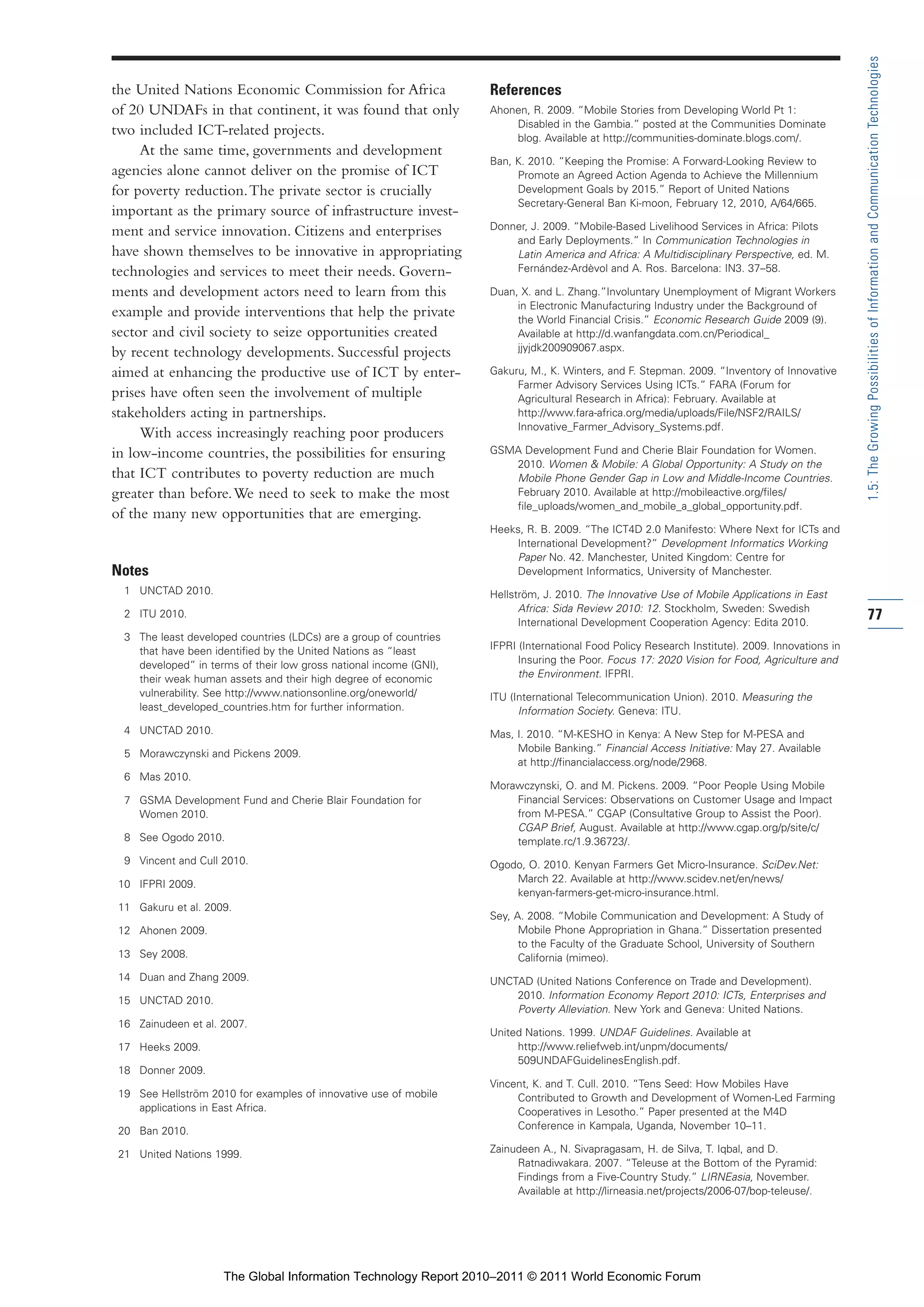 Part 1_r2_PART 1 3/29/11 6:44 AM Page 77




                                                                                                                                                                 1.5: The Growing Possibilities of Information and Communication Technologies
                the United Nations Economic Commission for Africa                   References
                of 20 UNDAFs in that continent, it was found that only              Ahonen, R. 2009. “Mobile Stories from Developing World Pt 1:
                                                                                        Disabled in the Gambia.” posted at the Communities Dominate
                two included ICT-related projects.                                      blog. Available at http://communities-dominate.blogs.com/.
                     At the same time, governments and development
                                                                                    Ban, K. 2010. “Keeping the Promise: A Forward-Looking Review to
                agencies alone cannot deliver on the promise of ICT                      Promote an Agreed Action Agenda to Achieve the Millennium
                for poverty reduction. The private sector is crucially                   Development Goals by 2015.” Report of United Nations
                                                                                         Secretary-General Ban Ki-moon, February 12, 2010, A/64/665.
                important as the primary source of infrastructure invest-
                ment and service innovation. Citizens and enterprises               Donner, J. 2009. “Mobile-Based Livelihood Services in Africa: Pilots
                                                                                        and Early Deployments.” In Communication Technologies in
                have shown themselves to be innovative in appropriating                 Latin America and Africa: A Multidisciplinary Perspective, ed. M.
                technologies and services to meet their needs. Govern-                  Fernández-Ardèvol and A. Ros. Barcelona: IN3. 37–58.

                ments and development actors need to learn from this                Duan, X. and L. Zhang.”Involuntary Unemployment of Migrant Workers
                                                                                         in Electronic Manufacturing Industry under the Background of
                example and provide interventions that help the private                  the World Financial Crisis.” Economic Research Guide 2009 (9).
                sector and civil society to seize opportunities created                  Available at http://d.wanfangdata.com.cn/Periodical_
                by recent technology developments. Successful projects                   jjyjdk200909067.aspx.

                aimed at enhancing the productive use of ICT by enter-              Gakuru, M., K. Winters, and F. Stepman. 2009. “Inventory of Innovative
                                                                                         Farmer Advisory Services Using ICTs.” FARA (Forum for
                prises have often seen the involvement of multiple                       Agricultural Research in Africa): February. Available at
                stakeholders acting in partnerships.                                     http://www.fara-africa.org/media/uploads/File/NSF2/RAILS/
                                                                                         Innovative_Farmer_Advisory_Systems.pdf.
                     With access increasingly reaching poor producers
                in low-income countries, the possibilities for ensuring             GSMA Development Fund and Cherie Blair Foundation for Women.
                                                                                       2010. Women & Mobile: A Global Opportunity: A Study on the
                that ICT contributes to poverty reduction are much                     Mobile Phone Gender Gap in Low and Middle-Income Countries.
                greater than before. We need to seek to make the most                  February 2010. Available at http://mobileactive.org/files/
                                                                                       file_uploads/women_and_mobile_a_global_opportunity.pdf.
                of the many new opportunities that are emerging.
                                                                                    Heeks, R. B. 2009. “The ICT4D 2.0 Manifesto: Where Next for ICTs and
                                                                                        International Development?” Development Informatics Working
                                                                                        Paper No. 42. Manchester, United Kingdom: Centre for
                Notes                                                                   Development Informatics, University of Manchester.
                  1 UNCTAD 2010.                                                    Hellström, J. 2010. The Innovative Use of Mobile Applications in East
                                                                                          Africa: Sida Review 2010: 12. Stockholm, Sweden: Swedish
                  2 ITU 2010.
                                                                                          International Development Cooperation Agency: Edita 2010.
                                                                                                                                                                 77
                  3 The least developed countries (LDCs) are a group of countries
                    that have been identified by the United Nations as “least       IFPRI (International Food Policy Research Institute). 2009. Innovations in
                    developed” in terms of their low gross national income (GNI),         Insuring the Poor. Focus 17: 2020 Vision for Food, Agriculture and
                    their weak human assets and their high degree of economic             the Environment. IFPRI.
                    vulnerability. See http://www.nationsonline.org/oneworld/       ITU (International Telecommunication Union). 2010. Measuring the
                    least_developed_countries.htm for further information.                Information Society. Geneva: ITU.
                  4 UNCTAD 2010.                                                    Mas, I. 2010. “M-KESHO in Kenya: A New Step for M-PESA and
                  5 Morawczynski and Pickens 2009.                                       Mobile Banking.” Financial Access Initiative: May 27. Available
                                                                                         at http://financialaccess.org/node/2968.
                  6 Mas 2010.
                                                                                    Morawczynski, O. and M. Pickens. 2009. “Poor People Using Mobile
                  7 GSMA Development Fund and Cherie Blair Foundation for               Financial Services: Observations on Customer Usage and Impact
                    Women 2010.                                                         from M-PESA.” CGAP (Consultative Group to Assist the Poor).
                                                                                        CGAP Brief, August. Available at http://www.cgap.org/p/site/c/
                  8 See Ogodo 2010.                                                     template.rc/1.9.36723/.
                  9 Vincent and Cull 2010.                                          Ogodo, O. 2010. Kenyan Farmers Get Micro-Insurance. SciDev.Net:
                 10 IFPRI 2009.                                                         March 22. Available at http://www.scidev.net/en/news/
                                                                                        kenyan-farmers-get-micro-insurance.html.
                 11 Gakuru et al. 2009.
                                                                                    Sey, A. 2008. “Mobile Communication and Development: A Study of
                 12 Ahonen 2009.                                                          Mobile Phone Appropriation in Ghana.” Dissertation presented
                                                                                          to the Faculty of the Graduate School, University of Southern
                 13 Sey 2008.                                                             California (mimeo).
                 14 Duan and Zhang 2009.                                            UNCTAD (United Nations Conference on Trade and Development).
                 15 UNCTAD 2010.                                                        2010. Information Economy Report 2010: ICTs, Enterprises and
                                                                                        Poverty Alleviation. New York and Geneva: United Nations.
                 16 Zainudeen et al. 2007.
                                                                                    United Nations. 1999. UNDAF Guidelines. Available at
                 17 Heeks 2009.                                                          http://www.reliefweb.int/unpm/documents/
                                                                                         509UNDAFGuidelinesEnglish.pdf.
                 18 Donner 2009.
                                                                                    Vincent, K. and T. Cull. 2010. “Tens Seed: How Mobiles Have
                 19 See Hellström 2010 for examples of innovative use of mobile          Contributed to Growth and Development of Women-Led Farming
                    applications in East Africa.                                         Cooperatives in Lesotho.” Paper presented at the M4D
                 20 Ban 2010.                                                            Conference in Kampala, Uganda, November 10–11.

                 21 United Nations 1999.                                            Zainudeen A., N. Sivapragasam, H. de Silva, T. Iqbal, and D.
                                                                                         Ratnadiwakara. 2007. “Teleuse at the Bottom of the Pyramid:
                                                                                         Findings from a Five-Country Study.” LIRNEasia, November.
                                                                                         Available at http://lirneasia.net/projects/2006-07/bop-teleuse/.




                                     The Global Information Technology Report 2010–2011 © 2011 World Economic Forum
 
