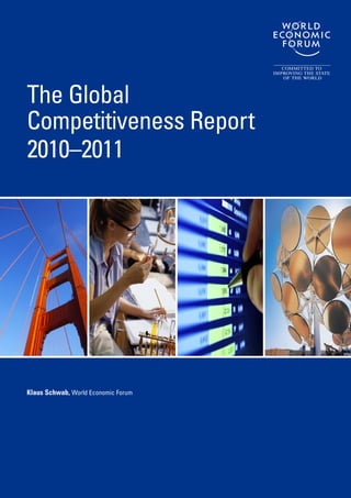 In its 30th year, The Global Competitiveness Report is published against the backdrop of
the deepest global economic slowdown in generations. Policymakers find themselves
struggling to manage new challenges while preparing their economies to perform well in
a future characterized by high uncertainty.
In such a difficult economic environment, it is more important than ever for countries
to put into place the fundamentals underpinning growth and development. The Global
Competitiveness Report series has, for the past three decades, facilitated this process
by providing detailed analysis of the productive potential of nations worldwide. The
Report offers policymakers, business executives, and academics as well as the public
at large one of the world’s most respected assessments of national competitiveness,
thus providing invaluable insights into the policies, institutions, and factors that enable
robust economic development and long-term prosperity.
Produced in collaboration with leading academics and a global network of Partner Institutes,
The Global Competitiveness Report 2009–2010 offers users a unique dataset on a broad
array of competitiveness indicators for 133 economies, which together account for more
than 98 percent of the world’s GDP. The data used in the Report come from leading
international sources as well as from the World Economic Forum’s annual Executive
Opinion Survey, which provides a distinctive source capturing the perceptions of several
thousand business leaders on topics related to national competitiveness.
This year’s edition presents the rankings of the Global Competitiveness Index (GCI),
developed by Professor Xavier Sala-i-Martin and originally introduced in 2004. The GCI
is based on 12 pillars of competitiveness, providing a comprehensive picture of the
competitiveness landscape in countries around the world at different stages of economic
development. The Report also contains detailed profiles highlighting competitive strengths
and weaknesses for each of the 133 economies featured, as well as an extensive
section of data tables displaying relative rankings for more than 100 variables.
Cover design: Neil Weinberg
Cover art: Getty Images;
Getty Images; iStock
Photography; Getty Images
ISBN-13: 978-92-95044-25-8
The Global
Competitiveness Report
2010–2011
Klaus Schwab, World Economic Forum
TheGlobalCompetitivenessReport2010–2011
Schwab
 